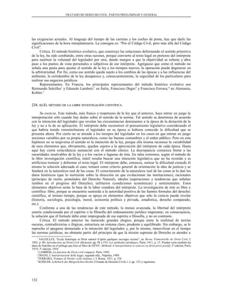 TRATADO DE DERECHO CIVIL. PARTES PREELIMINAR Y GENERAL
las exigencias actuales. Al lenguaje del tiempo de las carretas y los coches de posta, hay que darle las
significaciones de la hora interplanetaria. La consigna es: “Por el Código Civil, pero más allá del Código
Civil”.
Crítica. El método histórico evolutivo, que construye las soluciones deformando el sentido primitivo
de la ley, ha sido combatido, entre otras razones, porque convierte al texto legal en pretexto del intérprete
para sustituir la voluntad del legislador por otra, dando margen a que la objetividad se esfume y abra
paso a los puntos de vista personales o subjetivos de ese intérprete. Agréguese que como el método no
señala una pauta para ajustar el sentido de la ley a los tiempos nuevos, la operación puede degenerar en
la arbitrariedad. Por fin, como ese sentido queda sujeto a los cambios de las épocas y a las influencias del
ambiente, la certidumbre de la ley desaparece y, consecuentemente, la seguridad de los particulares para
realizar sus negocios jurídicos.
Representantes. En Francia, los principales representantes del método histórico evolutivo son
Raimundo Saleilles1
y Eduardo Lambert;2
en Italia, Francisco Degni3
y Francisco Ferrara;4
en Alemania,
Kohler.5
234.234. BB) E) ELL MÉTODOMÉTODO DEDE LALA LIBRELIBRE INVESTIGACIÓNINVESTIGACIÓN CIENTÍFICACIENTÍFICA
Su esencia. Este método, más franco y respetuoso de la ley que el anterior, hace entrar en juego la
interpretación sólo cuando hay dudas sobre el sentido de la norma. Tal sentido se determina de acuerdo
con la intención del legislador que revelan las circunstancias dominantes a la época de la dictación de la
ley y no a la de su aplicación. El intérprete debe reconstruir el pensamiento legislativo considerando el
que habría tenido verosímilmente el legislador en su época si hubiera conocido la dificultad que se
presenta ahora. Por cierto no se atiende a los tiempos del legislador en los casos en que entran en juego
nociones variables por su propia naturaleza, como las buenas costumbres y el orden público. Pero en esta
hipótesis no se tergiversa el sentido ni la intención de la ley, porque ella misma reconoce la variabilidad
de esos elementos que, obviamente, quedan sujetos a la apreciación del intérprete de cada época. Hasta
aquí hay cierta coincidencia sustancial con el método clásico. La discrepancia comienza frente a las
oscuridades insalvables de la ley y a los vacíos o lagunas de ésta. En tales extremos, según el método de
la libre investigación científica, inútil resulta buscar una intención legislativa que no ha existido y es
artificioso torturar y deformar el texto legal. El intérprete debe, entonces, sortear la dificultad creando él
mismo la solución adecuada al caso; tomará como criterio general de orientación la idea de justicia y se
fundará en la naturaleza real de las cosas. El conocimiento de la naturaleza real de las cosas se lo dan los
datos históricos (que lo instruirán sobre la dirección en que evolucionan las instituciones), racionales
(principio de razón, postulados del Derecho Natural), ideales (aspiraciones y tendencias que señalan
rumbos en el progreso del Derecho), utilitarios (condiciones económicas) y sentimentales. Estos
elementos objetivos serán la base de la labor creadora del intérprete. La investigación de éste es libre y
científica: libre, porque se encuentra sustraída a la autoridad positiva de las fuentes formales del derecho;
científica, al mismo tiempo, porque se apoya en elementos objetivos que sólo la ciencia puede revelar
(historia, sociología, psicología, moral, economía política y privada, estadística, derecho comparado,
etc.).
Conforme a una de las tendencias de este método, la menos avanzada, la libertad del intérprete
estaría condicionada por el espíritu o la filosofía del ordenamiento jurídico imperante; en consecuencia,
la solución que él formule debe estar impregnada de ese espíritu o filosofía, y no en contraste.
Crítica. El método anterior ha merecido grandes elogios, porque entre la multitud de teorías
oscuras, contradictorias o ilógicas, estructura un sistema claro, prudente y equilibrado. Sin embargo, se le
reprocha el apegarse demasiado a la intención del legislador y, por lo mismo, inmovilizar en el tiempo
las normas jurídicas, no obstante partir del principio de que la misión suprema de Derecho es atender a
1
SALEILLES, “Ecole historique et Droit naturel d’après quelques ouvrages recetes”, en Revue Trimestrielle de Droit Civil, I,
1902, p. 80; Introduction au Droit Civil Allemand, pp. 98 a 193; Les méthodes juridiques, París, 1911, p. 15. Pueden verse también las
ideas de Saleilles en el prólogo que hizo al libro de GÉNY, Méthode d’interprétation et sources en droit privé positif, 2ª edición, París,
1919; 3ª edición, 1954.
2
LAMBERt, La fonction du Droit civil comparé, París, 1903.
3
DEGNI, L’interpretazioni della legge, segunda edic., Nápoles; 1909.
4
FERRARA, Trattato di Diritto civile italiano, t. I, Roma, 1921, p. 238
5
KOHLER, Lehrbuch des Bürgerlichen Rechts (Tratado de Derecho Civil), t. I, pp. 122 y siguientes.
132
 