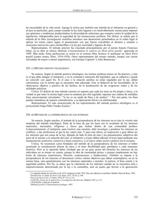 TEORÍA DE LA LEY
las necesidades de la vida social. Agrega la crítica que también este método da al intérprete en general y
al juez en particular, gran campo (cuando la ley tiene lagunas o es insalvablemente oscura) para imponer
sus opiniones y tendencias produciéndose la diversidad de soluciones que conspira contra la unidad de la
legislación, indispensable para la seguridad de las transacciones jurídicas. Por último, se señala que el
método de la libre investigación científica introduce una desarmonía perturbadora en el orden legal al
aplicar los textos claros según el pensamiento con que fueron concebidos al dictarse y someter a
creaciones nuevas los casos irreductibles a la ley por oscuridad o lagunas de ésta.
Representantes. El método anterior fue cincelado principalmente por el jurista francés Francisco
Gény, en su obra ya clásica Méthode d’interprétation et sources en Droit privé positif,1
aparecida en
1899. Más tarde, Gény perfeccionó su teoría en el extenso libro Science et technique en Droit Privé
positif (cuatro tomos, París, 1914-1924). Otros representantes del mismo método, aunque con ciertas
salvedades de mayor o menor importancia, son Enrique Capitant2
y Julio Bonnecase.3
235.235. CC) M) MÉTODOÉTODO POSITIVOPOSITIVO TELEOLÓGICOTELEOLÓGICO
Su esencia. Según el método positivo teleológico, las normas jurídicas tienen un fin práctico, y éste
es el que debe indagar el intérprete, y no la voluntad o intención del legislador, que es subjetiva y puede
no coincidir con aquel fin. Si el caso o la relación jurídica no están regulados por la ley, deben
solucionarse con la norma que se encuentre más adecuada. Esta se deducirá de las necesidades, de la
observancia objetiva y positiva de los hechos, de la ponderación de las exigencias reales y de las
utilidades prácticas.
Crítica. El defecto de este método consiste en suponer que cada ley tiene un fin propio y único, y la
verdad es que tanto la norma legal como la conducta por ella regulada, suponen una cadena de múltiples
fines sucesivamente articulados,1
“la ley es un tejido de fines y de medios” .2
Por otra parte, los fines
pueden entenderse de manera contradictoria, y su apreciación llevar a la arbitrariedad.
Representante. El más caracterizado de los representantes del método positivo teleológico es el
jurisconsulto belga Pablo Vander-Eycken.3
236.236. DD) M) MÉTODOÉTODO DEDE LALA JURISPRUDENCIAJURISPRUDENCIA DEDE LOSLOS INTERESESINTERESES
Su esencia. Según muchos, el método de la jurisprudencia de los intereses no es sino la versión más
moderna del método teleológico. Parte de la base de que las leyes son la resultante de los intereses
materiales, nacionales, religiosos y éticos que luchan dentro de una comunidad jurídica.
Consecuentemente, el intérprete, para resolver una cuestión, debe investigar y ponderar los intereses en
conflicto, y dar preferencia al que la ley valore más. Y para este efecto, su inspiración y guía deben ser
los intereses que son causa de la ley, dejando de lado la letra de ésta y los pensamientos subjetivos del
autor de la misma; a la solución del caso, el intérprete y el juez deben adecuar el texto legal mediante una
interpretación restrictiva, extensiva y hasta correctiva, si el nuevo orden social o político así lo reclama.
Crítica. Se reconocen como bondades del método de la jurisprudencia de los intereses el haber
acentuado la consideración directa de éstos y el tener flexibilidad para amoldarse a cada momento
histórico. Pero se le reprocha haber olvidado que en un gran sector del Derecho los intereses de los
individuos no se toman en cuenta, porque la idea de comunidad prima, o porque simplemente no hay
lucha de intereses (matrimonio, filiación, corporaciones y fundaciones). También se imputa a la
jurisprudencia de los intereses el desconocer ciertos valores objetivos que deben contemplarse, no en la
misma línea, sino paralelamente con los intereses materiales o morales: la justicia, el bien común y la
seguridad jurídica. Por fin, se aduce que la valoración de los intereses cuando no se encuentra neta e
imperativamente determinada por la ley o la costumbre, será un punto que llevará a la apreciación
1
La segunda edición de esta obra es de 1919, reimpresa el año 1954. Hay una edición en castellano, Madrid, Hijos de Reus, 1902.
2
Introduction a l’étude du Droit civil, París, 1921, Nº 65, p. 104
3
Précis de Droit Civil, t. I, París, 1934, Nº 132, p. 131.
1
CASTÁN, Teoría de la aplicación e investigación del derecho, Madrid, 1947, p. 112.
2
. DUHALDE, citado por el anterior.
3
Méthode positive d’interprétation juridique, 1907.
Dislexia Virt u a l 133
 