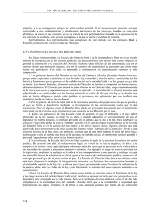 TRATADO DE DERECHO CIVIL. PARTES PREELIMINAR Y GENERAL
subjetiva y a su consiguiente peligro de arbitrariedad judicial. Si el inconveniente pretende salvarse
recurriendo a una caracterización y clasificación doctrinaria de los intereses, basadas en conceptos
abstractos, se caerá en un renuncio: ya no se tratará de una jurisprudencia fundada en la apreciación de
los intereses en conflicto, sino de una conceptual, a la que se opone y combate la primera.
Representantes. Los representantes más conspicuos de este método son los alemanes Heck y
Rümelin, profesores de la Universidad de Tübingen.
237.237. EE) M) MÉTODOÉTODO DEDE LALA EESCUELASCUELA DELDEL DDERECHOERECHO LIBRELIBRE
Sus líneas fundamentales. La Escuela del Derecho libre o de la jurisprudencia libre no es un simple
método de interpretación de las normas jurídicas; sus planteamientos son mucho más vastos: abarcan en
general la elaboración y la creación del Derecho. Sustenta ideas difíciles de ser comentadas, sea por el
carácter difuso que presentan algunas, sea por la carencia de unanimidad de pareceres que sobre otras
tienen sus partidarios. Con todo, se reseñarán a continuación los pensamientos centrales y más
compartidos.
1. Las primeras fuentes del Derecho no son las del Estado u oficiales (llamadas fuentes formales,
porque están expresadas o referidas en una fórmula: ley, costumbre), sino las reales, constituidas por los
hechos y fenómenos que se generan en la realidad social, en la sociedad toda o en los grupos en que ésta
se divide. Las fuentes formales, elemento estático del Derecho, se limitan a comprobar las fuentes reales,
elemento dinámico. El Derecho que emana de estas últimas es un Derecho libre, surge espontáneamente
de la conciencia social y espontáneamente también es aplicado. La autoridad de las fuentes formales está
subordinada a su conformidad con las fuentes primarias o reales; de ahí que una ley o un decreto con
toda su fuerza obligatoria pierde valor jurídico si permanece sin aplicación; por eso también una
costumbre pierde su valor si cae en desuso.
2. Por lo general, el Derecho libre está en la conciencia colectiva del grupo social en que se genera y
el juez se limita a descubrirlo mediante la investigación de las circunstancias reales que le dan
nacimiento. Pero en algunos casos el Derecho libre puede ser precisado únicamente por el sentimiento
individual; en tal extremo surge propiamente una creación de ese Derecho por el juez.
3. Todos los partidarios de esta Escuela están de acuerdo en que el intérprete y el juez deben
prescindir de la ley cuando su texto no es claro y cuando adquieren el convencimiento de que el
legislador no habría resuelto el conflicto presente en el sentido que le dio a la ley. Para establecer su
solución el juez debe gozar de toda la “libertad” posible. En lo que discrepan los partidarios de la Escuela
del Derecho libre es en la actitud del juez frente a los textos legales claros: algunos afirman que está
autorizado para desentenderse de ellos cuando las fuentes reales –subsuelo de las formales– llevan a una
solución distinta de la ley; otros, sin embargo, estiman que el juez debe respetar la letra del texto legal,
acomodando a ella el sentido que fluye de la equidad, la realidad social, el sentimiento jurídico general o
personal (ingredientes todos estos de las fuentes reales).
4. Naturalmente, la Escuela del Derecho libre combate la tesis de la plenitud hermética del orden
jurídico. De acuerdo con ella, el ordenamiento legal, en virtud de su fuerza orgánica, se basta y se
completa a sí mismo; tiene capacidad para solucionar todos los casos que se presentan en la vida práctica
sin necesidad de recurrir a elementos externos o extraños. Por ejemplo, si surge un caso no previsto por
la legislación, mediante la analogía se le aplica la ley correspondiente a uno previsto y análogo, sin que
sea admisible buscar la solución en un factor ajeno a las normas del ordenamiento jurídico, como sería el
concepto personal que de lo justo tuviera el juez. La Escuela del Derecho libre lanza sus dardos contra
esta tesis; desprecia la analogía, la interpretación extensiva, las ficciones, los razonamientos basados en
el pretendido espíritu de la ley, etc., y afirma que el juez, persiguiendo como fin último la realización de
la justicia, debe, ante las fallas de la ley, crear libremente la solución del caso concreto sometido a su
conocimiento.
Crítica. La Escuela del Derecho libre ostenta como mérito su reacción contra el fetichismo de la ley
y las exageraciones del método lógico tradicional; también se aplaude su lucha por una jurisprudencia no
dogmática sino empapada en la vida misma. Pero se le atribuyen diversos defectos, como el de dar más
importancia a la elasticidad viva del llamado Derecho libre que a la certidumbre y seguridad que
proporcionan las reglas formales; el de llevar a una anarquía jurídica por medio de las soluciones
134
 