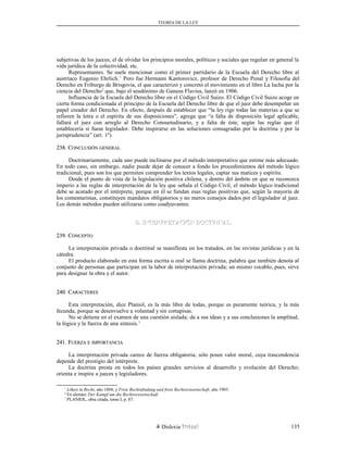 TEORÍA DE LA LEY
subjetivas de los jueces; el de olvidar los principios morales, políticos y sociales que regulan en general la
vida jurídica de la colectividad, etc.
Representantes. Se suele mencionar como el primer partidario de la Escuela del Derecho libre al
austríaco Eugenio Ehrlich.1
Pero fue Hermann Kantorovicz, profesor de Derecho Penal y Filosofía del
Derecho en Friburgo de Brisgovia, el que caracterizó y concretó el movimiento en el libro La lucha por la
ciencia del Derecho2
que, bajo el seudónimo de Ganeus Flavius, lanzó en 1906.
Influencia de la Escuela del Derecho libre en el Código Civil Suizo. El Código Civil Suizo acoge en
cierta forma condicionada el principio de la Escuela del Derecho libre de que el juez debe desempeñar un
papel creador del Derecho. En efecto, después de establecer que “la ley rige todas las materias a que se
refieren la letra o el espíritu de sus disposiciones”, agrega que “a falta de disposición legal aplicable,
fallará el juez con arreglo al Derecho Consuetudinario, y a falta de éste, según las reglas que él
establecería si fuese legislador. Debe inspirarse en las soluciones consagradas por la doctrina y por la
jurisprudencia” (art. 1º).
238. C238. CONCLUSIÓNONCLUSIÓN GENERALGENERAL
Doctrinariamente, cada uno puede inclinarse por el método interpretativo que estime más adecuado.
En todo caso, sin embargo, nadie puede dejar de conocer a fondo los procedimientos del método lógico
tradicional, pues son los que permiten comprender los textos legales, captar sus matices y espíritu.
Desde el punto de vista de la legislación positiva chilena, y dentro del ámbito en que se reconozca
imperio a las reglas de interpretación de la ley que señala el Código Civil, el método lógico tradicional
debe se acatado por el intérprete, porque en él se fundan esas reglas positivas que, según la mayoría de
los comentaristas, constituyen mandatos obligatorios y no meros consejos dados por el legislador al juez.
Los demás métodos pueden utilizarse como coadyuvantes.
D. INTERPRETACIÓN DOCTRINALD. INTERPRETACIÓN DOCTRINAL
239. C239. CONCEPTOONCEPTO
La interpretación privada o doctrinal se manifiesta en los tratados, en las revistas jurídicas y en la
cátedra.
El producto elaborado en esta forma escrita u oral se llama doctrina, palabra que también denota al
conjunto de personas que participan en la labor de interpretación privada; un mismo vocablo, pues, sirve
para designar la obra y el autor.
240. C240. CARACTERESARACTERES
Esta interpretación, dice Planiol, es la más libre de todas, porque es puramente teórica, y la más
fecunda, porque se desenvuelve a voluntad y sin cortapisas.
No se detiene en el examen de una cuestión aislada; da a sus ideas y a sus conclusiones la amplitud,
la lógica y la fuerza de una síntesis.1
241. F241. FUERZAUERZA EE IMPORTANCIAIMPORTANCIA
La interpretación privada carece de fuerza obligatoria; sólo posee valor moral, cuya trascendencia
depende del prestigio del intérprete.
La doctrina presta en todos los países grandes servicios al desarrollo y evolución del Derecho;
orienta e inspira a jueces y legisladores.
1
Löken in Recht, año 1888, y Freie Rechtsfindung und freie Rechtswissenschaft, año 1903.
2
En alemán: Der Kampf um die Rechtswissenschaft.
1
PLANIOL, obra citada, tomo I, p. 87.
Dislexia Virt u a l 135
 