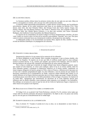 TRATADO DE DERECHO CIVIL. PARTES PREELIMINAR Y GENERAL
242. L242. LAA DOCTRINADOCTRINA CHILENACHILENA
La literatura jurídica chilena hasta los primeros treinta años de este siglo era casi nula. Obras de
mérito y envergadura no existían, salvo una que otra sobre instituciones aisladas.
La doctrina estaba representada principalmente, y podría decirse exclusivamente, por los profesores
universitarios, algunos de los cuales alcanzaron justa fama en sus cátedras de Derecho Civil. Tales
fueron, entre otros, don José Clemente Fabres, don Enrique Cood, don Carlos Aguirre Vargas, don
Paulino Alfonso, don José Ramón Gutiérrez, don Tomás A. Ramírez Frías, don Leopoldo Urrutia, don
Luis Claro Solar, don Alfredo Barros Errázuriz, y, en años más recientes, don Arturo Alessandri
Rodríguez, don Guillermo Correa Fuenzalida, don Manuel Somarriva.
La mayoría de los comentadores de nuestro Código Civil hacía interpretaciones estrechas y de poco
vuelo; rendía un excesivo culto a la letra de los artículos cuyas palabras “disecaba” una a una. Pero poco
a poco el criterio evolucionó hacia una interpretación moderna y de perspectivas más amplias.
La bibliografía jurídica se ha incrementado con muchas obras, algunas de ellas, notables. Diversas
revistas de Derecho contribuyen a la propagación de la doctrina.
E. INTERPRETACION DE AUTORIDADE. INTERPRETACION DE AUTORIDAD
1. Interpretación judicial
243. C243. CONCEPTOONCEPTO YY FUERZAFUERZA OBLIGATORIAOBLIGATORIA
Interpretación judicial es la que emana de las sentencias de los tribunales.
Su fuerza obligatoria es muy limitada. Salvo contadas excepciones, a que ya hemos aludido, sólo
alcanza a los litigantes. Ni siquiera ata al juez que falla el conflicto; puede aquél en casos análogos
resolver en forma diversa. Y así, veremos, por ejemplo, que nuestra Corte Suprema, antes de sentar la
doctrina definitiva del artículo 688, interpretó esta disposición de varias maneras diferentes.
Pero si bien es verdad que la decisión de ningún tribunal tiene fuerza obligatoria general, ocurre
que cuando la Corte Suprema, en varios casos análogos, aplica la ley en un mismo sentido, todos los
otros tribunales tienden a interpretar la disposición respectiva en el mismo sentido. Legalmente, no
tienen ninguna obligación de hacerlo, porque en Chile, como en Francia, a diferencia de lo que pasa con
el Case Law o derecho jurisprudencial inglés, los otros tribunales y aun los mismos de que emanan las
decisiones constitutivas de la jurisprudencia así fijada, conservan amplia libertad para estatuir en un
sentido diferente en los litigios ulteriores parecidos que en el futuro tengan que juzgar. Empero de hecho,
se producen pocas veces tales desvíos y los fallos precedentes si bien no ligan a los jueces, los inspiran de
un modo fatal.1
Agreguemos que naturalmente las decisiones de la Corte Suprema ejercen gran
influencia ante los demás tribunales, cuyas sentencias están expuestas a ser anuladas si las contradicen.
Sin embargo, no son pocos los casos en que las tesis de las Cortes de Apelaciones llegan a imponerse en
fallos futuros de la propia Corte Suprema.
244. R244. REGLASEGLAS QUEQUE DADA ELEL CCÓDIGOÓDIGO CCIVILIVIL SOBRESOBRE LALA INTERPRETACIÓNINTERPRETACIÓN
El Código Civil, en su párrafo 4 del Título Preliminar, artículos 19 a 24, contiene varias reglas que
versan sobre los diversos elementos del proceso interpretativo. Su objeto es dar a los jueces una norma
que les sirva de guía en el descubrimiento de la verdad legal.
245. E245. ELEMENTOLEMENTO GRAMATICALGRAMATICAL DEDE LALA INTERPRETACIÓNINTERPRETACIÓN
Dice el artículo 19: “Cuando el sentido de la ley es claro, no se desatenderá su tenor literal, a
1
COLIN y CAPITANT, obra citada, tomo I, p. 56.
136
 