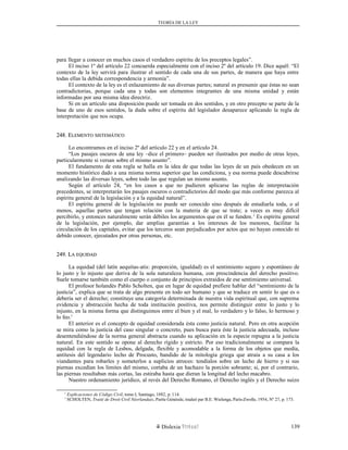 TEORÍA DE LA LEY
para llegar a conocer en muchos casos el verdadero espíritu de los preceptos legales”.
El inciso 1º del artículo 22 concuerda especialmente con el inciso 2º del artículo 19. Dice aquél: “El
contexto de la ley servirá para ilustrar el sentido de cada una de sus partes, de manera que haya entre
todas ellas la debida correspondencia y armonía”.
El contexto de la ley es el enlazamiento de sus diversas partes; natural es presumir que éstas no sean
contradictorias, porque cada una y todas son elementos integrantes de una misma unidad y están
informadas por una misma idea directriz.
Si en un artículo una disposición puede ser tomada en dos sentidos, y en otro precepto se parte de la
base de uno de esos sentidos, la duda sobre el espíritu del legislador desaparece aplicando la regla de
interpretación que nos ocupa.
248. E248. ELEMENTOLEMENTO SISTEMÁTICOSISTEMÁTICO
Lo encontramos en el inciso 2º del artículo 22 y en el artículo 24.
“Los pasajes oscuros de una ley –dice el primero– pueden ser ilustrados por medio de otras leyes,
particularmente si versan sobre el mismo asunto”.
El fundamento de esta regla se halla en la idea de que todas las leyes de un país obedecen en un
momento histórico dado a una misma norma superior que las condiciona, y esa norma puede descubrirse
analizando las diversas leyes, sobre todo las que regulan un mismo asunto.
Según el artículo 24, “en los casos a que no pudieren aplicarse las reglas de interpretación
precedentes, se interpretarán los pasajes oscuros o contradictorios del modo que más conforme parezca al
espíritu general de la legislación y a la equidad natural”.
El espíritu general de la legislación no puede ser conocido sino después de estudiarla toda, o al
menos, aquellas partes que tengan relación con la materia de que se trate; a veces es muy difícil
percibirlo, y entonces naturalmente serán débiles los argumentos que en él se funden.1
Es espíritu general
de la legislación, por ejemplo, dar amplias garantías a los intereses de los menores, facilitar la
circulación de los capitales, evitar que los terceros sean perjudicados por actos que no hayan conocido ni
debido conocer, ejecutados por otras personas, etc.
249. L249. LAA EQUIDADEQUIDAD
La equidad (del latín aequitas-atis: proporción, igualdad) es el sentimiento seguro y espontáneo de
lo justo y lo injusto que deriva de la sola naturaleza humana, con prescindencia del derecho positivo.
Suele tomarse también como el cuerpo o conjunto de principios extraídos de ese sentimiento universal.
El profesor holandés Pablo Scholten, que en lugar de equidad prefiere hablar del “sentimiento de la
justicia”, explica que se trata de algo presente en todo ser humano y que se traduce en sentir lo que es o
debería ser el derecho; constituye una categoría determinada de nuestra vida espiritual que, con suprema
evidencia y abstracción hecha de toda institución positiva, nos permite distinguir entre lo justo y lo
injusto, en la misma forma que distinguimos entre el bien y el mal, lo verdadero y lo falso, lo hermoso y
lo feo.1
El anterior es el concepto de equidad considerada ésta como justicia natural. Pero en otra acepción
se mira como la justicia del caso singular o concreto, pues busca para éste la justicia adecuada, incluso
desentendiéndose de la norma general abstracta cuando su aplicación en la especie repugna a la justicia
natural. En este sentido se opone al derecho rígido y estricto. Por eso tradicionalmente se compara la
equidad con la regla de Lesbos, delgada, flexible y acomodable a la forma de los objetos que medía,
antítesis del legendario lecho de Procusto, bandido de la mitología griega que atraía a su casa a los
viandantes para robarles y someterlos a suplicios atroces: tendíalos sobre un lecho de hierro y si sus
piernas excedían los límites del mismo, cortaba de un hachazo la porción sobrante; si, por el contrario,
las piernas resultaban más cortas, las estiraba hasta que dieran la longitud del lecho macabro.
Nuestro ordenamiento jurídico, al revés del Derecho Romano, el Derecho inglés y el Derecho suizo
1
Explicaciones de Código Civil, tomo I, Santiago, 1882, p. 114.
1
SCHOLTEN, Traité de Droit Civil Néerlandais, Partie Générale, traduit par B.E. Wielenga, París-Zwolle, 1954, Nº 27, p. 173.
Dislexia Virt u a l 139
 