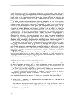 TRATADO DE DERECHO CIVIL. PARTES PREELIMINAR Y GENERAL
(éste en algunos casos), no permite usar la equidad para corregir la injusticia que en un caso dado puede
resultar de la aplicación de la norma general abstracta. Encuentra preferible sacrificar la justicia frente al
principio de la certeza del derecho. Estima mejor que los particulares sepan desde un principio las
normas ciertas que los van a regir (que por lo demás en la inmensa mayoría de las situaciones son
también justas) y no que deban atenerse a un incierto o probable acomodo de ellas a su caso por parte del
juez.
Si bien el legislador chileno no permite usar la equidad para corregir las leyes, recurre a ella en
cambio como último elemento para interpretarlas. Según el Código Civil, “en los casos a que no pudieren
aplicarse las reglas de interpretación precedentes, se interpretarán los pasajes oscuros o contradictorios
del modo que más conforme parezca al espíritu general de la legislación y a la equidad natural” (art. 24).
En consecuencia, si una ley puede tomarse en dos sentidos, y conforme a las reglas de interpretación
precedentes no se puede determinar cuál de ellos es el genuino, el juez se inclinará por el que más
conforme parezca a la equidad natural. Como la misión del juez es hacer justicia en las causas sometidas
a su conocimiento, y no dar normas generales, parece indudable que dicha equidad la ajustará al caso
concreto que juzga, y no aplicará una equidad general y abstracta. Pero no sólo el juez debe amoldar la
equidad natural al caso concreto, sino que también deberá conducirla por los canales del régimen
jurídico, político, económico y social bajo cuyo imperio vive. “El juez es un órgano de la sociedad, su
decisión no es un juicio (o apreciación) moral individual, sino una sentencia dictada con autoridad y que
liga a la sociedad”.2
Por tanto, la equidad, el sentimiento espontáneo de lo justo y lo injusto, deberá
aplicarla el juez en armonía con el espíritu general de la legislación patria. Se comprende, entonces, la
distinta aplicación de la equidad que pueda hacer el juez chileno del japonés, o de un país árabe.
La equidad no sólo es un elemento de la interpretación o hermenéutica legal; también suple a la ley
como norma jurídica cuando la misma ley se remite a ella. En efecto, hay situaciones que por su
complejidad o variedad casuística son irreductibles a una regla general abstracta, por lo que la ley se ve
en la necesidad de remitir la solución a la equidad en cada caso concreto. Por ejemplo, según el Código
Civil, los socios pueden encomendar la división de los beneficios y pérdidas a ajeno arbitrio, sin que se
pueda reclamar contra éste sino cuando fuere manifiestamente inicuo (art. 2867), o sea, la equidad debe
regular dicho reparto.
Por fin, la equidad rige los casos que constituyen lagunas de la ley, es decir, aquellas situaciones o
hechos de la vida real no previstos por la ley en su letra ni en su espíritu. De acuerdo con el Código de
Procedimiento Civil, en defecto de las leyes, las sentencias deben enunciar los principios de equidad, con
arreglo a los cuales se pronuncia el fallo (art. 170, Nº 5º).
250. L250. LASAS LEYESLEYES ESPECIALESESPECIALES PREVALECENPREVALECEN SOBRESOBRE LASLAS GENERALESGENERALES
Esta regla universal se explica: si el legislador dicta una ley sobre determinada materia, quiere decir
que desea exceptuarla de la regulación de la ley general. Sería absurdo, entonces, hacer prevalecer ésta
sobre aquélla. Por otra parte, una ley particular supone un estudio expreso en cuanto a la materia que
viene a regir; de ahí también que resulta lógica la primacía que se le acuerda.
El Código Civil reconoce el principio que nos ocupa en sus artículos 4º y 13. El primero se refiere a
disposiciones contenidas en leyes distintas y el segundo a las que están en una misma ley.
“Artículo 4º. Las disposiciones contenidas en los Códigos de Comercio, de Minería, del Ejército y
Armada, y demás especiales, se aplicarán con preferencia a las de este Código”.
“Artículo 13. Las disposiciones de una ley, relativas a cosas o negocios particulares, prevalecerán
sobre las disposiciones generales de la misma ley, cuando entre las unas y las otras hubiere oposición”.
251. L251. LOO FAVORABLEFAVORABLE UU ODIOSOODIOSO DEDE UNAUNA DISPOSICIÓNDISPOSICIÓN NONO DEBEDEBE TOMARSETOMARSE ENEN CUENTACUENTA PARAPARA AMPLIARAMPLIAR OO
RESTRINGIRRESTRINGIR SUSU INTERPRETACIÓNINTERPRETACIÓN
Dice el Código: “Lo favorable u odioso de una disposición no se tomará en cuenta para ampliar o
restringir su interpretación. La extensión que deba darse a toda ley, se determinará por su genuino
2
SCHOLTEN, obra citada, p. 179, al final.
140
 