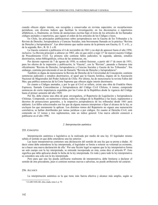 TRATADO DE DERECHO CIVIL. PARTES PREELIMINAR Y GENERAL
cuando ofrecen algún interés, son recogidas y conservadas en revistas especiales; en recopilaciones
periódicas, con diversos índices que facilitan la investigación; en los diccionarios o repertorios
alfabéticos, o, finalmente, en forma de anotaciones escritas bajo el texto de los artículos de los llamados
códigos anotados o repertorios, que siguen el orden de los artículos de los Códigos o leyes.
En Chile, las principales publicaciones sobre jurisprudencia son la Gaceta de los Tribunales y la
Revista de Derecho, Jurisprudencia y Ciencias Sociales, más brevemente llamada en la práctica “Revista
de Derecho y Jurisprudencia”. Las abreviaturas que suelen usarse de la primera son Gaceta, G. T. o G., y
de la segunda, Rev., R. D. J. o R.
La Gaceta comenzó a publicarse el 6 de noviembre de 1841 y no dejó de aparecer hasta el año 1950,
inclusive. La Revista principió a editarse en 1903, año en que entró a regir (1º de marzo) nuestro Código
de Procedimiento Civil. La primera sólo contiene fallos judiciales; la segunda, además, estudios
doctrinarios, notas bibliográficas, crítica de las sentencias, etc.
Por decreto supremo de 7 de agosto de 1950, se ordenó fusionar, a partir del 1º de enero de 1951,
para los efectos de la impresión y publicación, la “Gaceta”, con la “Revista”, pasando a llamarse ésta
oficialmente “Revista de Derecho, Jurisprudencia y Ciencias Sociales y Gaceta de los Tribunales”. Sin
embargo, continúa prevaleciendo el uso de llamarla “Revista de Derecho y Jurisprudencia”.
También es digna de mencionarse la Revista de Derecho de la Universidad de Concepción; contiene
sentencias judiciales y estudios doctrinarios, al igual que la Gaceta Jurídica, órgano de la Asociación
Nacional de Magistrados del Poder Judicial de Chile. Por último, ha de mencionarse la revista Fallos del
Mes, que publica sentencias de la Corte Suprema que ofrecen algún interés doctrinario.
En cuanto a Códigos anotados, y por lo que al Civil se refiere, existe una obra de Franklin Otero
Espinoza, llamada Concordancias y Jurisprudencia del Código Civil Chileno, 6 tomos; comprende
sentencias de cierta importancia expedidas por las Cortes de la República desde la vigencia del Código
hasta el primer semestre del año 1929.
Por fin, debe citarse una obra de gran envergadura, el Repertorio de Legislación y Jurisprudencia
Chilenas. Comprende, en numerosos tomos, todos los códigos de la República y las leyes, reglamentos y
decretos de proyecciones generales, y la respectiva jurisprudencia de los tribunales desde 1841 para
adelante. Los fallos seleccionados son los que de alguna manera interpretan o fijan el alcance de la ley; se
excluyen los que meramente la aplican. Los distintos tomos del Repertorio no siguen una numeración
correlativa; se hallan distribuidos por ramas jurídicas o por códigos. En cuanto al Derecho Civil, está
contenido en 12 tomos y tres suplementos, más un índice general. Una nueva edición comenzó a
publicarse en el año 1996.
2. Interpretación auténtica2. Interpretación auténtica
255. C255. CONCEPTOONCEPTO
Interpretación auténtica o legislativa es la realizada por medio de una ley. El legislador mismo
señala el sentido en que debe entenderse una ley anterior.
Las leyes interpretativas contienen una declaración del sentido de una ley que se presta a dudas. Al
decir cómo debe entenderse la ley interpretada, el legislador se limita a reiterar su voluntad ya existente,
no a hacer una nueva declaración de ella.1
Por una ficción legal se supone que la ley interpretativa forma
un solo cuerpo con la ley interpretada, se entiende incorporada en ésta, como dice el artículo 9º. Esto
significa que debe aplicarse desde la fecha de la ley interpretada. En todo y para todo la ley interpretativa
se considera una sola con la ley interpretada.
Pero para que una ley pueda calificarse realmente de interpretativa, debe limitarse a declarar el
sentido de otra precedente, pues si contiene normas nuevas o adversas, no puede atribuírsele tal carácter.
256. A256. ALCANCELCANCE
La interpretación auténtica es la que tiene más fuerza efectiva y alcance más amplio, según se
1
CLARO SOLAR, obra citada, tomo I, p. 70.
142
 