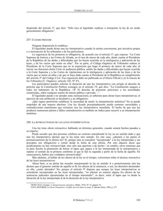 TEORÍA DE LA LEY
desprende del artículo 3º, que dice: “Sólo toca al legislador explicar o interpretar la ley de un modo
generalmente obligatorio”.
257. C257. CUÁNDOUÁNDO PROCEDEPROCEDE
Ninguna disposición lo establece.
El legislador puede dictar una ley interpretativa cuando lo estime conveniente, por iniciativa propia
o a insinuación de los tribunales o de los particulares.
La sugerencia de los primeros es obligatoria, de acuerdo con el artículo 5º, que expresa: “La Corte
Suprema de Justicia y las Cortes de Alzada, en el mes de marzo de cada año, darán cuenta al Presidente
de la República de las dudas y dificultades que les hayan ocurrido en la inteligencia y aplicación de las
leyes, y de los vacíos que noten en ellas”. Por su parte, el Código Orgánico de Tribunales ordena al
Presidente de la Corte Suprema que en la exposición que haga el primero de marzo de cada año, al
iniciar sus funciones dicha Corte en audiencia pública, señale las dudas y dificultades que hayan ocurrido
a la Corte Suprema y a las Cortes de Apelaciones en la inteligencia y aplicación de las leyes y de los
vacíos que se noten en ellas y de que se haya dado cuenta al Presidente de la República en cumplimiento
del artículo 5º del Código Civil. Esa exposición debe ser publicada en el Diario Oficial y en la Gaceta de
los Tribunales (C. Orgánico, artículo 102, Nº 4º).
Los particulares pueden solicitar la dictación de una ley interpretativa con arreglo al derecho de
petición que la Constitución Política consagra en el artículo 19, que dice: “La Constitución asegura a
todos los habitantes de la República: 14º El derecho de presentar peticiones a las autoridades
constituidas, sobre cualquier asunto de interés público o privado…”.
El legislador puede o no atender estas insinuaciones; es soberano para dictar leyes interpretativas; el
ejercicio de esta atribución es facultativo y no obligatorio.
¿Qué signos permitirán establecer la necesidad de emitir la interpretación auténtica? No se puede
responder de una manera absoluta. Una ley dictada precipitadamente puede contener oscuridades y
contradicciones manifiestas que reclamen una ley interpretativa inmediata. El hecho de que una ley
produzca numerosos pleitos y fallos contradictorios es también un índice para recurrir a su interpretación
auténtica.
258. L258. LAA RETROACTIVIDADRETROACTIVIDAD DEDE LASLAS LEYESLEYES INTERPRETATIVASINTERPRETATIVAS
Una ley tiene efecto retroactivo, hablando en términos generales, cuando somete hechos pasados a
su imperio.
Puede suceder que dos personas celebren un contrato entendiendo la ley en un sentido dado y que
una ley interpretativa declare que la ley tiene otro sentido. En este caso, ¿afectará a las partes el
pronunciamiento de la última ley? Sí, porque ésta se considera “incorporada” a la ley interpretada y sus
preceptos son obligatorios a contar desde la fecha de esta última. Por esto algunos dicen que
jurídicamente no hay retroactividad, sino sólo una aparente o de hecho;1
en cambio, otros sostienen que
es pura ficción la pretensión de borrar el lapso que separa a la ley interpretada de la interpretativa y
reputar el sentido de la primera conforme al que le fijó la segunda a partir de la fecha de aquélla. En
consecuencia, habría una verdadera retroactividad.2
Más adelante, al hablar de los efectos de la ley en el tiempo, volveremos sobre el alcance retroactivo
de las leyes interpretativas.
Ahora bien, si un pleito fue resuelto interpretando la ley en sentido A y posteriormente otra ley
declara que el genuino sentido de aquélla es B, los efectos de la sentencia, o sea, los derechos declarados
en ella, ¿serán alterados? No, porque el artículo 9º dispone que aunque las leyes interpretativas se
consideran incorporadas en las leyes interpretadas, “no afectan en manera alguna los efectos de las
sentencias judiciales ejecutoriadas en el tiempo intermedio”, es decir, entre el lapso que va desde la
dictación de la ley interpretada al de la dictación de la ley interpretativa.
1
RONCAGLI, Giorgio, L’interpretazione autentica, Milán, 1954, Nº 16, página 74.
2
PAUL ROUBIER, Le Droit Transitoire. Conflits des lois dans le temp, 2ª edición, París, 1960, p. 257.
Dislexia Virt u a l 143
 