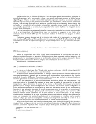 TRATADO DE DERECHO CIVIL. PARTES PREELIMINAR Y GENERAL
Podría argüirse que la solución del artículo 9º no es atinada porque la voluntad del legislador tal
como lo da a conocer la ley interpretativa existía y, con arreglo a ella, esos derechos no debían haberse
adquirido; pero el hecho es que la voluntad del legislador se prestaba a dudas y la sentencia judicial al
aplicar la ley lleva consigo una garantía de estabilidad que pone término a toda discusión o variación
ulterior.3
Los derechos declarados en la sentencia “quedan firmes e invulnerables, aunque hayan sido
declarados en contradicción a la verdadera voluntad del legislador, porque pasada ya en autoridad de
cosa juzgada, ejecutoriada ya la sentencia, no es posible volver a abrir el pleito y la excepción de cosa
juzgada puede ser alegada”.4
Las leyes interpretativas tampoco afectan a las transacciones celebradas en el tiempo intermedio que
va de la ley interpretada a la interpretativa, pues esos contratos se equiparan en sus efectos a las
sentencias; dice el artículo 2460 que “la transacción produce el efecto de cosa juzgada en última
instancia”.
Finalmente, resta por decir que uno de los ejemplos más citados de ley interpretativa en nuestro país
es el de la ley de 27 de julio de 1865, que determinó el sentido del artículo 5º de la Constitución de 1833,
sobre libertad de cultos. Y el período más pródigo en leyes interpretativas es el que transcurre entre 1981
y 1989.
F. REGLAS PRACTICAS DE INTERPRETACIONF. REGLAS PRACTICAS DE INTERPRETACION
259. D259. DIVERSASIVERSAS REGLASREGLAS
Aparte de los preceptos del Código existen para la interpretación de las leyes hoy una serie de
aforismos jurídicos, formados en la práctica del foro universal, y que a menudo emplean la doctrina y la
jurisprudencia. Se los cita generalmente en las fórmulas latinas que los antiguos juristas les dieron.
Ninguno de ellos tiene un valor absoluto; ninguno debe ser empleado de modo exclusivo.1
A continuación citamos los principales.
260.260. AA) A) ARGUMENTORGUMENTO DEDE ANALOGÍAANALOGÍA OO ““AA PARIPARI””
Se expresa en el adagio que dice: “Donde existe la misma razón, debe existir la misma disposición”
(Ubi eadem est legis ratio, ibi eadem est legis dispositio).
De acuerdo con la doctrina predominante, la analogía consiste en resolver conforme a las leyes que
rigen casos semejantes o análogos uno no previsto por la ley en su letra ni en su espíritu. Por ejemplo,
antes de la formación del Derecho Aeronáutico, muchos problemas que suscitaba la navegación aérea se
resolvían aplicándoles las normas de la navegación marítima.
Se dice que la analogía es un proceso de integración del derecho, porque con ella se agregan a éste
soluciones que no ha formulado. La analogía no sería, pues, un medio de interpretación, ya que toda
interpretación supone determinar el sentido de una norma ya formulada. Nosotros, por el contrario,
pensamos que la analogía puede desempeñar las dos funciones. Más todavía: nuestro Código Civil se
refiere a ella como elemento de interpretación al decir que “los pasajes oscuros de una ley pueden ser
ilustrados (o sea, aclarados) por medio de otras leyes, particularmente si versan sobre el mismo asunto”
(art. 22, inc. 2º). Si una ley, por ejemplo, puede tomarse en dos sentidos, y otras leyes que versan sobre
materias similares tienen claramente uno de esos sentidos, el juez al darle éste a la ley ambigua
considerando el antecedente de las otras, lo que hace es interpretar la ley por analogía. En consecuencia,
según esta concepción más amplia, la analogía sería el procedimiento en virtud del cual se resuelve
conforme a leyes que rigen casos semejantes o análogos uno no previsto por la ley en su letra ni en su
espíritu, o uno previsto pero cuya ley aplicable no tiene un sentido claro a su respecto.
A juicio de algunos, para que la analogía pueda usarse como medio de integración del derecho, o
sea, para llenar las lagunas de éste, se precisa una declaración expresa del legislador. Pero otros, por el
contrario, consideran superflua dicha exigencia, porque nadie puede pretender que el ordenamiento
3
Compárese: L. Claro Solar, obra citada, tomo I, p. 71
4
Ibídem.
1
D. de BUEN, obra citada, p. 433.
144
 
