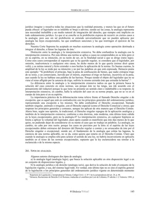 TEORÍA DE LA LEY
jurídico imagine y resuelva todas las situaciones que la realidad presenta, y menos las que en el futuro
pueda ofrecer: el legislador no es infalible ni brujo o adivino; siendo así las cosas, la analogía representa
una necesidad ineludible y un medio natural de integración del derecho, que siempre está implícito en
todo ordenamiento jurídico. Lo que sí se concibe es la prohibición expresa de recurrir en ciertos casos a
la analogía; pero aun sin tal prohibición se entiende universalmente que no pueden aplicarse por
analogía las leyes excepcionales, las que establecen sanciones y las que restringen el ejercicio de los
derechos.
Nuestra Corte Suprema ha aceptado en muchas ocasiones la analogía como operación destinada a
integrar el derecho, a llenar las lagunas de éste.1
Distinción entre la analogía y la interpretación extensiva. No debe confundirse la analogía con la
interpretación extensiva. Por esta última una norma se aplica a casos no comprendidos en su letra pero sí
en su espíritu, en su intención, en su razón de ser, en la finalidad social a que se dirige (ratio legis).
Como esos casos corresponden al supuesto que se ha querido regular, se considera que el legislador, por
omisión, inadvertencia o cualquiera otra causa, ha dicho menos de lo que quería (minus dixit quam
volit), y se estima natural y lícito extender a esos hechos la aplicación de la norma. En buenas cuentas, la
amplitud de la ley se mide por su intención y no por las palabras en que está expresada. Heinecio ponía
este ejemplo: “Si prohibiere el príncipe, bajo la pena de confiscación de bienes, que nadie extrajese trigo
de su reino, y un comerciante, movido por el interés, exportase el trigo en harinas, incurriría en la pena,
aun cuando la ley no hablase una palabra de las harinas. Porque siendo el objeto del legislador que no se
viese el reino afligido por la carencia de trigo, sufriría lo mismo extraído éste que extraída la harina”.2
La diferencia entre la analogía y la interpretación extensiva radica en que la primera busca la
solución del caso concreto en otras normas, sea porque éste no las tenga, sea (de acuerdo con el
pensamiento del redactor) porque la que tiene no presente un sentido claro e indubitable a su respecto; la
interpretación extensiva, en cambio, halla la solución del caso en su norma propia, que no se ve en el
cuerpo de ésta pero sí en su espíritu.
La importancia práctica de la diferenciación toma relieve frente al llamado Derecho singular o de
excepción, que es aquel que está en contradicción con los principios generales del ordenamiento jurídico,
representando una excepción a los mismos. No debe confundirse el Derecho excepcional, llamado
también singular, anómalo o irregular, con el Derecho especial (como el Derecho Comercial y otros), que
respetan los principios generales y comunes, aunque los aplican de otra manera que el Derecho Común.
Ahora bien, según una opinión, la tradicional, el Derecho singular repugna de la aplicación analógica y
también de la interpretación extensiva; conforme a otra doctrina, más moderna, esta última tiene cabida
en la leyes excepcionales, pero no la analogía.47 La interpretación extensiva, en cualquier hipótesis se
limita a aplicar la voluntad del legislador, pues opera cuando es manifiesto que éste dijo menos de lo que
quiso, no pudiendo dejar de considerarse en su mente el caso que no tradujo en palabras. La analogía, en
cambio, no cabe por otra razón: porque los casos no previstos por la letra ni el espíritu de las leyes
excepcionales deben estimarse del dominio del Derecho regular o común y no arrancados de éste por el
Derecho singular o excepcional; siendo así, el fundamento de la analogía que colma las lagunas, la
carencia de una norma aplicable, no se da, como quiera que estaría en el Derecho Común. Claro que
cuando la analogía se emplea sólo para aclarar el sentido de una ley, no habría inconveniente en aplicarla
también en el reino de las normas excepcionales, supuesto que la ley esclarecedora sea similar a la
esclarecida o de la misma especie.
261. T261. TIPOSIPOS DEDE ANALOGÍAANALOGÍA
Algunos autores distinguen dos tipos de analogía:
a) la analogía legal (analogia legis), que busca la solución aplicable en otra disposición legal o en
un conjunto de disposiciones legales, y
b) la analogía jurídica o de derecho (analogia iuris), que deriva la solución de todo el conjunto de la
legislación vigente, o sea, del sistema legal todo. En verdad, este último tipo no es sino el espíritu general
de la legislación o los principios generales del ordenamiento jurídico vigente en determinado momento
1
Repertorio de Legislación y Jurisprudencia Chilenas, Código Civil, t. I, Nº 3 de la jurisprudencia del art. 24, p. 48.
2
Heinecio, Recitaciones de Derecho Civil Romano, traducidas al castellano por Luis de Collantes, 8ª edición, t. I, Valencia, 1888, p.
75.
Dislexia Virt u a l 145
 