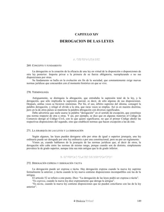CAPITULO XIV
DEROGACION DE LAS LEYES
A. GENERALIDADESA. GENERALIDADES
269. C269. CONCEPTOONCEPTO YY FUNDAMENTOFUNDAMENTO
La derogación es la cesación de la eficacia de una ley en virtud de la disposición o disposiciones de
otra ley posterior. Importa privar a la primera de su fuerza obligatoria, reemplazando o no sus
disposiciones por otras.
Su fundamento se halla en la evolución sin fin de la sociedad, que constantemente exige nuevas
normas jurídicas que concuerden con el momento histórico en que se vive.
270. T270. TERMINOLOGÍAERMINOLOGÍA
Antiguamente, se distinguía la abrogación, que entrañaba la supresión total de la ley, y la
derogación, que sólo implicaba la supresión parcial, es decir, de sólo algunas de sus disposiciones.
Después, ambas voces se hicieron sinónimas. Por fin, el uso, árbitro supremo del idioma, consagró la
palabra derogación, y relegó al olvido a la otra, que raras veces se emplea. Así es en nuestra doctrina,
pero en la de otros países se mantiene la palabra abrogación con diversos significados.
Debe advertirse que suele usarse la palabra “derogación” en el sentido de excepción, que constituye
una norma respecto de otra u otras. Y así, por ejemplo, se dice que en algunas materias el Código de
Comercio derogó al Código Civil, con lo que quiere significarse, no que el primer Código abolió las
respectivas disposiciones del segundo, sino que estableció normas que hacen excepción a las de éste.
271. L271. LAA JERARQUÍAJERARQUÍA DEDE LASLAS LEYESLEYES YY LALA DEROGACIÓNDEROGACIÓN
Según algunos, las leyes pueden derogarse sólo por otras de igual o superior jerarquía, una ley
ordinaria puede ser derogada por otra ley ordinaria o por una constitucional, pero no por un reglamento.
Vimos ya, cuando hablamos de la jerarquía de las normas jurídicas que, al decir de otros, la
derogación sólo cabe entre las normas de mismo rango, porque cuando son de distinto, simplemente
prevalece la de grado superior, aunque ésta sea más antigua que la de grado inferior.
B. DIVERSAS CLASES DE DEROGACIONB. DIVERSAS CLASES DE DEROGACION
272. D272. DEROGACIÓNEROGACIÓN EXPRESAEXPRESA YY DEROGACIÓNDEROGACIÓN TÁCITATÁCITA
La derogación puede ser expresa o tácita. Hay derogación expresa cuando la nueva ley suprime
formalmente la anterior, y tácita cuando la ley nueva contiene disposiciones incompatibles con las de la
antigua.
El artículo 52 se refiere a este punto. Dice: “La derogación de las leyes podrá ser expresa o tácita”.
“Es expresa, cuando la nueva ley dice expresamente que deroga la antigua”.
“Es tácita, cuando la nueva ley contiene disposiciones que no pueden conciliarse con las de la ley
anterior”.
Dislexia Virt u a l 149
 