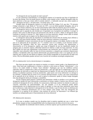 “La derogación de una ley puede ser total o parcial”.
Lo que caracteriza esencialmente a la derogación expresa es la mención que hace el legislador de
las leyes que deroga. Esta cita puede hacerse en globo, como cuando se dice “quedan derogadas todas las
leyes anteriores a ésta que versen sobre la misma materia”, o indicando una por una, como cuando se
dice: “deróganse las leyes 1, de fecha tanto, 2 de fecha tanto”, etc.
Ejemplo típico de derogación expresa es el artículo final del Código Civil, que dice: “El presente
Código comenzará a regir desde el 1º de enero de 1857, y en esa fecha quedarán derogadas, aun en la
parte que no fueren contrarias a él, las leyes preexistentes sobre todas las materias que en él se tratan”.
La derogación tácita se funda en que, existiendo dos leyes contradictorias de diversas épocas, debe
entenderse que la segunda ha sido dictada por el legislador con el propósito de modificar o corregir la
primera. Pero como no debe llevarse esta presunción más allá de su razón y objeto, la derogación tácita,
conforme lo advierte el artículo 53, “deja vigente en las leyes anteriores, aunque versen sobre la misma
materia, todo aquello que no pugna con las disposiciones de la nueva ley”.
La derogación tácita pone de manifiesto la inutilidad del artículo final de muchas leyes chilenas y
francesas, cuyo tenor declara abolidas “todas las leyes anteriores contrarias a la presente”.
Es indudable la mayor conveniencia de usar la derogación expresa: evita dudas, facilita la labor del
juez en la aplicación de los preceptos, etc. Y si muchas veces no se emplea, es por diversas razones:
ignorancia del legislador sobre las leyes anteriores, pereza para consultar sus disposiciones y
mencionarlas en la ley derogatoria, rapidez que exige el despacho de una ley impidiendo estudiar las
antiguas para su mención expresa, dificultad material de referirse a todas las leyes anteriores. Es muy
fácil señalar las leyes que reglamentan exclusivamente una institución; pero es dificíl, y en ocasiones
imposible, tener presentes todas las leyes de diversa naturaleza y categoría que contienen disposiciones
aisladas o incidentales sobre una materia determinada que posteriormente viene a ser regida por una ley
especial; para el autor de esta última en algunos casos resulta insuperable la cita particular de todos esos
textos. Hoy las dificultades pueden salvarse con el auxilio de la moderna tecnología computacional.
273. L273. LAA DEROGACIÓNDEROGACIÓN TÁCITATÁCITA PORPOR RETRUEQUERETRUEQUE OO CARAMBOLACARAMBOLA
Hay leyes que para regular una materia se remiten, en mayor o menor grado, a las disposiciones de
otras. Estas leyes que simplemente se limitan a referirse a otros textos se llaman “referenciales”, y los
textos a los cuales aluden se llaman “leyes referidas”. Supóngase que una ley establezca normas
especiales sobre la compraventa a plazo de automóviles, y que otra diga que la compraventa a plazo de
los aparatos de televisión se regirá por las disposiciones de aquélla. En este caso la ley referencial es la
última y la referida la primera, la de los automóviles. ¿Qué ocurre con la ley referencial si se deroga la
ley referida? ¿También deja de existir? Si se concluye afirmativamente, es decir, que como consecuencia
de la supresión de la ley referida, en la cual se apoya la referencial, queda al mismo tiempo derogada
ésta, hay derogación tácita por retrueque o carambola.
No hay ninguna pauta general o uniforme para determinar cuándo se produce o no se produce esta
derogación, porque las leyes referenciales se presentan en formas, grados y matices muy diversos, como
asimismo la derogación de la ley referida. En consecuencia, habrá que construir la solución en cada caso
concreto, analizando sus particularidades. Así, por ejemplo, si la ley referencial puede operar
autónomamente con la disposiciones de las cuales se apropió, es claro que éstas subsistirán como suyas
por la referencia y nada importará la derogación de la ley referida, o que el texto de ésta se substituya por
otro; la ley referencial permanecerá con el texto antiguo como propio. Pero hay derogación por
carambola si se suprime la ley referida y ésta instituía un servicio, un funcionario o un tribunal que
también era indispensable para el funcionamiento de la ley referencial.
274. D274. DEROGACIÓNEROGACIÓN ORGÁNICAORGÁNICA
Es la que se produce cuando una ley disciplina toda la materia regulada por una o varias leyes
precedentes, aunque no haya incompatibilidad entre las disposiciones de éstas y las de la ley nueva.
Si el legislador ha reordenado toda la materia, es forzoso suponer que ha partido de otros principios
Dislexia Virt u a l150
 