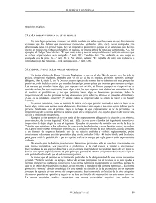 EL DERECHO Y SUS NORMAS
requisitos exigidos.
25.25. CC) L) LAA IMPERATIVIDADIMPERATIVIDAD ENEN LASLAS LEYESLEYES PENALESPENALES
En estas leyes podemos reconocer un doble mandato en todos aquellos casos en que directamente
expresan que los delitos que mencionan (homicidio, violación, robo, etc.), serán castigados con
determinada pena. En primer lugar, hay un imperativo prohibitivo, porque si se sancionan esos hechos
ilícitos es porque está vedado cometerlos; en seguida, se ordena aplicar la pena que corresponda. Así, por
ejemplo, el Código Penal declara: “El que mate a otro y no esté comprendido en el artículo anterior (que
se refiere al parricidio), será castigado…” (art. 391). También dice: “La violación de una mujer es
castigada con la pena de…” (art. 361). Por último, señala: “El culpable de robo con violencia o
intimidación en las personas… será castigado con…” (art. 433).
26.26. CC)) IMPERATIVIDADIMPERATIVIDAD DEDE LASLAS NORMASNORMAS PERMISIVASPERMISIVAS
Un jurista clásico de Roma, Herenio Modestino, y que en el año 244 de nuestra era fue jefe de
policía (praefectus vigilam), afirmaba que “el fin de la ley es mandar, prohibir, permitir, castigar”
(Digesto, libro 1, título 3, ley 7). De estas cuatro especies de normas hoy se admiten sólo tres, porque las
punitivas, están incluidas en las que mandan hacer algo, como quiera que ordenan precisamente castigar.
Las normas que mandan hacer algo, que imponen una acción, se llaman preceptivas o imperativas en
sentido estricto; las que mandan no hacer algo, o sea, las que imponen una abstención u omisión reciben
el nombre de prohibitivas, y las que permiten hacer algo se denominan permisivas. Sobre la
imperatividad de las dos primeras no hay discusiones; pero sobre las últimas se presentan dificultades.
¿Cuál es su verdadero concepto? ¿Y dónde radica su imperatividad, la orden de hacer o no hacer?
Veamos.
La norma permisiva, como su nombre lo indica, es la que permite, concede o autoriza hacer o no
hacer algo, realiza una acción o una abstención, debiendo el otro sujeto o los otros sujetos tolerar que la
persona beneficiada con el permiso haga o no haga lo que expresamente se le ha permitido. La
imperatividad de la norma permisiva estaría, pues, en la imposición a los sujetos pasivos de tolerar una
acción u omisión de otra persona.
Ejemplos de un permiso de acción sería el dar expresamente al legatario la elección a su arbitrio,
entre muchas, de la cosa legada (C. Civil, art. 1117). En este caso el deudor del legado está sometido al
imperativo de dejar elegir la cosa al legatario. Ejemplos de permisos de omisión son los de la Ley de
Tránsito que autorizan a los vehículos de emergencia (ambulancias, carros bombas contra incendios,
etc.), para omitir ciertas normas del tránsito; así, el conductor de uno de esos vehículos, cuando concurra
a un llamado de urgencia haciendo uso de sus señales audibles y visibles reglamentarias, podrá
estacionarse o detenerse en sitios prohibidos (ley citada, artículos 101 y 146 inciso final); está facultado,
pues, para omitir la prohibición y, por excepción, realizar actos que por regla general están expresamente
vedados.
De acuerdo con la doctrina prevaleciente, las normas permisivas sólo se conciben relacionadas con
una norma imperativa, sea preceptiva o prohibitiva, a la cual vienen a limitar o excepcionar.
Desvinculadas de esa especie de norma y con existencia independiente no tendrían razón de ser, pues no
harían sino repetir específicamente el gran principio general de libertad que permite hacer todo lo que no
está prohibido o limitado por el ordenamiento jurídico.
Se insiste que el permiso es la limitación particular de la obligatoriedad de una norma imperativa
general. “No tiene sentido –se agrega– hablar de normas permisivas por sí mismas, si no van ligadas a
normas imperativas coetáneas o anteriores. Una norma permisiva independiente es superflua, porque lo
que no es objeto de prescripción (es decir, de un precepto o mandato) está siempre permitido… La norma
permisiva “permite” donde otra obliga. En este sentido su función es la de excepcionar en un supuesto
concreto la vigencia de una norma de comportamiento. Precisamente la definición de las dos categorías
de normas permisivas –positiva y negativa– se hace en función de su conexión con esta norma anterior.
La norma permisiva positiva excepciona una norma prescriptiva negativa, que ordena un
Dislexia Virt u a l 19
 