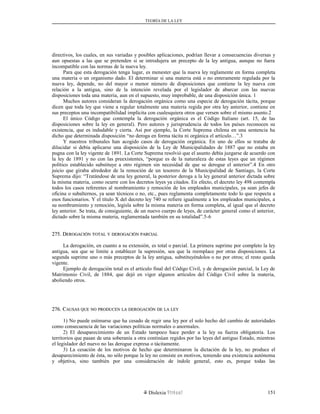 TEORÍA DE LA LEY
directivos, los cuales, en sus variadas y posibles aplicaciones, podrían llevar a consecuencias diversas y
aun opuestas a las que se pretenden si se introdujera un precepto de la ley antigua, aunque no fuera
incompatible con las normas de la nueva ley.
Para que esta derogación tenga lugar, es menester que la nueva ley reglamente en forma completa
una materia o un organismo dado. El determinar si una materia está o no enteramente regulada por la
nueva ley, depende, no del mayor o menor número de disposiciones que contiene la ley nueva con
relación a la antigua, sino de la intención revelada por el legislador de abarcar con las nuevas
disposiciones toda una materia, aun en el supuesto, muy improbable, de una disposición única. 1
Muchos autores consideran la derogación orgánica como una especie de derogación tácita, porque
dicen que toda ley que viene a regular totalmente una materia regida por otra ley anterior, contiene en
sus preceptos una incompatibilidad implícita con cualesquiera otros que versen sobre el mismo asunto.2
El único Código que contempla la derogación orgánica es el Código Italiano (art. 15, de las
disposiciones sobre la ley en general). Pero autores y jurisprudencia de todos los países reconocen su
existencia, que es indudable y cierta. Así por ejemplo, la Corte Suprema chilena en una sentencia ha
dicho que determinada disposición “no deroga en forma tácita ni orgánica el artículo…”.3
Y nuestros tribunales han acogido casos de derogación orgánica. En uno de ellos se trataba de
dilucidar si debía aplicarse una disposición de la Ley de Municipalidades de 1887 que no estaba en
pugna con la ley vigente de 1891. La Corte Suprema resolvió que el asunto debía juzgarse de acuerdo con
la ley de 1891 y no con las preexistentes, “porque es de la naturaleza de estas leyes que un régimen
político establecido substituye a otro régimen sin necesidad de que se derogue el anterior”.4 En otro
juicio que giraba alrededor de la remoción de un tesorero de la Municipalidad de Santiago, la Corte
Suprema dijo: “Tratándose de una ley general, la posterior deroga a la ley general anterior dictada sobre
la misma materia, como ocurre con los decretos leyes ya citados. En efecto, el decreto ley 498 contempla
todos los casos referentes al nombramiento y remoción de los empleados municipales, ya sean jefes de
oficina o subalternos, ya sean técnicos o no, etc., pues reglamenta completamente todo lo que respecta a
esos funcionarios. Y el título X del decreto ley 740 se refiere igualmente a los empleados municipales, a
su nombramiento y remoción, legisla sobre la misma materia en forma completa, al igual que el decreto
ley anterior. Se trata, de consiguiente, de un nuevo cuerpo de leyes, de carácter general como el anterior,
dictado sobre la misma materia, reglamentada también en su totalidad”.5-6
275. D275. DEROGACIÓNEROGACIÓN TOTALTOTAL YY DEROGACIÓNDEROGACIÓN PARCIALPARCIAL
La derogación, en cuanto a su extensión, es total o parcial. La primera suprime por completo la ley
antigua, sea que se limite a establecer la supresión, sea que la reemplace por otras disposiciones. La
segunda suprime uno o más preceptos de la ley antigua, substituyéndolos o no por otros; el resto queda
vigente.
Ejemplo de derogación total es el artículo final del Código Civil, y de derogación parcial, la Ley de
Matrimonio Civil, de 1884, que dejó en vigor algunos artículos del Código Civil sobre la materia,
aboliendo otros.
276. C276. CAUSASAUSAS QUEQUE NONO PRODUCENPRODUCEN LALA DEROGACIÓNDEROGACIÓN DEDE LALA LEYLEY
1) No puede estimarse que ha cesado de regir una ley por el solo hecho del cambio de autoridades
como consecuencia de las variaciones políticas normales o anormales.
2) El desaparecimiento de un Estado tampoco hace perder a la ley su fuerza obligatoria. Los
territorios que pasan de una soberanía a otra continúan regidos por las leyes del antiguo Estado, mientras
el legislador del nuevo no las derogue expresa o tácitamente.
3) La cesación de los motivos de hecho que determinaron la dictación de la ley, no produce el
desaparecimiento de ésta, no sólo porque la ley no consiste en motivos, teniendo una existencia autónoma
y objetiva, sino también por una consideración de índole general, esto es, porque todas las
Dislexia Virt u a l 151
 