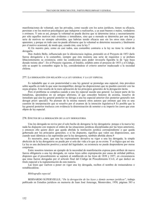 TRATADO DE DERECHO CIVIL. PARTES PREELIMINAR Y GENERAL
manifestaciones de voluntad, aun las privadas, como sucede con los actos jurídicos, tienen su eficacia,
persistan o no los motivos psicológicos que indujeron a realizarlos, y ya sean buenos o malos, verdaderos
o erróneos. Y esto es así, porque la voluntad no puede decirse que se determine única y necesariamente
por sólo aquellos motivos más evidentes e inmediatos, sino que a menudo se determina por una larga
serie de motivos no siempre advertidos, que habrían tenido eficacia aun sin los otros más claros y
aparentes; y porque en todo caso no puede afirmarse que la voluntad se determine necesaria y fatalmente
por el motivo ocasional, de modo que, cesado éste, cese la ley.7
4) En nuestro país, como en casi todos, una costumbre contraria a la ley no tiene la virtud de
derogarla.
Don Andrés Bello, influenciado por la idiosincrasia inglesa, pretendió en el Proyecto de 1853 darle
fuerza derogatoria a la costumbre, siempre que ésta reuniera una serie de requisitos y se probara
fehacientemente su existencia; entre las condiciones para poder invocarla figuraba la de “que haya
durado treinta años”. En el Proyecto siguiente, el Inédito, eslabón entre el proyecto de 1853 y el Código,
sólo se aceptó la costumbre según la ley, considerándose el criterio anterior inadecuado a la sociedad
chilena.
277. L277. LAA DEROGACIÓNDEROGACIÓN CONCON RELACIÓNRELACIÓN AA LALA LEYLEY GENERALGENERAL YY LALA LEYLEY ESPECIALESPECIAL
Es indudable que si con posterioridad a una ley general se promulga una especial, ésta prevalece
sobre aquélla en todo lo que sean incompatibles; deroga las disposiciones que no pueden coexistir con las
suyas propias. Esto resulta de la mera aplicación de los principios generales de la derogación tácita.
Pero el problema se complica cuando a una ley especial sucede una general. La mayor parte de los
tratadistas, apoyándose en un antiguo aforismo, al que conceden honores de axioma, resuelve de
inmediato que una ley general posterior no deroga a una ley especial anterior (lex posterior generalis non
derogat priori speciali). No piensan de la misma manera otros autores que estiman que ésta es una
cuestión de interpretación que se resuelve por el examen de la intención legislativa.8 Es posible que la
ley general posterior trasluzca con evidencia la determinación de someter a su imperio los casos que eran
objeto de ley especial.
278. E278. EFECTOSFECTOS DEDE LALA DEROGACIÓNDEROGACIÓN DEDE LALA LEYLEY DEROGATORIADEROGATORIA
Una ley derogada no revive por el solo hecho de derogarse la ley derogatoria: porque o la nueva ley
nada ha dispuesto con respecto al orden de las situaciones jurídicas disciplinadas por las leyes anteriores,
y entonces ello quiere decir que queda abolida la institución jurídica correspondiente o que queda
gobernada por los principios generales; o si ha dispuesto, significa que valen sus disposiciones, aun
cuando sean idénticas a las suprimidas por la ley derogatoria, también abolida ahora.9
Es necesario, pues, que una ley expresamente devuelva su vigor a una ley derogada; la simple
abolición de la ley derogatoria no puede por sí sola dar vida a lo que ya no existe. Y es lógico que así sea.
La ley es una declaración positiva y actual del legislador; su existencia no puede desprenderse por meras
conjeturas.
Entre nosotros tenemos un ejemplo de la necesidad de manifestación expresa para atribuir de nuevo
fuerza obligatoria a una ley derogada, en varias leyes sobre expropiación por causa de utilidad pública;
disponen que el procedimiento se sujetará al establecido en las leyes de 1838 y 1857, en circunstancia
que éstas fueron derogadas por el artículo final del Código de Procedimiento Civil, el que dedicó un
título especial a la reglamentación de esta materia.
Las leyes que vuelven a poner en vigor una ley derogada, reciben el nombre de restauradoras o
restablecedoras.
Bibliografía especial
BERNARDO SUPERVIELLE, “De la derogación de las leyes y demás normas jurídicas”, trabajo
publicado en Estudios jurídicos en memoria de Juan José Amezaga, Montevideo, 1958, páginas 383 a
152
 