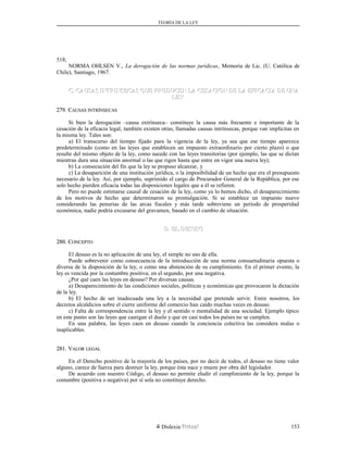 TEORÍA DE LA LEY
518;
NORMA OHLSEN V., La derogación de las normas jurídicas, Memoria de Lic. (U. Católica de
Chile), Santiago, 1967.
C. CAUSAS INTRINSECAS QUE PRODUCEN LA CESACION DE LA EFICACIA DE UNAC. CAUSAS INTRINSECAS QUE PRODUCEN LA CESACION DE LA EFICACIA DE UNA
LEYLEY
279. C279. CAUSASAUSAS INTRÍNSECASINTRÍNSECAS
Si bien la derogación –causa extrínseca– constituye la causa más frecuente e importante de la
cesación de la eficacia legal, también existen otras, llamadas causas intrínsecas, porque van implícitas en
la misma ley. Tales son:
a) El transcurso del tiempo fijado para la vigencia de la ley, ya sea que ese tiempo aparezca
predeterminado (como en las leyes que establecen un impuesto extraordinario por cierto plazo) o que
resulte del mismo objeto de la ley, como sucede con las leyes transitorias (por ejemplo, las que se dictan
mientras dura una situación anormal o las que rigen hasta que entre en vigor una nueva ley);
b) La consecución del fin que la ley se propuso alcanzar, y
c) La desaparición de una institución jurídica, o la imposibilidad de un hecho que era el presupuesto
necesario de la ley. Así, por ejemplo, suprimido el cargo de Procurador General de la República, por ese
solo hecho pierden eficacia todas las disposiciones legales que a él se refieren.
Pero no puede estimarse causal de cesación de la ley, como ya lo hemos dicho, el desaparecimiento
de los motivos de hecho que determinaron su promulgación. Si se establece un impuesto nuevo
considerando las penurias de las arcas fiscales y más tarde sobreviene un período de prosperidad
económica, nadie podría excusarse del gravamen, basado en el cambio de situación.
D. EL DESUSOD. EL DESUSO
280. C280. CONCEPTOONCEPTO
El desuso es la no aplicación de una ley, el simple no uso de ella.
Puede sobrevenir como consecuencia de la introducción de una norma consuetudinaria opuesta o
diversa de la disposición de la ley, o como una abstención de su cumplimiento. En el primer evento, la
ley es vencida por la costumbre positiva; en el segundo, por una negativa.
¿Por qué caen las leyes en desuso? Por diversas causas.
a) Desaparecimiento de las condiciones sociales, políticas y económicas que provocaron la dictación
de la ley.
b) El hecho de ser inadecuada una ley a la necesidad que pretende servir. Entre nosotros, los
decretos alcaldicios sobre el cierre uniforme del comercio han caído muchas veces en desuso.
c) Falta de correspondencia entre la ley y el sentido o mentalidad de una sociedad. Ejemplo típico
en este punto son las leyes que castigan el duelo y que en casi todos los países no se cumplen.
En una palabra, las leyes caen en desuso cuando la conciencia colectiva las considera malas o
inaplicables.
281. V281. VALORALOR LEGALLEGAL
En el Derecho positivo de la mayoría de los países, por no decir de todos, el desuso no tiene valor
alguno, carece de fuerza para destruir la ley, porque ésta nace y muere por obra del legislador.
De acuerdo con nuestro Código, el desuso no permite eludir el cumplimiento de la ley, porque la
costumbre (positiva o negativa) por sí sola no constituye derecho.
Dislexia Virt u a l 153
 