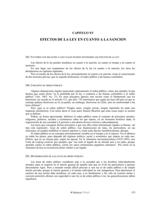 CAPITULO XV
EFECTOS DE LA LEY EN CUANTO A LA SANCION
283. F283. FACTORESACTORES CONCON RELACIÓNRELACIÓN AA LOSLOS CUALESCUALES PUEDENPUEDEN ESTUDIARSEESTUDIARSE LOSLOS EFECTOSEFECTOS DEDE LALA LEYLEY
Los efectos de la ley pueden estudiarse en cuanto a la sanción, en cuanto al tiempo y en cuanto al
territorio.
En este lugar nos ocuparemos de los efectos de la ley en cuanto a la sanción; los otros los
abordaremos en capítulos separados.
Pero el estudio de los efectos de la ley, principalmente en cuanto a la sanción, exige el conocimiento
de dos nociones previas, que en seguida analizamos: el orden público y las buenas costumbres.
284. C284. CONCEPTOONCEPTO DEDE ORDENORDEN PÚBLICOPÚBLICO
Algunas disposiciones legales mencionan expresamente el orden público, como, por ejemplo, la que
declara que causa ilícita “es la prohibida por la ley, o contraria a las buenas costumbres o al orden
público” (Art. 1467, inc. 2º). En otros preceptos aparece esta noción como el fundamento que los
determina; así sucede en el artículo 121, que dice: “El matrimonio que según las leyes del país en que se
contrajo pudiera disolverse en él, no podrá, sin embargo, disolverse en Chile, sino en conformidad a las
leyes chilenas”.
Pero ¿qué es el orden público? Ningún autor, ningún jurista, ningún legislador ha dado una
respuesta satisfactoria. Con razón decía el viejo autor francés Mourlon que estas cosas mejor se sienten
que se definen.
Podría, en forma aproximada, definirse el orden público como el conjunto de principios morales,
religiosos, políticos, sociales y económicos sobre los que reposa, en un momento histórico dado, la
organización de una sociedad y le permite a esta desenvolverse correcta y adecuadamente.
Las leyes que consagran dichos principios o que con ellos están íntimamente ligados se llaman –de
más está expresarlo– leyes de orden público. Las disposiciones de éstas, los particulares, en sus
relaciones, no pueden modificar ni menos suprimir o, como suele decirse metafóricamente, derogar.
El orden público es un concepto eminentemente variable en el tiempo y en el espacio. No es idéntico
en todos los países, pues depende del régimen político, social y económico que impere en cada uno.
Difiere, aun en un mismo país, según las épocas. En la Alemania nacionalsocialista (1933-1945), una
Corte de Leipzig resolvió, por ejemplo, que “era nulo el legado de un alemán ario a un judío, porque
atentaba contra el orden público, contra los sanos sentimientos populares alemanes”. Por cierto en la
Alemania de hoy se reconocería plena validez a ese legado.
285. D285. DETERMINACIÓNETERMINACIÓN DEDE LASLAS LEYESLEYES DEDE ORDENORDEN PÚBLICOPÚBLICO
Las leyes de orden público consideran más a la sociedad que a los hombres individualmente
mirados, pues se inspiran en el interés general de aquélla más que en el de los particulares a quienes
directamente rigen. Pero a menudo resulta difícil precisar si una ley es de orden público o de simple
interés privado, porque el interés general y el interés individual no son antagónicos. Para determinar el
carácter de una norma debe atenderse, en cada caso, a su fundamento y fin; sólo un examen atento y
concreto permitirá afirmar con seguridad si una ley es de orden público o no; las generalizaciones deben
repudiarse.
Dislexia Virt u a l 155
 