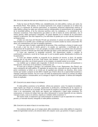 286. L286. LEYESEYES DEDE DERECHODERECHO PRIVADOPRIVADO QUEQUE PRESENTANPRESENTAN ELEL CARÁCTERCARÁCTER DEDE ORDENORDEN PÚBLICOPÚBLICO
Todas las leyes de Derecho Público son, indudablemente, de orden público, incluso, por cierto, las
del Derecho Penal. “Pero además, en la misma legislación civil, aunque en principio no se refiere ésta
más que a la regulación de intereses particulares, se encuentran numerosas disposiciones relativas al
orden público, porque las reglas que contienen parecen indispensables al mantenimiento de la seguridad,
de la moralidad pública, al de las relaciones pacíficas entre los ciudadanos, a la comodidad de sus
relaciones económicas. Estas disposiciones que atañen no sólo al interés de ciertos individuos, sino al
interés general, deben permanecer intangibles. No puede depender de la voluntad de los particulares
negarles su aplicación. Son ellas imperativas y los individuos no pueden por su sola voluntad sustraerse a
sus disposiciones.
¿Cuáles son estas leyes del Derecho Privado que presentan el carácter de orden público? Dar una
lista completa no es posible; pero a medida que avancemos en nuestro estudio las iremos conociendo. Por
ahora, nos contentaremos con citar los ejemplos siguientes.
1) Leyes que rigen el estado y capacidad de las personas. Ellas contribuyen a formar el estado social
de un país, y por eso son de interés general y no pueden ser suprimidas o modificadas por las
convenciones de los particulares. Y así, por ejemplo, no podría celebrarse un contrato entre dos personas
tendiente a cercenar el derecho que tiene todo individuo que llega a cierta edad para casarse o no casarse.
2) Leyes que organizan la propiedad territorial. Sus disposiciones tienden a modelar la
conformación económica y social de un Estado, por lo cual no pueden quedar abandonadas al arbitrio de
los particulares.
3) Leyes que adoptan medidas en resguardo de los derechos de terceros, es decir, de aquellas
personas que no son parte de un acto. Todo interés, dice Beudant, 1 que no es el de las partes, debe
confundirse, para ellas, con el interés general; no les compete y no pueden atentar en su contra.
Las medidas que se adoptan para resguardar el derecho de terceros se reducen principalmente a
inscripciones, inserciones en los periódicos, notificaciones, etc.
4) Leyes que se dirigen a proteger a un contratante frente al otro. Representan, dice Planiol, una
nueva concepción del orden público. El legislador de nuestros días, consciente de que no siempre las dos
partes contratantes se hallan en un mismo pie de igualdad para defender sus derechos, dicta ciertas
normas que tienden a amparar al más débil e impedir que el fuerte abuse de su superioridad económica e
imponga condiciones leoninas. Por eso es que casi todas las disposiciones relativas al contrato de trabajo
son de orden público e irrenunciables; así se consigue el objetivo del legislador: la defensa del trabajador
frente al empleador.
287. C287. CONCEPTOONCEPTO DEDE ORDENORDEN PÚBLICOPÚBLICO ECONÓMICOECONÓMICO
El orden público económico se ha definido –afirma una sentencia– como “el conjunto de medidas y
reglas legales que dirigen la economía, organizando la producción y distribución de las riquezas en
armonía con los intereses de la sociedad. De esta noción ha surgido el concepto de delito económico que
viene a ser, precisamente, todo hecho que importe una transgresión a aquel orden económico. En
consecuencia, el sistema de trabajo lento que altera dolosamente el normal desarrollo de una industria
vital para el país, como es la salitrera, importa un verdadero delito económico”.2
Del mismo modo, el empresario que maliciosamente no produce lo que la capacidad de la industria
permite y el mercado necesita, transgrede el orden público económico.
288. C288. CONCEPTOONCEPTO DEDE ORDENORDEN PÚBLICOPÚBLICO ENEN MATERIAMATERIA PENALPENAL
Una sentencia declara que, en el campo penal, debe considerarse como orden público la situación y
estado de legitimidad normal y de armonía dentro del conjunto social, que permite el respeto y garantía
Dislexia Virt u a l156
 