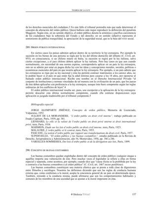 TEORÍA DE LA LEY
de los derechos esenciales del ciudadano.3 En este fallo el tribunal pretendía más que nada determinar el
concepto de alteración del orden público. Quizá hubiera sido mejor reproducir la definición del penalista
Maggiore. Según éste, en un sentido objetivo, el orden público denota la armónica y pacífica coexistencia
de los ciudadanos bajo la soberanía del Estado y del derecho; en un sentido subjetivo representa el
sentimiento de pública tranquilidad, la apreciación de la seguridad social, que es la base del vivir social.
289. O289. ORDENRDEN PÚBLICOPÚBLICO INTERNACIONALINTERNACIONAL
En ciertos casos los países admiten aplicar dentro de su territorio la ley extranjera. Por ejemplo la
sucesión en los bienes de una persona se regla por la ley del último domicilio del difunto (C. Civil, art.
955); en consecuencia, si un chileno muere en Italia, su sucesión se regirá por la ley italiana, salvo
ciertas excepciones, y el juez chileno deberá aplicar la ley italiana. Pero hay casos en que aun cuando
normalmente, sin necesidad de una norma expresa, correspondería aplicar en un país la ley extranjera,
esto no se admite por estar en pugna dicha ley con las ideas y concepciones morales, sociales, políticas o
económicas esenciales del país en que tocaría aplicar la ley extranjera. Por ejemplo, si un país admite que
los extranjeros se rijan por su ley nacional y ésta les permite contraer matrimonio a los catorce años, no
lo podrán hacer si el país en que están fija la edad mínima para casarse a los 18 años, por oponerse al
llamado orden público internacional. Recibe este nombre en el Derecho Internacional Privado “el
conjunto de instituciones y normas vinculadas de tal manera con la civilización de un país, que los jueces
de éste deben aplicarlas con preferencia a la ley extranjera, aunque ésta fuere competente según las reglas
ordinarias de los conflictos de leyes”.4
El orden público internacional resulta ser, pues, una excepción a la aplicación de la ley extranjera:
permite descartar esta última normalmente competente, cuando ella contiene disposiciones cuya
aplicación es juzgada inadmisible por el tribunal competente.5
Bibliografía especial
JORGE ALEMPARTE JIMÉNEZ, Concepto de orden público, Memoria de Licenciado,
Valparaíso, 1952.
JULLIOT DE LA MORANDIERE, “L’ordre public en droit civil interne”, trabajo publicado en
Etudes Capitant, París, 1939, pp. 381.
LIENHARD, Le rôle et la valeur de l’ordre public en droit privé interne et droit international
privé, tesis, París, 1934.
MARMION, Etude sur les lois d’ordre public en droit civil interne, tesis, París, 1923.
MALAURIE, L’ordre public et le contrat, tesis, París, 1953.
PASCANU, La notion d’ordre public par rapport aux transformations du droit civil, París, 1937.
SUPERVIELLE, “El orden público y las buenas costumbres”, estudio publicado en la Revista de
Derecho, Jurisprudencia y Administración, año 54, Montevideo, 1956, pp. 186 a 246.
VAREILLES-SOMMIERES, Des lois d’ordre public et de la dérogation aux lois, París, 1899.
290. C290. CONCEPTOONCEPTO DEDE BUENASBUENAS COSTUMBRESCOSTUMBRES
Las buenas costumbres quedan englobadas dentro del concepto de orden público; cualquier ataque a
aquéllas importa una vulneración de éste. Pero muchas veces el legislador se refiere a ellas en forma
especial y separada, como acontece, por ejemplo, cuando dice que “causa ilícita es la prohibida por la ley
o contraria a las buenas costumbres o al orden público” (C. Civil, art. 1467 inciso penúltimo).
Las buenas costumbres constituyen una materia elástica que se presta a toda clase de digresiones
entre filósofos y sociólogos. Nosotros las definimos diciendo que son las reglas de conducta humana
externa que, como conformes a la moral, acepta la conciencia general de un país en determinada época.
También, mirando a la conducta misma, puede afirmarse que son los comportamientos habituales y
comunes de los miembros de una sociedad que se ajustan a la moral imperante en ésta.
Dislexia Virt u a l 157
 