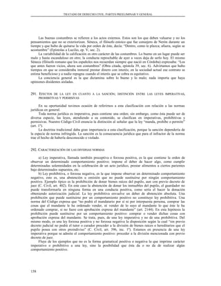 TRATADO DE DERECHO CIVIL. PARTES PREELIMINAR Y GENERAL
Las buenas costumbres se refieren a los actos externos. Estos son los que deben valuarse y no los
pensamientos que no se exteriorizan. Séneca, el filósofo estoico que fue consejero de Nerón durante un
tiempo y que hubo de quitarse la vida por orden de éste, decía: “Dentro, como te plazca; afuera, según se
acostumbre” (Epístolas a Lucilio, ep. V, sec. 2).
La variabilidad de la calificación es otro carácter de las costumbres. Lo bueno en un lugar puede ser
malo y hasta escandaloso en otro; la conducta reprochable de ayer a veces deja de serlo hoy. El mismo
Séneca (filósofo romano que los españoles nos recuerdan siempre que nació en Córdoba) expresaba: “Los
que antes fueron vicios, ahora son costumbres” (Obra citada, epístola 39, sec. 6). Advirtamos que hubo
tiempos en que se consideraba inmoral prestar dinero con interés; en la sociedad actual ese contrato se
estima beneficioso y a nadie repugna cuando el interés que se cobra es equitativo.
La conciencia general es la que dictamina sobre lo bueno y lo malo; nada importa que haya
opiniones disidentes aisladas.
291. E291. EFECTOSFECTOS DEDE LALA LEYLEY ENEN CUANTOCUANTO AA LALA SANCIÓNSANCIÓN;; DISTINCIÓNDISTINCIÓN ENTREENTRE LASLAS LEYESLEYES IMPERATIVASIMPERATIVAS,,
PROHIBITIVASPROHIBITIVAS YY PERMISIVASPERMISIVAS
En su oportunidad tuvimos ocasión de referirnos a esta clasificación con relación a las normas
jurídicas en general.
Toda norma jurídica es imperativa, pues contiene una orden; sin embargo, como ésta puede ser de
diversa especie, las leyes, atendiendo a su contenido, se clasifican en imperativas, prohibitivas y
permisivas. Nuestro Código Civil enuncia la distinción al señalar que la ley “manda, prohíbe o permite”
(art. 1º).
La doctrina tradicional daba gran importancia a esta clasificación, porque la sanción dependería de
la especie de norma infringida. La sanción es la consecuencia jurídica que para el infractor de la norma
trae el hecho de haberla desconocido o violado.
292. C292. CARACTERIZACIÓNARACTERIZACIÓN DEDE LASLAS DIVERSASDIVERSAS NORMASNORMAS
a) Ley imperativa, llamada también preceptiva o forzosa positiva, es la que contiene la orden de
observar un determinado comportamiento positivo; impone el deber de hacer algo, como cumplir
determinadas solemnidades en la celebración de un acto jurídico, prestar alimentos a ciertos parientes
bajo determinados supuestos, etc.
b) Ley prohibitiva, o forzosa negativa, es la que impone observar un determinado comportamiento
negativo, esto es, una abstención u omisión que no puede sustituirse por ningún comportamiento
positivo. Ejemplo típico es la prohibición de donar bienes raíces del pupilo, aun con previo decreto de
juez (C. Civil, art. 402). En este caso la abstención de donar los inmuebles del pupilo, el guardador no
puede transformarla en ninguna forma en una conducta positiva, como sería el hacer la donación
obteniendo autorización judicial. La ley prohibitiva envuelve un deber de abstención absoluta. Una
prohibición que puede sustituirse por un comportamiento positivo no constituye ley prohibitiva. Una
norma del Código expresa que “no podrá el mandatario por sí ni por interpuesta persona, comprar las
cosas que el mandante le ha ordenado vender, ni vender de lo suyo al mandante lo que éste le ha
ordenado comprar, si no fuere con aprobación expresa del mandante” (art. 2144). En esta hipótesis la
prohibición puede sustituirse por un comportamiento positivo: comprar o vender dichas cosas con
aprobación expresa del mandante. Se trata, pues, de una ley imperativa y no de una prohibitiva. Del
mismo modo, es una ley forzosa positiva y no forzosa negativa la disposición según la cual “sin previo
decreto judicial no podrá el tutor o curador proceder a la división de bienes raíces o hereditarios que el
pupilo posea con otros proindiviso” (C. Civil, art. 396, inc. 1º). Estamos en presencia de una ley
imperativa porque se admite el comportamiento positivo: proceder a la división mencionada con previo
decreto de juez.
Fluye de los ejemplos que no es la forma gramatical positiva o negativa la que imprime carácter
imperativo o prohibitivo a una ley, sino la posibilidad que ésta da o no da de realizar algún
comportamiento positivo.
158
 