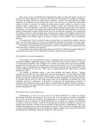 TEORÍA DE LA LEY
Hay normas en que la posibilidad del comportamiento positivo en lugar del negativo prescrito la
ofrecen de un modo implícito, por ser de puro interés privado. De acuerdo con el Código, por ejemplo,
“el dueño del predio sirviente no puede alterar, disminuir, ni hacer más incómoda para el predio
dominante la servidumbre con que está gravado el suyo” (art. 830, inciso 1º). Pues bien, nada impide
celebrar un pacto en contrario; los dueños de ambos predios podrían celebrar un contrato en que,
mediante alguna compensación, la servidumbre resultara un poco más incómoda para el predio
dominante. La norma apuntada, si bien obsta a que el dueño del predio sirviente por sí solo altere la
servidumbre, no se opone a que lo haga con el asentimiento del dueño del predio dominante, ya que sólo
aparece comprometido el interés privado de éste. Por eso se ha explicado, en general, que el concepto de
ley prohibitiva supone no sólo el mandato de un comportamiento negativo, sino también el requisito de la
correspondencia a una exigencia de orden público, y mal podrían calificarse de prohibitivas leyes que aun
cuando ordenan una conducta negativa no ponen en juego un interés público, sino uno puramente
privado.6
c) Ley permisiva. Como su nombre lo indica, ley permisiva es la que permite, concede o autoriza
hacer o no hacer algo, realizar una acción o una abstención, debiendo el otro sujeto o los otros sujetos
tolerar que la persona beneficiada con el permiso haga o no haga lo que expresamente se le ha permitido.
El mandato, la imperatividad de la ley permisiva, radica en la imposición a los sujetos pasivos de
tolerar una acción u omisión de otra persona.7
No necesitamos dar mayores explicaciones porque todo lo dicho al hablar de la imperatividad de las
normas permisivas (supra Nº 26) es aplicable en este lugar y debe tenerse por reproducido.
293. S293. SANCIÓNANCIÓN DEDE LASLAS LEYESLEYES PROHIBITIVASPROHIBITIVAS
Por lo general, las leyes prohibitivas tienden a resguardar serios y graves intereses morales o de
conveniencia pública; lógicamente entonces el acto contraventor sufre la sanción máxima: la nulidad.
“Los actos que la ley prohíbe –dice el Código Civil– son nulos y de ningún valor; salvo en cuanto designe
expresamente otro efecto que el de nulidad para el caso de contravención” (art. 10). Esta nulidad es la
absoluta, según se desprende de otras disposiciones, como las que expresan que hay objeto ilícito en todo
contrato prohibido por las leyes (art. 1466) y que la nulidad producida por objeto ilícito es nulidad
absoluta (art. 1682).
Sin embargo, el legislador estima a veces más adecuada una sanción distinta y “designa
expresamente otro efecto que el de nulidad para el caso de contravención”. Así, por ejemplo, el Código
prohíbe constituir dos o más fideicomisos sucesivos; pero, si de hecho se constituyen, como sanción se
dispone que adquirido el fideicomiso por uno de los fideicomisarios nombrados, se extingue para siempre
la expectativa de los otros (art. 745). Algo similar ocurre con la prohibición de constituir dos o más
usufructos sucesivos o alternativos: si de hecho se constituyen, los usufructuarios posteriores se
consideran como substitutos, para el caso de faltar los anteriores antes de deferirse el primer usufructo, y
el primer usufructo que tenga efecto hace caducar los otros; pero no dura sino por el tiempo que le
estuviere designado (art. 769).
294. S294. SANCIÓNANCIÓN DEDE LASLAS LEYESLEYES IMPERATIVASIMPERATIVAS
Genéricamente, al revés de lo que ocurre con las leyes prohibitivas, no tienen una sanción
determinada. Esta habrá que buscarla en cada caso. Y así, si una ley impone un requisito o formalidad
para el valor de cierto acto o contrato, en consideración a la naturaleza de éstos, y tal requisito o
formalidad se omite, la sanción es la nulidad absoluta del acto o contrato. Si el requisito o la formalidad
se exige en razón de la calidad o estado de las personas que los ejecutan o acuerdan, la sanción es la
nulidad relativa del acto o contrato en que se prescinde de aquel requisito o formalidad (art. 1682). Hay
también leyes imperativas sin sanción; por ejemplo, no es nulo ni tiene otra sanción el testamento en que
se omiten ciertas designaciones que la ley manda que se hagan, siempre que no surja duda acerca de la
identidad personal del testador, escribano o testigo (art. 1026, inciso 2º).
Dislexia Virt u a l 159
 