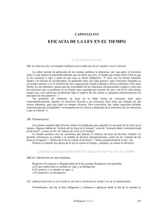 CAPITULO XVI
EFICACIA DE LA LEY EN EL TIEMPO
A. NOCIONES PREVIASA. NOCIONES PREVIAS
298. L298. LAA EFICACIAEFICACIA DEDE LASLAS NORMASNORMAS JURÍDICASJURÍDICAS ESTÁESTÁ LIMITADALIMITADA ENEN ELEL TIEMPOTIEMPO YY ENEN ELEL ESPACIOESPACIO
La esfera normal de aplicación de las normas jurídicas la determina, por una parte, el territorio
sobre el cual impera la autoridad soberana que las dicta; por otra, el tiempo que media entre el día en que
la ley comienza a regir y aquel en que cesa su fuerza obligatoria. “Y éstos son los límites naturales
fijados a la eficacia de sus preceptos, no pudiendo ellos, por regla general, regir relaciones formadas en
un tiempo anterior o en el territorio de otra organización estatal sometida a diversa soberanía. Pero estos
límites no son absolutos, puesto que las necesidades de las relaciones internacionales exigen a veces que
las relaciones que se producen en un Estado sean reguladas por normas de otro y las de la vida interna
exigen que a las relaciones constituidas bajo el imperio de una norma se apliquen retroactivamente los
preceptos de otra posterior”. 1
“Se producen así conflictos de leyes en la doble forma de colisiones entre leyes
contemporáneamente vigentes en territorios diversos o de colisiones entre leyes que emanan de una
misma soberanía, pero que rigen en tiempos diversos. Para resolverlos, hay reglas especiales dictadas
expresamente por el legislador o aconsejadas por la ciencia y deducidas de la naturaleza de las relaciones
a que se refieren”.2
299. T299. TERMINOLOGÍAERMINOLOGÍA
Los autores estudian bajo diversos títulos los problemas que engendra la sucesión de las leyes en el
tiempo. Algunos hablan de “colisión de las leyes en el tiempo”, otros de “retroactividad e irretroactividad
de las leyes”, y otros, en fin, de “efectos de la ley en el tiempo”.
Lo mismo acontece con las cuestiones que plantea el contacto de leyes de diversos Estados. La
doctrina sistematiza su estudio a la sombra de diversas denominaciones, como las de “colisión de las
leyes en el espacio”, “efectos de la ley en cuanto al territorio”, “límite jurisdiccional de la ley”, etc.
Primero se tratarán los efectos de la ley en cuanto al tiempo, y después, en cuanto al territorio.
B. GENERALIDADES SOBRE EFECTOS DE LA LEY EN CUANTO AL TIEMPOB. GENERALIDADES SOBRE EFECTOS DE LA LEY EN CUANTO AL TIEMPO
300-311. D300-311. DISTINCIÓNISTINCIÓN DEDE TRESTRES PERÍODOSPERÍODOS
Respecto a la vigencia y obligatoriedad de la ley, pueden distinguirse tres períodos:
a) El que media entre su entrada en vigor y su derogación;
b) El anterior a su entrada en vigor, y
c) El posterior a su derogación.
312.312. AA)A)APLICACIÓNPLICACIÓN DEDE LALA LEYLEY ENTREENTRE ELEL DÍADÍA DEDE SUSU ENTRADAENTRADA ENEN VIGORVIGOR YY ELEL DEDE SUSU DEROGACIÓNDEROGACIÓN
Normalmente, una ley se hace obligatoria y comienza a aplicarse desde el día de su entrada en
Dislexia Virt u a l 161
 