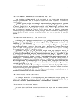 TEORÍA DE LA LEY
316. J316. JUSTIFICACIÓNUSTIFICACIÓN DELDEL EFECTOEFECTO INMEDIATOINMEDIATO PRODUCIDOPRODUCIDO PORPOR LALA LEYLEY NUEVANUEVA
Todo el mundo se halla de acuerdo en que el principio de la no retroactividad se justifica por
razones de seguridad jurídica. Pero las divergencias surgen cuando se trata de señalar el fundamento del
efecto inmediato.
Algunos lo justifican diciendo que la ley nueva debe necesariamente reputarse mejor que la antigua
y, por lo tanto, aplicarse inmediatamente; otros lo basan en la simple voluntad legislativa; no faltan, en
fin, quienes lo justifican por las dificultades prácticas que traería la sobrevivencia ilimitada de la ley
antigua. Paul Roubier propone otra explicación que parece ser más acertada. “Nosotros vivimos, dice,
bajo el régimen de la unidad de legislación y no se concibe que leyes diferentes puedan regir
simultáneamente situaciones jurídicas de la misma naturaleza, porque ello constituiría un peligro para el
comercio jurídico. El efecto inmediato se justifica también, pues, por una necesidad de seguridad
jurídica”.9
317. E317. ELL PRINCIPIOPRINCIPIO DEDE IRRETROACTIVIDADIRRETROACTIVIDAD ANTEANTE ELEL LEGISLADORLEGISLADOR
Como hemos visto, el principio de irretroactividad se halla consagrado entre nosotros, en el Código
Civil, y no en la Constitución Política. Por lo tanto, no puede obligar al legislador, ya que éste sólo está
subordinado a la Carta Fundamental.
Esto por lo que atañe a materia civil; pero en cuanto a materia penal, el legislador no puede dictar
leyes retroactivas, porque la Constitución se lo impide, al decir: “Ningún delito se castigará con otra pena
que la que señale una ley promulgada con anterioridad a su perpetración a menos que una nueva ley
favorezca al afectado” (art. 19, Nº 3, penúltimo inciso).
Hay también, en materia civil, una prohibición indirecta, en lo que se refiere al derecho de
propiedad, que impide al legislador dictar leyes retroactivas. En efecto, “la Constitución asegura a todos
los habitantes de la República, el derecho de propiedad en sus diversas especies… Nadie puede, en caso
alguno, ser privado de su propiedad, del bien sobre que recae o de alguno de los atributos o facultades
esenciales del dominio, sino en virtud de ley general o especial que autorice la expropiación por causa de
utilidad pública o de interés nacional, calificada por el legislador. El expropiado podrá reclamar de la
legalidad del acto expropiatorio ante los tribunales ordinarios y tendrá siempre derecho a indemnización
por el daño patrimonial efectivamente causado, la que se fijará de común acuerdo o en sentencia dictada
conforme a derecho por dicho tribunal. A falta de acuerdo, la indemnización deberá ser pagada en dinero
efectivo al contado” (art. 19, Nº 24).
Ahora bien, la circunstancia de que una ley que atente contra el derecho de propiedad constituido
regularmente bajo el imperio de otra, sea inconstitucional, hace que el legislador no pueda dictar leyes
retroactivas con respecto al derecho de propiedad.
En resumen, el legislador es libre para dictar leyes retroactivas; pero, excepcionalmente, no lo
puede hacer en materia penal y en cuanto al derecho de dominio.
318. J318. JUSTIFICACIÓNUSTIFICACIÓN DEDE LASLAS LEYESLEYES RETROACTIVASRETROACTIVAS
Por lo general, el legislador no dicta leyes retroactivas, pues comprende la gravedad de éstas. Pero
muchas veces el progreso y la evolución de la vida social, exigen normas retroactivas. Sin ellas, la
abolición de la esclavitud, de los derechos señoriales y feudales, no habría sido posible.
319. L319. LEYESEYES RETROACTIVASRETROACTIVAS DICTADASDICTADAS ENEN CCHILEHILE
En nuestro país se han dictado diversas leyes retroactivas, la mayor parte por razones de justicia
social.
Dislexia Virt u a l 163
 