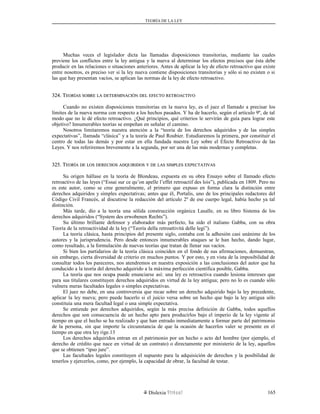 TEORÍA DE LA LEY
Muchas veces el legislador dicta las llamadas disposiciones transitorias, mediante las cuales
previene los conflictos entre la ley antigua y la nueva al determinar los efectos precisos que ésta debe
producir en las relaciones o situaciones anteriores. Antes de aplicar la ley de efecto retroactivo que existe
entre nosotros, es preciso ver si la ley nueva contiene disposiciones transitorias y sólo si no existen o si
las que hay presentan vacíos, se aplican las normas de la ley de efecto retroactivo.
324. T324. TEORÍASEORÍAS SOBRESOBRE LALA DETERMINACIÓNDETERMINACIÓN DELDEL EFECTOEFECTO RETROACTIVORETROACTIVO
Cuando no existen disposiciones transitorias en la nueva ley, es el juez el llamado a precisar los
límites de la nueva norma con respecto a los hechos pasados. Y ha de hacerlo, según el artículo 9º, de tal
modo que no le dé efecto retroactivo. ¿Qué principios, qué criterios le servirán de guía para lograr este
objetivo? Innumerables teorías se empeñan en señalar el camino.
Nosotros limitaremos nuestra atención a la “teoría de los derechos adquiridos y de las simples
expectativas”, llamada “clásica” y a la teoría de Paul Roubier. Estudiaremos la primera, por constituir el
centro de todas las demás y por estar en ella fundada nuestra Ley sobre el Efecto Retroactivo de las
Leyes. Y nos referiremos brevemente a la segunda, por ser una de las más modernas y completas.
325. T325. TEORÍAEORÍA DEDE LOSLOS DERECHOSDERECHOS ADQUIRIDOSADQUIRIDOS YY DEDE LASLAS SIMPLESSIMPLES EXPECTATIVASEXPECTATIVAS
Su origen hállase en la teoría de Blondeau, expuesta en su obra Ensayo sobre el llamado efecto
retroactivo de las leyes (“Essai sur ce qu’on apelle l’effet retroactif des lois”), publicada en 1809. Pero no
es este autor, como se cree generalmente, el primero que expuso en forma clara la distinción entre
derechos adquiridos y simples expectativas; antes que él, Portalis, uno de los principales redactores del
Código Civil Francés, al discutirse la redacción del artículo 2º de ese cuerpo legal, había hecho ya tal
distinción.
Más tarde, dio a la teoría una sólida construcción orgánica Lasalle, en su libro Sistema de los
derechos adquiridos (“System des erwobenen Rechts”).
Su último brillante defensor y elaborador más perfecto, ha sido el italiano Gabba, con su obra
Teoría de la retroactividad de la ley (“Teoría della retroattivitá delle legi”).
La teoría clásica, hasta principios del presente siglo, contaba con la adhesión casi unánime de los
autores y la jurisprudencia. Pero desde entonces innumerables ataques se le han hecho, dando lugar,
como resultado, a la formulación de nuevas teorías que tratan de llenar sus vacíos.
Si bien los partidarios de la teoría clásica coinciden en el fondo de sus afirmaciones, demuestran,
sin embargo, cierta diversidad de criterio en muchos puntos. Y por esto, y en vista de la imposibilidad de
consultar todos los pareceres, nos atendremos en nuestra exposición a las conclusiones del autor que ha
conducido a la teoría del derecho adquirido a la máxima perfección científica posible, Gabba.
La teoría que nos ocupa puede enunciarse así: una ley es retroactiva cuando lesiona intereses que
para sus titulares constituyen derechos adquiridos en virtud de la ley antigua; pero no lo es cuando sólo
vulnera meras facultades legales o simples expectativas.
El juez no debe, en una controversia que recae sobre un derecho adquirido bajo la ley precedente,
aplicar la ley nueva; pero puede hacerlo si el juicio versa sobre un hecho que bajo la ley antigua sólo
constituía una mera facultad legal o una simple expectativa.
Se entiende por derechos adquiridos, según la más precisa definición de Gabba, todos aquellos
derechos que son consecuencia de un hecho apto para producirlos bajo el imperio de la ley vigente al
tiempo en que el hecho se ha realizado y que han entrado inmediatamente a formar parte del patrimonio
de la persona, sin que importe la circunstancia de que la ocasión de hacerlos valer se presente en el
tiempo en que otra ley rige.13
Los derechos adquiridos entran en el patrimonio por un hecho o acto del hombre (por ejemplo, el
derecho de crédito que nace en virtud de un contrato) o directamente por ministerio de la ley, aquellos
que se obtienen “ipso jure”.
Las facultades legales constituyen el supuesto para la adquisición de derechos y la posibilidad de
tenerlos y ejercerlos, como, por ejemplo, la capacidad de obrar, la facultad de testar.
Dislexia Virt u a l 165
 