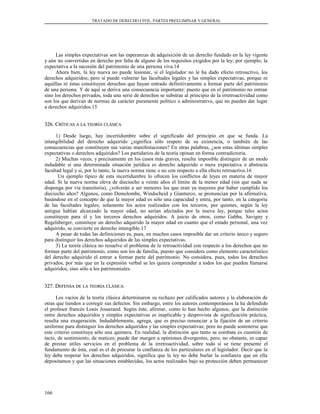 TRATADO DE DERECHO CIVIL. PARTES PREELIMINAR Y GENERAL
Las simples expectativas son las esperanzas de adquisición de un derecho fundado en la ley vigente
y aún no convertidas en derecho por falta de alguno de los requisitos exigidos por la ley; por ejemplo, la
expectativa a la sucesión del patrimonio de una persona viva.14
Ahora bien, la ley nueva no puede lesionar, si el legislador no le ha dado efecto retroactivo, los
derechos adquiridos; pero sí puede vulnerar las facultades legales y las simples expectativas, porque ni
aquéllas ni éstas constituyen derechos que hayan entrado definitivamente a formar parte del patrimonio
de una persona. Y de aquí se deriva una consecuencia importante: puesto que en el patrimonio no entran
sino los derechos privados, toda una serie de derechos se substrae al principio de la irretroactividad como
son los que derivan de normas de carácter puramente político o administrativo, que no pueden dar lugar
a derechos adquiridos.15
326. C326. CRÍTICASRÍTICAS AA LALA TEORÍATEORÍA CLÁSICACLÁSICA
1) Desde luego, hay incertidumbre sobre el significado del principio en que se funda. La
intangibilidad del derecho adquirido ¿significa sólo respeto de su existencia, o también de las
consecuencias que constituyen sus varias manifestaciones? En otras palabras, ¿son estas últimas simples
expectativas o derechos adquiridos? Los partidarios de la teoría opinan en forma contradictoria.
2) Muchas veces, y precisamente en los casos más graves, resulta imposible distinguir de un modo
indudable si una determinada situación jurídica es derecho adquirido o mera expectativa o abstracta
facultad legal y si, por lo tanto, la nueva norma tiene o no con respecto a ella efecto retroactivo.16
Un ejemplo típico de esta incertidumbre lo ofrecen los conflictos de leyes en materia de mayor
edad. Si la nueva norma eleva de dieciocho a veinte años el límite de la menor edad (sin que nada se
disponga por vía transitoria), ¿volverán a ser menores los que eran ya mayores por haber cumplido los
dieciocho años? Algunos, como Demolombe, Windscheid y Gianturco, se pronuncian por la afirmativa,
basándose en el concepto de que la mayor edad es sólo una capacidad y entra, por tanto, en la categoría
de las facultades legales; solamente los actos realizados con los terceros, por quienes, según la ley
antigua habían alcanzado la mayor edad, no serían afectados por la nueva ley, porque tales actos
constituyen para él y los terceros derechos adquiridos. A juicio de otros, como Gabba, Savigny y
Regelsberger, constituye un derecho adquirido la mayor edad en cuanto que el estado personal, una vez
adquirido, se convierte en derecho intangible.17
A pesar de todas las definiciones es, pues, en muchos casos imposible dar un criterio único y seguro
para distinguir los derechos adquiridos de las simples expectativas.
3) La teoría clásica no resuelve el problema de la retroactividad con respecto a los derechos que no
forman parte del patrimonio, como son los de familia, puesto que considera como elemento característico
del derecho adquirido el entrar a formar parte del patrimonio. No considera, pues, todos los derechos
privados, por más que en la expresión verbal se les quiera comprender a todos los que pueden llamarse
adquiridos, sino sólo a los patrimoniales.
327. D327. DEFENSAEFENSA DEDE LALA TEORÍATEORÍA CLÁSICACLÁSICA
Los vacíos de la teoría clásica determinaron su rechazo por calificados autores y la elaboración de
otras que tienden a corregir sus defectos. Sin embargo, entre los autores contemporáneos la ha defendido
el profesor francés Louis Josserand. Según éste, afirmar, como lo han hecho algunos, que la distinción
entre derechos adquiridos y simples expectativas es inaplicable y desprovista de significación práctica,
resulta una exageración. Indudablemente, agrega, que es preciso renunciar a la fijación de un criterio
uniforme para distinguir los derechos adquiridos y las simples expectativas; pero no puede sostenerse que
este criterio constituya sólo una quimera. En realidad, la distinción que tanto se combate es cuestión de
tacto, de sentimiento, de matices; puede dar margen a opiniones divergentes, pero, no obstante, es capaz
de prestar útiles servicios en el problema de la irretroactividad, sobre todo si se tiene presente el
fundamento de ésta, cual es el de procurar la confianza de los particulares en el legislador. Decir que la
ley debe respetar los derechos adquiridos, significa que la ley no debe burlar la confianza que en ella
depositamos y que las situaciones establecidas, los actos realizados bajo su protección deben permanecer
166
 