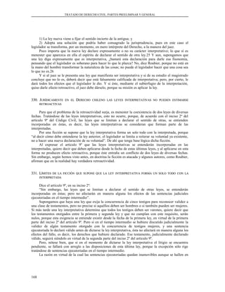 TRATADO DE DERECHO CIVIL. PARTES PREELIMINAR Y GENERAL
1) La ley nueva viene a fijar el sentido incierto de la antigua; y
2) Adopta una solución que podría haber consagrado la jurisprudencia, pues en este caso el
legislador se transforma, por un momento, en mero intérprete del Derecho, a la manera del juez.
Poco importa que la nueva ley declare expresamente o no su carácter interpretativo; lo que sí es
menester que aparezca en ella el espíritu de declarar el sentido de otra ley.25 Y aun, supongamos que
una ley diga expresamente que es interpretativa, ¿bastará esta declaración para darle esa fisonomía,
pensando que el legislador es soberano para hacer lo que le plazca? No, dice Roubier, porque no está en
la mano del hombre transformar la naturaleza de las cosas; no puede el legislador hacer que una cosa sea
lo que no es.26
Y si al juez se le presenta una ley que manifiesta ser interpretativa y si de su estudio el magistrado
concluye que no lo es, deberá decir que está falsamente calificada de interpretativa; pero, por cierto, le
dará todos los efectos que el legislador le dio. Y si éste, mediante el subterfugio de la interpretación,
quiso darle efecto retroactivo, el juez debe dárselo, porque su misión es aplicar la ley.
330. J330. JURÍDICAMENTEURÍDICAMENTE ENEN ELEL DDERECHOERECHO CHILENOCHILENO LASLAS LEYESLEYES INTERPRETATIVASINTERPRETATIVAS NONO PUEDENPUEDEN ESTIMARSEESTIMARSE
RETROACTIVASRETROACTIVAS
Para que el problema de la retroactividad surja, es menester la coexistencia de dos leyes de diversas
fechas. Tratándose de las leyes interpretativas, esto no ocurre, porque, de acuerdo con el inciso 2º del
artículo 9º del Código Civil, las leyes que se limitan a declarar el sentido de otras, se entienden
incorporadas en éstas, es decir, las leyes interpretativas se consideran que forman parte de las
interpretadas.
Por una ficción se supone que la ley interpretativa forma un solo todo con la interpretada, porque
“al decir cómo debe entenderse la ley anterior, el legislador se limita a reiterar su voluntad ya existente,
no a hacer una nueva declaración de su voluntad”. De ahí que tenga base lógica dicha ficción.
Al expresar el artículo 9º que las leyes interpretativas se entenderán incorporadas en las
interpretadas, quiere decir que deben aplicarse desde la fecha de estas últimas leyes, y al aplicarse en esta
forma no producen efecto retroactivo, porque éste entraña un conflicto de dos leyes de diversas fechas.
Sin embargo, según hemos visto antes, en doctrina la ficción es atacada y algunos autores, como Roubier,
afirman que en la realidad hay verdadera retroactividad.
331. L331. LÍMITESÍMITES DEDE LALA FICCIÓNFICCIÓN QUEQUE SUPONESUPONE QUEQUE LALA LEYLEY INTERPRETATIVAINTERPRETATIVA FORMAFORMA UNUN SOLOSOLO TODOTODO CONCON LALA
INTERPRETADAINTERPRETADA
Dice el artículo 9º, en su inciso 2º:
“Sin embargo, las leyes que se limitan a declarar el sentido de otras leyes, se entenderán
incorporadas en éstas; pero no afectarán en manera alguna los efectos de las sentencias judiciales
ejecutoriadas en el tiempo intermedio”.
Supongamos que haya una ley que exija la concurrencia de cinco testigos para reconocer validez a
una clase de testamentos, pero no precise si aquéllos deben ser hombres o si también pueden ser mujeres.
Si más tarde una ley interpretativa determina que todos los testigos deben ser varones, quiere decir que
los testamentos otorgados entre la primera y segunda ley y que no cumplan con este requisito, serán
nulos, porque esta exigencia se entiende existir desde la fecha de la primera ley, en virtud de la primera
parte del inciso 2º del artículo 9º. Pero si en el tiempo intermedio se hubiere discutido judicialmente la
validez de algún testamento otorgado con la concurrencia de testigos mujeres, y una sentencia
ejecutoriada lo declaró válido antes de dictarse la ley interpretativa, ésta no afectará en manera alguna los
efectos del fallo, es decir, los derechos que hubiere declarado. Ese testamento, judicialmente declarado
válido, seguirá siéndolo en virtud de la segunda parte del inciso 2º del artículo 9º.
Pero, nótese bien, que si en el momento de dictarse la ley interpretativa el litigio se encuentra
pendiente, se fallará con arreglo a las disposiciones de esta última ley, porque la excepción sólo rige
tratándose de sentencias ejecutoriadas en el tiempo intermedio.
La razón en virtud de la cual las sentencias ejecutoriadas quedan inamovibles aunque se hallen en
168
 