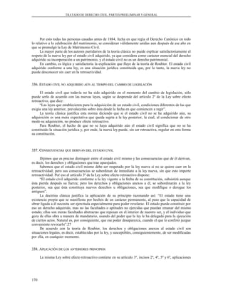 TRATADO DE DERECHO CIVIL. PARTES PREELIMINAR Y GENERAL
Por esto todas las personas casadas antes de 1884, fecha en que regía el Derecho Canónico en todo
lo relativo a la celebración del matrimonio, se consideran válidamente unidas aun después de ese año en
que se promulgó la Ley de Matrimonio Civil.
La mayor parte de los autores partidarios de la teoría clásica no puede explicar satisfactoriamente el
respeto de la nueva ley por el estado civil adquirido, ya que considera como carácter esencial del derecho
adquirido su incorporación a un patrimonio, y el estado civil no es un derecho patrimonial.
En cambio, es lógica y satisfactoria la explicación que fluye de la teoría de Roubier. El estado civil
adquirido conforme a una ley, es una situación jurídica constituida que, por lo tanto, la nueva ley no
puede desconocer sin caer en la retroactividad.
336. E336. ESTADOSTADO CIVILCIVIL NONO ADQUIRIDOADQUIRIDO AÚNAÚN ALAL TIEMPOTIEMPO DELDEL CAMBIOCAMBIO DEDE LEGISLACIÓNLEGISLACIÓN
El estado civil que todavía no ha sido adquirido en el momento del cambio de legislación, sólo
puede serlo de acuerdo con las nuevas leyes, según se desprende del artículo 2º de la Ley sobre efecto
retroactivo, que dice:
“Las leyes que establecieren para la adquisición de un estado civil, condiciones diferentes de las que
exigía una ley anterior, prevalecerán sobre ésta desde la fecha en que comiencen a regir”.
La teoría clásica justifica esta norma diciendo que si el estado civil no se ha adquirido aún, su
adquisición es una mera expectativa que queda sujeta a la ley posterior, la cual, al condicionar de otro
modo su adquisición, no produce efecto retroactivo.
Para Roubier, el hecho de que no se haya adquirido aún el estado civil significa que no se ha
constituido la situación jurídica y, por ende, la nueva ley puede, sin ser retroactiva, regular en otra forma
su constitución.
337. C337. CONSECUENCIASONSECUENCIAS QUEQUE DERIVANDERIVAN DELDEL ESTADOESTADO CIVILCIVIL
Dijimos que es preciso distinguir entre el estado civil mismo y las consecuencias que de él derivan,
es decir, los derechos y obligaciones que trae aparejados.
Sabemos que el estado civil mismo debe ser respetado por la ley nueva si no se quiere caer en la
retroactividad; pero sus consecuencias se subordinan de inmediato a la ley nueva, sin que esto importe
retroactividad. Por eso el artículo 3º de la Ley sobre efecto retroactivo dispone:
“El estado civil adquirido conforme a la ley vigente a la fecha de su constitución, subsistirá aunque
ésta pierda después su fuerza; pero los derechos y obligaciones anexos a él, se subordinarán a la ley
posterior, sea que ésta constituya nuevos derechos u obligaciones, sea que modifique o derogue los
antiguos”.
La doctrina clásica justifica la aplicación de su principio razonando así: “El estado tiene una
existencia propia que se manifiesta por hechos de un carácter permanente, al paso que la capacidad de
obrar ligada a él necesita ser ejercitada especialmente para poder revelarse. El estado puede constituir por
eso un derecho adquirido, mas no las facultades o aptitudes no ejercidas que puedan emanar del mismo
estado; ellas son meras facultades abstractas que reposan en el interior de nuestro ser, y el individuo que
goza de ellas obra a manera de mandatario, usando del poder que la ley le ha delegado para la ejecución
de ciertos actos. Natural es, por consiguiente, que ese poder desaparezca, cuando el que lo confirió juzgue
conveniente revocarlo”.27
De acuerdo con la teoría de Roubier, los derechos y obligaciones anexos al estado civil son
situaciones legales, es decir, establecidas por la ley, y susceptibles, consiguientemente, de ser modificadas
por ella, en cualquier momento.
338. A338. APLICACIÓNPLICACIÓN DEDE LOSLOS ANTERIORESANTERIORES PRINCIPIOSPRINCIPIOS
La misma Ley sobre efecto retroactivo contiene en su artículo 3º, incisos 2º, 4º, 5º y 6º, aplicaciones
170
 