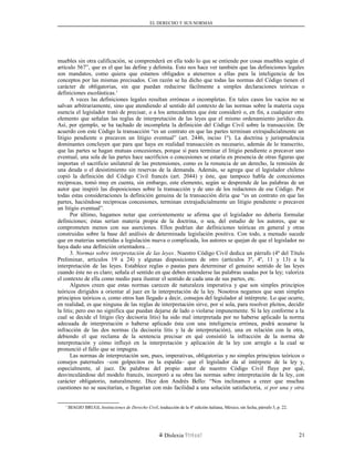 EL DERECHO Y SUS NORMAS
muebles sin otra calificación, se comprenderá en ella todo lo que se entiende por cosas muebles según el
artículo 567”, que es el que las define y delimita. Esto nos hace ver también que las definiciones legales
son mandatos, como quiera que estamos obligados a atenernos a ellas para la inteligencia de los
conceptos por las mismas precisados. Con razón se ha dicho que todas las normas del Código tienen el
carácter de obligatorias, sin que puedan reducirse fácilmente a simples declaraciones teóricas o
definiciones escolásticas.1
A veces las definiciones legales resultan erróneas o incompletas. En tales casos los vacíos no se
salvan arbitrariamente, sino que atendiendo al sentido del contexto de las normas sobre la materia cuya
esencia el legislador trató de precisar, o a los antecedentes que éste consideró o, en fin, a cualquier otro
elemento que señalan las reglas de interpretación de las leyes que el mismo ordenamiento jurídico da.
Así, por ejemplo, se ha tachado de incompleta la definición del Código Civil sobre la transacción. De
acuerdo con este Código la transacción “es un contrato en que las partes terminan extrajudicialmente un
litigio pendiente o precaven un litigio eventual” (art. 2446, inciso 1º). La doctrina y jurisprudencia
dominantes concluyen que para que haya en realidad transacción es necesario, además de lo transcrito,
que las partes se hagan mutuas concesiones, porque si para terminar el litigio pendiente o precaver uno
eventual, una sola de las partes hace sacrificios o concesiones se estaría en presencia de otras figuras que
importan el sacrificio unilateral de las pretensiones, como es la renuncia de un derecho, la remisión de
una deuda o el desistimiento sin reservas de la demanda. Además, se agrega que el legislador chileno
copió la definición del Código Civil francés (art. 2044) y éste, que tampoco habla de concesiones
recíprocas, tomó muy en cuenta, sin embargo, este elemento, según se desprende de las palabras de un
autor que inspiró las disposiciones sobre la transacción y de uno de los redactores de ese Código. Por
todas estas consideraciones la definición genuina de la transacción diría que “es un contrato en que las
partes, haciéndose recíprocas concesiones, terminan extrajudicialmente un litigio pendiente o precaven
un litigio eventual”.
Por último, hagamos notar que corrientemente se afirma que el legislador no debería formular
definiciones; éstas serían materia propia de la doctrina, o sea, del estudio de los autores, que se
comprometen menos con sus aserciones. Ellos podrían dar definiciones teóricas en general y otras
construidas sobre la base del análisis de determinada legislación positiva. Con todo, a menudo sucede
que en materias sometidas a legislación nueva o complicada, los autores se quejan de que el legislador no
haya dado una definición orientadora…
3. Normas sobre interpretación de las leyes. Nuestro Código Civil dedica un párrafo (4º del Título
Preliminar, artículos 19 a 24) y algunas disposiciones de otro (artículos 3º, 4º, 11 y 13) a la
interpretación de las leyes. Establece reglas o pautas para determinar el genuino sentido de las leyes
cuando éste no es claro; señala el sentido en que deben entenderse las palabras usadas por la ley; valoriza
el contexto de ella como medio para ilustrar el sentido de cada una de sus partes, etc.
Algunos creen que estas normas carecen de naturaleza imperativa y que son simples principios
teóricos dirigidos a orientar al juez en la interpretación de la ley. Nosotros negamos que sean simples
principios teóricos o, como otros han llegado a decir, consejos del legislador al intérprete. Lo que ocurre,
en realidad, es que ninguna de las reglas de interpretación sirve, por sí sola, para resolver pleitos, decidir
la litis; pero eso no significa que puedan dejarse de lado o violarse impunemente. Si la ley conforme a la
cual se decide el litigio (ley decisoria litis) ha sido mal interpretada por no haberse aplicado la norma
adecuada de interpretación o haberse aplicado ésta con una inteligencia errónea, podrá acusarse la
infracción de las dos normas (la decisoria litis y la de interpretación), una en relación con la otra,
debiendo el que reclama de la sentencia precisar en qué consistió la infracción de la norma de
interpretación y cómo influyó en la interpretación y aplicación de la ley con arreglo a la cual se
pronunció el fallo que se impugna.
Las normas de interpretación son, pues, imperativas, obligatorias y no simples principios teóricos o
consejos paternales –con golpecitos en la espalda– que el legislador da al intérprete de la ley y,
especialmente, al juez. De palabras del propio autor de nuestro Código Civil fluye por qué,
desvinculándose del modelo francés, incorporó a su obra las normas sobre interpretación de la ley, con
carácter obligatorio, naturalmente. Dice don Andrés Bello: “Nos inclinamos a creer que muchas
cuestiones no se suscitarían, o llegarían con más facilidad a una solución satisfactoria, si por una y otra
1
BIAGIO BRUGI, Instituciones de Derecho Civil, traducción de la 4ª edición italiana, México, sin fecha, párrafo 3, p. 22.
Dislexia Virt u a l 21
 