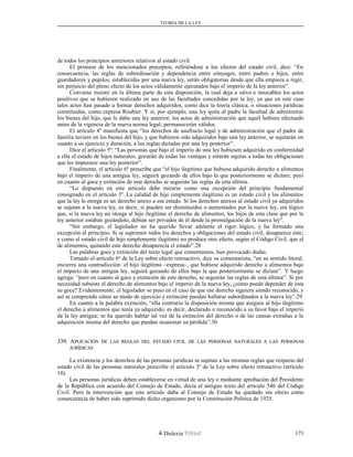 TEORÍA DE LA LEY
de todos los principios anteriores relativos al estado civil.
El primero de los mencionados preceptos, refiriéndose a los efectos del estado civil, dice: “En
consecuencia, las reglas de subordinación y dependencia entre cónyuges, entre padres e hijos, entre
guardadores y pupilos, establecidas por una nueva ley, serán obligatorias desde que ella empiece a regir,
sin perjuicio del pleno efecto de los actos válidamente ejecutados bajo el imperio de la ley anterior”.
Conviene insistir en la última parte de esta disposición, la cual deja a salvo e intocables los actos
positivos que se hubieren realizado en uso de las facultades concedidas por la ley, ya que en este caso
tales actos han pasado a formar derechos adquiridos, como dice la teoría clásica, o situaciones jurídicas
constituidas, como expresa Roubier. Y si, por ejemplo, una ley quita al padre la facultad de administrar
los bienes del hijo, que le daba una ley anterior, los actos de administración que aquél hubiere efectuado
antes de la vigencia de la nueva norma legal, permanecerán válidos.
El artículo 4º manifiesta que “los derechos de usufructo legal y de administración que el padre de
familia tuviere en los bienes del hijo, y que hubieren sido adquiridos bajo una ley anterior, se sujetarán en
cuanto a su ejercicio y duración, a las reglas dictadas por una ley posterior”.
Dice el artículo 5º: “Las personas que bajo el imperio de una ley hubiesen adquirido en conformidad
a ella el estado de hijos naturales, gozarán de todas las ventajas y estarán sujetas a todas las obligaciones
que les impusiere una ley posterior”.
Finalmente, el artículo 6º prescribe que “el hijo ilegítimo que hubiese adquirido derecho a alimentos
bajo el imperio de una antigua ley, seguirá gozando de ellos bajo la que posteriormente se dictare; pero
en cuanto al goce y extinción de este derecho se seguirán las reglas de esta última.
“Lo dispuesto en este artículo debe mirarse como una excepción del principio fundamental
consignado en el artículo 3º. La calidad de hijo simplemente ilegítimo es un estado civil y los alimentos
que la ley le otorga es un derecho anexo a ese estado. Si los derechos anexos al estado civil ya adquiridos
se sujetan a la nueva ley, es decir, si pueden ser disminuidos o aumentados por la nueva ley, era lógico
que, si la nueva ley no otorga al hijo ilegítimo el derecho de alimentos, los hijos de esta clase que por la
ley anterior estaban gozándolo, debían ser privados de él desde la promulgación de la nueva ley”.
“Sin embargo, el legislador no ha querido llevar adelante el rigor lógico, y ha formado una
excepción al principio. Si se suprimen todos los derechos y obligaciones del estado civil, desaparece éste;
y como el estado civil de hijo simplemente ilegítimo no produce otro efecto, según el Código Civil, que el
de alimentos, quitando este derecho desaparecía el estado”.28
Las palabras goce y extinción del texto legal que comentamos, han provocado dudas.
Tomado el artículo 6º de la Ley sobre efecto retroactivo, dice su comentarista, “en su sentido literal,
encierra una contradicción: el hijo ilegítimo –expresa–, que hubiese adquirido derecho a alimentos bajo
el imperio de una antigua ley, seguirá gozando de ellos bajo la que posteriormente se dictare”. Y luego
agrega: “pero en cuanto al goce y extinción de este derecho, se seguirán las reglas de esta última”. Si por
necesidad subsiste el derecho de alimentos bajo el imperio de la nueva ley, ¿cómo puede depender de ésta
su goce? Evidentemente, el legislador se puso en el caso de que ese derecho siguiera siendo reconocido, y
así se comprende cómo su modo de ejercicio y extinción puedan hallarse subordinados a la nueva ley”.29
En cuanto a la palabra extinción, “ella contraría la disposición misma que asegura al hijo ilegítimo
el derecho a alimentos que tenía ya adquirido, es decir, declarado o reconocido a su favor bajo el imperio
de la ley antigua; se ha querido hablar tal vez de la extinción del derecho o de las causas extrañas a la
adquisición misma del derecho que puedan ocasionar su pérdida”.30
339. A339. APLICACIÓNPLICACIÓN DEDE LASLAS REGLASREGLAS DELDEL ESTADOESTADO CIVILCIVIL DEDE LASLAS PERSONASPERSONAS NATURALESNATURALES AA LASLAS PERSONASPERSONAS
JURÍDICASJURÍDICAS
La existencia y los derechos de las personas jurídicas se sujetan a las mismas reglas que respecto del
estado civil de las personas naturales prescribe el artículo 3º de la Ley sobre efecto retroactivo (artículo
10).
Las personas jurídicas deben establecerse en virtud de una ley o mediante aprobación del Presidente
de la República con acuerdo del Consejo de Estado, decía el antiguo texto del artículo 546 del Código
Civil. Pero la intervención que este artículo daba al Consejo de Estado ha quedado sin efecto como
consecuencia de haber sido suprimido dicho organismo por la Constitución Política de 1925.
Dislexia Virt u a l 171
 