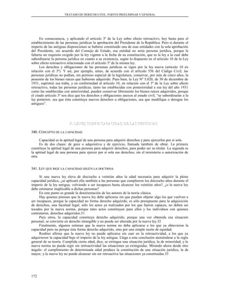 TRATADO DE DERECHO CIVIL. PARTES PREELIMINAR Y GENERAL
En consecuencia, y aplicando el artículo 3º de la Ley sobre efecto retroactivo, hoy basta para el
establecimiento de las personas jurídicas la aprobación del Presidente de la República. Pero si durante el
imperio de las antiguas disposiciones se hubiere constituido una de esas entidades con la sola aprobación
del Presidente, sin acuerdo del Consejo de Estado, esa entidad no sería persona jurídica, porque le
faltaría un requisito exigido por la ley vigente a la fecha de su constitución, que es la ley a la cual debe
subordinarse la persona jurídica en cuanto a su existencia, según lo dispuesto en el artículo 10 de la Ley
sobre efecto retroactivo relacionado con el artículo 3º de la misma ley.
Los derechos y obligaciones de las personas jurídicas se rigen por la ley nueva (artículo 10 en
relación con el 3º). Y así, por ejemplo, antes, de acuerdo con el artículo 556 del Código Civil, las
personas jurídicas no podían, sin permiso especial de la legislatura, conservar, por más de cinco años, la
posesión de los bienes raíces que hubieran adquirido. Pues bien, la Ley Nº 5.020, de 30 de diciembre de
1931, suprimió esa traba, y en conformidad al artículo 10, en relación con el 3º de la Ley sobre efecto
retroactivo, todas las personas jurídicas, tanto las establecidas con posterioridad a esa ley del año 1931
como las establecidas con anterioridad, pueden conservar libremente los bienes raíces adquiridos, porque
el citado artículo 3º nos dice que los derechos y obligaciones anexos al estado civil, “se subordinarán a la
ley posterior, sea que ésta constituya nuevos derechos u obligaciones, sea que modifique o derogue los
antiguos”.
F. LEYES SOBRE CAPACIDAD DE LAS PERSONASF. LEYES SOBRE CAPACIDAD DE LAS PERSONAS
340. C340. CONCEPTOONCEPTO DEDE LALA CAPACIDADCAPACIDAD
Capacidad es la aptitud legal de una persona para adquirir derechos y para ejercerlos por sí sola.
Es de dos clases: de goce o adquisitiva y de ejercicio, llamada también de obrar. La primera
constituye la aptitud legal de una persona para adquirir derechos, para poder ser su titular. La segunda es
la aptitud legal de una persona para ejercer por sí sola sus derechos, sin el ministerio o autorización de
otra.
341. L341. LEYEY QUEQUE RIGERIGE LALA CAPACIDADCAPACIDAD SEGÚNSEGÚN LALA DOCTRINADOCTRINA
Si una nueva ley eleva de dieciocho a veintiún años la edad necesaria para adquirir la plena
capacidad jurídica, ¿se aplicará ella también a las personas que cumplieron los dieciocho años durante el
imperio de la ley antigua, volviendo a ser incapaces hasta alcanzar los veintiún años?, ¿o la nueva ley
debe estimarse inaplicable a dichas personas?
En este punto es grande la desorientación de los autores de la teoría clásica.
Hay quienes piensan que la nueva ley debe aplicarse sin que puedan objetar algo los que vuelven a
ser incapaces, porque la capacidad no forma derecho adquirido, es sólo presupuesto para la adquisición
de derechos, una facultad legal; sólo los actos ya realizados por los que fueron capaces, no deben ser
tocados por la nueva norma, porque tales actos constituyen para ellos y los individuos con quienes
contrataron, derechos adquiridos.31
Para otros, la capacidad constituye derecho adquirido, porque una vez obtenida esa situación
personal, se convierte en derecho intangible y no puede ser alterada por la nueva ley.32
Finalmente, algunos estiman que la nueva norma no debe aplicarse a los que ya obtuvieron la
capacidad pero no porque ésta forme derecho adquirido, sino por una simple razón de equidad.
Roubier afirma que la nueva ley no puede aplicarse sin caer en la retroactividad, a los que ya
adquirieron la capacidad bajo el imperio de la ley antigua. Llega a esta conclusión ateniéndose a la regla
general de su teoría. Cumplida cierta edad, dice, se extingue una situación jurídica, la de minoridad, y la
nueva norma no puede regir sin retroactividad las situaciones ya extinguidas. Mirando ahora desde otro
ángulo: el cumplimiento de determinada edad produce la constitución de una situación jurídica, la de
mayor, y la nueva ley no puede alcanzar sin ser retroactiva las situaciones ya constituidas.33
172
 