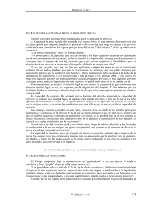 TEORÍA DE LA LEY
342. L342. LEYEY QUEQUE RIGERIGE LALA CAPACIDADCAPACIDAD SEGÚNSEGÚN LALA LEGISLACIÓNLEGISLACIÓN CHILENACHILENA
Nuestro legislador distingue entre capacidad de goce y capacidad de ejercicio.
a) Capacidad de goce. Queda ella sometida a las nuevas leyes. Si una persona, de acuerdo con una
ley, tiene aptitud para adquirir derechos, la pierde si se dicta otra ley que niega esa aptitud o exige otras
condiciones para constituirla. Es el principio que fluye del inciso 2º del artículo 7º de la Ley sobre efecto
retroactivo.
“Las meras expectativas –dice– no forman derecho”.
“En consecuencia, la capacidad que una ley confiere a los hijos ilegítimos de poder ser legitimados
por el nuevo matrimonio de sus padres, no les da derecho a la legitimidad, siempre que el matrimonio se
contrajere bajo el imperio de una ley posterior, que exija nuevos requisitos o formalidades para la
adquisición de ese derecho, a menos que al tiempo de celebrarlo se cumpla con ellos”.
Y así, por ejemplo, para que un hijo sea legitimado, excepto los casos en que el matrimonio
posterior de sus padres produce ipso jure la legitimación, es necesario que sus padres designen por
instrumento público que le confieren este beneficio. Dicho instrumento debe otorgarse a la fecha de la
celebración del matrimonio o con posterioridad a éste (Código Civil, artículo 208). Si una nueva ley
exige otro requisito distinto, un pronunciamiento judicial, pongamos por caso, el hijo ilegítimo que bajo
la antigua norma podía ser legitimado sin este requisito, no podrá serlo ahora si no se cumple con él.
Doctrinariamente, se explica la solución legal en esta forma: la capacidad de goce constituye una
abstracta facultad legal, o sea, un supuesto para la adquisición del derecho. Y bien sabemos que las
facultades legales no constituyen derecho adquirido; de ahí que la ley nueva pueda aplicarse sin entrañar
retroactividad.
b) Capacidad de ejercicio. De acuerdo con la doctrina del derecho adquirido, la capacidad de
ejercicio es también una facultad legal, el supuesto para ejercer derechos, y por eso la nueva ley debe
aplicarse inmediatamente a todos. Y si alguien hubiere adquirido la capacidad de ejercicio de acuerdo
con la antigua norma y no reúne las condiciones que para ello exige la nueva, pierde su capacidad de
ejercicio.
Sin embargo, nuestro legislador, en este punto, como en otros, se apartó de los estrictos principios
doctrinarios, y estableció en el artículo 8º de la Ley de efecto retroactivo que “el que bajo el imperio de
una ley hubiese adquirido el derecho de administrar sus bienes, no lo perderá bajo el de otra, aunque la
última exija nueva condiciones para adquirirlo; pero en el ejercicio y continuación de este derecho, se
sujetará a las reglas establecidas por la ley posterior”.
Si una nueva ley fija la mayor edad a los veintiún años, el que la hubiere adquirido a los dieciocho
en conformidad a la norma antigua, no pierde su capacidad, aun cuando en el momento de dictarse la
nueva ley no haya cumplido los veintiuno.
La capacidad de ejercicio, pues, de acuerdo con nuestra legislación, subsiste bajo el imperio de la
nueva ley, aunque ésta exija condiciones diversas para su adquisición que la anterior; pero su ejercicio,
sus efectos, se rigen por las disposiciones de la norma nueva. Indudable es que éstas no alcanzan a los
actos ejecutados con anterioridad a su vigencia.
G. LEYES RELATIVAS A LA PROTECCION DE LAS PERSONASG. LEYES RELATIVAS A LA PROTECCION DE LAS PERSONAS
343. L343. LEYESEYES SOBRESOBRE LOSLOS GUARDADORESGUARDADORES
El Código comprende bajo la denominación de “guardadores” a los que ejercen la tutela o
curaduría, y llama “pupilo” al que se halla sujeto a una u otra.
“Los guardadores –dice el artículo 9º de la Ley de efecto retroactivo–, válidamente constituidos bajo
el imperio de una legislación anterior, seguirán ejerciendo sus cargos en conformidad a la legislación
posterior, aunque según ésta hubieren sido incapaces de asumirlos; pero, en cuanto a sus funciones, a su
remuneración y a las incapacidades, o excusas supervinientes, estarán sujetos a la legislación posterior”.
Ejemplo: por la ley vigente en la actualidad no es incapaz para desempeñar el cargo de guardador la
Dislexia Virt u a l 173
 
