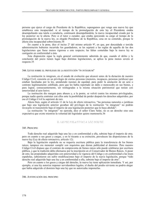 TRATADO DE DERECHO CIVIL. PARTES PREELIMINAR Y GENERAL
persona que ejerce el cargo de Presidente de la República; supongamos que venga una nueva ley que
establezca esta incapacidad: si al tiempo de la promulgación de esta ley el Presidente estaba
desempeñando una tutela o curaduría, continuará desempeñándola; la nueva incapacidad creada por la
ley posterior no le afecta. Pero si el tutor o curador, que estaba ejerciendo su cargo al tiempo de la
promulgación de la nueva ley, es elegido Presidente de la República, cesa en su cometido, porque le
afecta esta incapacidad sobreviniente.34
En cuanto a la pena, dice el inciso 2º del mismo artículo 9º, en que, por descuidada o torcida
administración hubieren incurrido los guardadores, se les sujetará a las reglas de aquella de las dos
legislaciones que fuese menos rigurosa a este respecto; las faltas cometidas bajo la nueva ley se
castigarán en conformidad a ésta.
Esta disposición sigue la regla general corrientemente admitida de que, cuando el delito y la
conclusión del juicio tienen lugar bajo distintas legislaciones, se aplica la pena menos severa al
respecto.35
344. L344. LEYESEYES SOBRESOBRE ELEL PRIVILEGIOPRIVILEGIO DEDE LALA RESTITUCIÓNRESTITUCIÓN ““ININ INTEGRUMINTEGRUM””
La restitución in integrum, en el estado de evolución que alcanzó antes de la dictación de nuestro
Código Civil, consistía en un privilegio de ciertas personas (menores, incapaces, personas jurídicas) que
estaban facultadas por la ley, atendiendo razones de equidad, para pedir la anulación de un acto o
contrato legítimamente celebrado, pero que les había reportado un daño o menoscabo en sus bienes, y
para lograr, consecuentemente, ser reintegradas a la misma situación patrimonial que tenían con
anterioridad al acto lesivo.
La institución dio margen para abusos y, a la postre, se volvió contra los mismos privilegiados,
porque nadie quería contratar con ellos ante la posibilidad de perder después los derechos adquiridos; por
eso el Código Civil la suprimió de raíz.
Ahora bien, según el artículo 11 de la Ley de efecto retroactivo, “las personas naturales o jurídicas
que bajo una legislación anterior gozaban del privilegio de la restitución “in integrum” no podrán
invocarlo ni transmitirlo bajo el imperio de una legislación posterior que lo haya abolido”.
La restitución “in integrum” no ejercida, dice el señor Claro Solar, no es un derecho sino una
expectativa que existe mientras la voluntad del legislador quiere mantenerla.36
H. LEYES RELATIVAS A LOS BIENESH. LEYES RELATIVAS A LOS BIENES
345. P345. PRINCIPIORINCIPIO
Todo derecho real adquirido bajo una ley y en conformidad a ella, subsiste bajo el imperio de otra;
pero en cuanto a sus goces y cargas, y en lo tocante a su extinción, prevalecen las disposiciones de la
nueva ley (Ley de efecto retroactivo, artículo 12).
Bajo la legislación española no se requería escritura pública para la transferencia de los bienes
raíces; tampoco era menester cumplir con requisitos que dieran publicidad al dominio. Pero nuestro
Código Civil dispuso que el contrato de compraventa de bienes raíces sólo puede celebrarse por escritura
pública, y que la tradición debe efectuarse por la inscripción en el Conservador de Bienes Raíces. A pesar
de esto, las propiedades adquiridas con anterioridad a la vigencia del Código y en conformidad a las leyes
españolas, subsistieron sin sufrir modificaciones bajo el imperio de la nueva legislación, porque “todo
derecho real adquirido bajo una ley y en conformidad a ella, subsiste bajo el imperio de otra”.
Pero en cuanto a los goces y cargas del derecho, la nueva ley tiene aplicación inmediata. Y así, por
ejemplo, si una ley autoriza imponer servidumbres legales, el dueño del predio sirviente no podría alegar
que había adquirido el dominio bajo una ley que no autorizaba imponerlas.
346. J346. JUSTIFICACIÓNUSTIFICACIÓN DELDEL PRINCIPIOPRINCIPIO
174
 