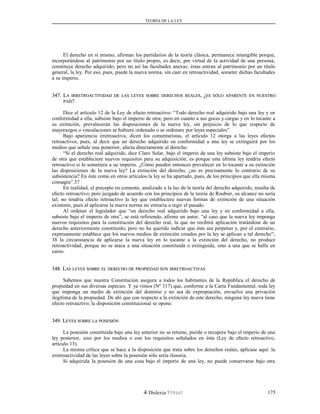 TEORÍA DE LA LEY
El derecho en sí mismo, afirman los partidarios de la teoría clásica, permanece intangible porque,
incorporándose al patrimonio por un título propio, es decir, por virtud de la actividad de una persona,
constituye derecho adquirido; pero no así las facultades anexas: éstas entran al patrimonio por un título
general, la ley. Por eso, pues, puede la nueva norma, sin caer en retroactividad, someter dichas facultades
a su imperio.
347. L347. LAA IRRETROACTIVIDADIRRETROACTIVIDAD DEDE LASLAS LEYESLEYES SOBRESOBRE DERECHOSDERECHOS REALESREALES, ¿, ¿ESES SÓLOSÓLO APARENTEAPARENTE ENEN NUESTRONUESTRO
PAÍSPAÍS??
Dice el artículo 12 de la Ley de efecto retroactivo: “Todo derecho real adquirido bajo una ley y en
conformidad a ella, subsiste bajo el imperio de otra; pero en cuanto a sus goces y cargas y en lo tocante a
su extinción, prevalecerán las disposiciones de la nueva ley, sin perjuicio de lo que respecto de
mayorazgos o vinculaciones se hubiere ordenado o se ordenare por leyes especiales”.
Bajo apariencia irretroactiva, dicen los comentaristas, el artículo 12 otorga a las leyes efectos
retroactivos, pues, al decir que un derecho adquirido en conformidad a una ley se extinguirá por los
medios que señale una posterior, afecta directamente al derecho.
“Si el derecho real adquirido, dice Claro Solar, bajo el imperio de una ley subsiste bajo el imperio
de otra que estableciere nuevos requisitos para su adquisición, es porque esta última ley tendría efecto
retroactivo si lo sometiera a su imperio. ¿Cómo pueden entonces prevalecer en lo tocante a su extinción
las disposiciones de la nueva ley? La extinción del derecho, ¿no es precisamente lo contrario de su
subsistencia? En éste como en otros artículos la ley se ha apartado, pues, de los principios que ella misma
consagra”.37
En realidad, el precepto en comento, analizado a la luz de la teoría del derecho adquirido, resulta de
efecto retroactivo; pero juzgado de acuerdo con los principios de la teoría de Roubier, su alcance no sería
tal; no tendría efecto retroactivo la ley que estableciera nuevas formas de extinción de una situación
existente, pues al aplicarse la nueva norma no entraría a regir el pasado.
Al ordenar el legislador que “un derecho real adquirido bajo una ley y en conformidad a ella,
subsiste bajo el imperio de otra”, se está refiriendo, afirma un autor, “al caso que la nueva ley imponga
nuevos requisitos para la constitución del derecho real, la que no recibirá aplicación tratándose de un
derecho anteriormente constituido; pero no ha querido indicar que éste sea perpetuo y, por el contrario,
expresamente establece que los nuevos medios de extinción creados por la ley se aplican a tal derecho”;
38 la circunstancia de aplicarse la nueva ley en lo tocante a la extinción del derecho, no produce
retroactividad, porque no se ataca a una situación constituida o extinguida, sino a una que se halla en
curso.
348. L348. LASAS LEYESLEYES SOBRESOBRE ELEL DERECHODERECHO DEDE PROPIEDADPROPIEDAD SONSON IRRETROACTIVASIRRETROACTIVAS
Sabemos que nuestra Constitución asegura a todos los habitantes de la República el derecho de
propiedad en sus diversas especies. Y ya vimos (Nº 317) que, conforme a la Carta Fundamental, toda ley
que imponga un medio de extinción del dominio y no sea de expropiación, envuelve una privación
ilegítima de la propiedad. De ahí que con respecto a la extinción de este derecho, ninguna ley nueva tiene
efecto retroactivo; la disposición constitucional se opone.
349. L349. LEYESEYES SOBRESOBRE LALA POSESIÓNPOSESIÓN
La posesión constituida bajo una ley anterior no se retiene, pierde o recupera bajo el imperio de una
ley posterior, sino por los medios o con los requisitos señalados en ésta (Ley de efecto retroactivo,
artículo 13).
La misma crítica que se hace a la disposición que trata sobre los derechos reales, aplícase aquí: la
irretroactividad de las leyes sobre la posesión sólo sería ilusoria.
Si adquirida la posesión de una cosa bajo el imperio de una ley, no puede conservarse bajo otra
Dislexia Virt u a l 175
 