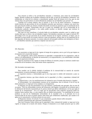 TEORÍA DE LA LEY
Este artículo se refiere a las servidumbres naturales y voluntarias, pero omite las servidumbres
legales. Resulta evidente que la palabra voluntaria está de más, ya que las servidumbres voluntarias “son
establecidas en virtud de un contrato y naturalmente quedan fuera del alcance de la ley, que en esta
materia deja a los particulares en entera libertad de constituir las servidumbres que quieran”.41
Tratando de la misma materia, dice el artículo 17 de la Ley de efecto retroactivo: “Cualquiera
tendrá derecho de aprovecharse de las servidumbres naturales que autorizare a imponer una nueva ley;
pero para hacerlo tendrá que abonar al dueño del predio sirviente los perjuicios que la constitución de la
servidumbre le irrogare, renunciando éste por su parte las utilidades que de la reciprocidad de la
servidumbre pudieran resultarle; a las cuales podrá recobrar su derecho siempre que restituya la
indemnización antedicha”.
Hay aquí un error manifiesto: el artículo habla de servidumbres naturales; pero la verdad es que
resulta claro que se refiere a las servidumbres legales. Servidumbres naturales son, según el artículo 831
del Código Civil, las que provienen de la natural situación de los lugares. Entonces, es lógico, que el
legislador no haya tenido en la mente referirse a estas servidumbres, porque ellas no son impuestas por la
ley; dependen de factores naturales. La misma redacción del precepto confirma esta inteligencia al decir:
“…servidumbres naturales que autoriza a imponer una nueva ley”.
I. LEYES RELATIVAS A LAS SUCESIONESI. LEYES RELATIVAS A LAS SUCESIONES
353. P353. PRINCIPIORINCIPIO
Las sucesiones se rigen por la ley vigente al tiempo de su apertura, esto es, por la ley que impera en
el momento de la muerte del causante.
Por consiguiente, dicha norma determina la capacidad e incapacidad de los asignatarios, todo lo
relativo a la desheredación, al derecho de transmisión y a la representación; y en conformidad a ella debe
hacerse la repartición de bienes.
Rige las sucesiones la ley vigente al tiempo de fallecer el causante, porque es entonces cuando nace
el derecho de los herederos; antes sólo tenían meras expectativas.
354. S354. SUCESIÓNUCESIÓN TESTAMENTARIATESTAMENTARIA
Para estudiar con la debida claridad el problema de la retroactividad en materia de sucesión
testamentaria, es preciso distinguir en todo testamento:
a) requisitos externos o solemnidades que la ley exige para la validez del testamento y para su
prueba;
b) requisitos internos, que dicen relación con la capacidad y la libre y espontánea voluntad del
testador; y
c) disposiciones, o sea, las manifestaciones de voluntad en que el testador deja herencia o legados.
a) Solemnidades. Las solemnidades externas de los testamentos, dice el artículo 18 de la Ley de
efecto retroactivo, se rigen por la ley coetánea a su otorgamiento.
El Mensaje con que fue presentada la ley que tratamos, justificando este precepto, dice en una de
sus partes: “Pero las solemnidades externas del testamento, más ligadas a la prueba de su existencia que a
lo substancial del derecho transmitido por él, parece natural que deban subordinarse a la ley que regía al
tiempo de su otorgamiento”. Tal es la regla que ha prevalecido como tradición inconcusa desde los
romanos hasta nuestros días, y a este respecto dice un célebre jurisconsulto: “La estabilidad de los actos
jurídicos es uno de los fundamentos primordiales de la sociedad civil, y el principio de la no
retroactividad de las leyes no puede reposar sobre bases más sólidamente establecidas, que cuando se le
aplica en lo concerniente a la forma exterior de esos actos”.
b) Requisitos internos. El artículo 19, que comentamos, guarda silencio sobre este punto.
Nuestros comentaristas dan soluciones contradictorias.
Don José Clemente Fabres afirma que la capacidad y libre voluntad del testador se rigen por la ley
vigente al tiempo de la muerte del mismo. Porque el testamento es un simple proyecto que no cobra
Dislexia Virt u a l 177
 