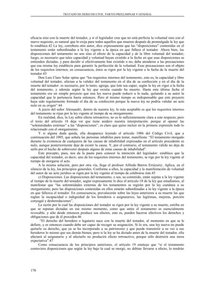 TRATADO DE DERECHO CIVIL. PARTES PREELIMINAR Y GENERAL
eficacia sino con la muerte del testador, y si el legislador cree que no está perfecta la voluntad sino con el
nuevo requisito, es natural que lo exija para todos aquellos que mueren después de promulgada la ley que
lo establece.42 La ley, corrobora otro autor, dice expresamente que las “disposiciones” contenidas en el
testamento están subordinadas a la ley vigente a la época en que fallece el testador. Ahora bien, las
disposiciones del testamento no son sino el efecto de la capacidad y de la libre voluntad del testador;
luego, es necesario que tales capacidad y voluntad hayan existido a la fecha en que esas disposiciones se
entienden dictadas, y para decidir si efectivamente han existido o no, debe atenderse a las precauciones
que esa misma ley establecía para garantir la perfección de la voluntad. Esas precauciones son el objeto
de los requisitos internos; en consecuencia, éstos se rigen por la ley vigente a la fecha de la muerte del
testador.43
Don Luis Claro Solar opina que “los requisitos internos del testamento, esto es, la capacidad y libre
voluntad del testador, afectan a la validez del testamento en el día de su confección y en el día de la
muerte del testador: es necesario, por lo tanto, agrega, que éste sea capaz, según la ley en vigor a la fecha
del testamento, y además según la ley que existía cuando ha muerto. Hasta esta última fecha el
testamento era un simple proyecto que una ley nueva puede reducir a la nada, quitando a su autor la
capacidad que le pertenecía hasta entonces. Pero al mismo tiempo es indispensable que este proyecto
haya sido regularmente formado el día de su confección porque la nueva ley no podría validar un acto
nulo en su origen”.44
A juicio del señor Alessandri, dentro de nuestra ley, lo más aceptable es que los requisitos internos
del testamento se rijan por la ley vigente al tiempo de su otorgamiento.
En realidad, dice, la Ley sobre efecto retroactivo, no es lo suficientemente clara a este respecto; pero
el texto del artículo 18 deja ver que tiene asidero nuestra interpretación: porque al oponer las
“solemnidades externas” a las “disposiciones”, es claro que quiso incluir en la primera expresión todo lo
relacionado con el otorgamiento.
Y si alguna duda queda, ella desaparece leyendo el artículo 1006 del Código Civil, que a
continuación del 1005, que señala las personas inhábiles para testar, manifiesta: “El testamento otorgado
durante la existencia de cualquiera de las causas de inhabilidad expresadas en el artículo precedente es
nulo, aunque posteriormente deje de existir la causa. Y, por el contrario, el testamento válido no deja de
serlo por el hecho de sobrevenir después alguna de estas causas de inhabilidad”.
Este precepto, pues, nos da la pauta para conocer la intención del legislador: establece que la
capacidad del testador, es decir, uno de los requisitos internos del testamento, se rige por la ley vigente al
tiempo de otorgarse el acto.
A la misma solución, pero por otra vía, llega el profesor Alfredo Barros Errázuriz. Aplica, en el
silencio de la ley, los principios generales. Conforme a ellos, la capacidad y la manifestación de voluntad
del autor de un acto jurídico se rigen por la ley vigente al tiempo de celebrarse éste.45
c) Disposiciones. Las disposiciones del testamento, o sea, su contenido, están sujetas a la ley vigente
al tiempo de la muerte del testador, según expresamente lo dice el artículo 18 de la ley que estudiamos, al
manifestar que “las solemnidades externas de los testamentos se regirán por la ley coetánea a su
otorgamiento; pero las disposiciones contenidas en ellos estarán subordinadas a la ley vigente a la época
en que fallezca el testador. En consecuencia, prevalecerán sobre las leyes anteriores a su muerte las que
reglan la incapacidad o indignidad de los herederos o asignatarios, las legítimas, mejoras, porción
conyugal y desheredaciones”.
La razón por la cual las disposiciones del testador se rigen por la ley vigente a su muerte, estriba en
que se reputan dictadas en ese mismo momento, como que antes el testamento es esencialmente
revocable, y sólo desde entonces produce sus efectos, esto es, pueden hacerse efectivos los derechos y
obligaciones que de él proceden.46
“El derecho del heredero o legatario nace con la muerte del testador, al momento en que se le
defiere, y es entonces cuando debe ser capaz de recoger su asignación. Si lo era, una ley nueva no puede
quitarle su derecho, que ya se ha incorporado a su patrimonio y que puede transmitir a su vez a sus
herederos lo mismo que sus demás bienes; pero si la ley se ha dictado antes de la muerte del testador, ella
afectará al asignatario y al afectarlo no producirá efecto retroactivo, porque sólo destruirá una mera
expectativa”.47
Como consecuencia de los principios anteriores, el artículo 19 estatuye que “si el testamento
contuviera disposiciones que según la ley bajo la cual se otorgó, no debían llevarse a efecto, lo tendrán
178
 