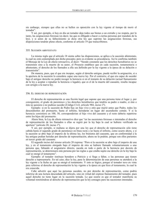 TEORÍA DE LA LEY
sin embargo, siempre que ellas no se hallen en oposición con la ley vigente al tiempo de morir el
testador”.
Y así, por ejemplo, si hoy en día un testador deja todos sus bienes a un extraño y no respeta, por lo
tanto, las asignaciones forzosas (es decir, las que es obligado a hacer a ciertas personas por mandato de la
ley), y si antes de su fallecimiento se dicta otra ley que suprime las asignaciones forzosas, sus
disposiciones tendrán pleno efecto, conforme al artículo 19 que transcribimos.
355. S355. SUCESIÓNUCESIÓN ABINTESTATOABINTESTATO
La misma regla que el artículo 18 sienta sobre las disposiciones, se aplica a la sucesión abintestato,
la cual no está contemplada por dicho precepto; pero es evidente su procedencia. Así lo confirma también
el Mensaje de la Ley de efecto retroactivo, al decir: “Siendo constante que los derechos hereditarios no se
transmiten sino a la muerte de su autor, el Proyecto establece que en cada sucesión, testamentaria o
abintestato, el derecho de los llamados a ella sea definido por la ley vigente a la época de su delación o
transmisión”.
De manera, pues, que el que era incapaz, según el derecho antiguo, puede recibir la asignación, si a
la apertura de la sucesión lo considera capaz una nueva ley. Por el contrario, el que era capaz de suceder
bajo el antiguo derecho no podrá recoger la herencia si en el instante de su delación (actual llamamiento
de la ley a aceptar o repudiar la herencia o legado), que es el de la muerte del causante, resulta incapaz
con arreglo a la nueva ley.
356. E356. ELL DERECHODERECHO DEDE REPRESENTACIÓNREPRESENTACIÓN
El derecho de representación es una ficción legal que supone que una persona tiene el lugar y, por
consiguiente, el grado de parentesco y los derechos hereditarios que tendría su padre o madre, si éste o
ésta no quisiera o no pudiese suceder (Código Civil, artículo 984, inciso 2º).
Ejemplo: si en la sucesión de Pedro hay un hijo vivo y otro que murió antes que Pedro, todos los
descendientes del premuerto, hasta el infinito, heredarán en lugar del ascendiente común. Y si la
herencia consistiera en 100, 50, corresponderían al hijo vivo del causante y el resto debería repartirse
entre los hijos del premuerto.
Ahora bien, la Ley de efecto retroactivo dice que “en las sucesiones forzosas o intestadas el derecho
de representación de los llamados a ellas se regirá por la ley bajo la cual se hubiere verificado su
apertura” (artículo 20, inciso 1º).
Y así, por ejemplo, si mañana se dijera por una ley que el derecho de representación sólo tiene
cabida hasta el segundo grado de parentesco en línea recta y no hasta el infinito, como ocurre ahora, y si
la sucesión se abre bajo el imperio de la última ley, los bisnietos del causante, que en conformidad a la
ley antigua podían heredar por derecho de representación, ahora no lo podrán, porque son ellos parientes
en tercer grado del causante.
El segundo inciso del mismo artículo 20 expresa: “Pero si la sucesión se abre bajo el imperio de una
ley, y en el testamento otorgado bajo el imperio de otra se hubiere llamado voluntariamente a una
persona que, faltando el asignatario directo, suceda en todo o parte de la herencia por decreto de
representación, se determinará esta persona por las reglas a que estaba sujeto ese derecho en la ley bajo la
cual se otorgó el testamento”.
Ejemplo: el testador instituye heredero a Patricio y si llega a faltar, a las personas que tienen
derecho a representarle. En tal caso, dice la ley, para la determinación de esas personas se atenderá a la
ley vigente a la fecha en que se otorgó el testamento. Y esto es lógico, porque el testador tuvo en vista
para referirse al derecho de representación la ley vigente a la época en que hizo el testamento, la cual le
era conocida.
Cabe advertir que aquí las personas suceden, no por derecho de representación, como podría
inferirse de una lectura descuidada del artículo, sino en virtud del expreso llamamiento del testador, pues
aquel derecho no tiene lugar en la sucesión testada. Lo que ocurre es que el testador manifiesta su
voluntad remitiéndose al derecho de representación que la ley consagra para las sucesiones intestadas.
Dislexia Virt u a l 179
 