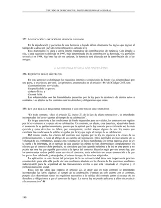 TRATADO DE DERECHO CIVIL. PARTES PREELIMINAR Y GENERAL
357. A357. ADJUDICACIÓNDJUDICACIÓN YY PARTICIÓNPARTICIÓN DEDE HERENCIAHERENCIA OO LEGADOLEGADO
En la adjudicación y partición de una herencia o legado deben observarse las reglas que regían al
tiempo de la delación (Ley de efecto retroactivo, artículo 21).
Esta disposición es clara y cobra interés tratándose de contribuciones de herencia. Con arreglo a
ella, si una sucesión es deferida en 1997, bajo determinada ley de contribución de herencia, y la partición
se realiza en 1998, bajo otra ley de ese carácter, la herencia será afectada por la contribución de la ley
antigua.
J. LEYES RELATIVAS A LOS CONTRATOSJ. LEYES RELATIVAS A LOS CONTRATOS
358. R358. REQUISITOSEQUISITOS DEDE LOSLOS CONTRATOSCONTRATOS
En todo contrato se distinguen los requisitos internos o condiciones de fondo y las solemnidades por
una parte, y los efectos, por otra. Los primeros, enumerados en el artículo 1445 del Código Civil, son:
a)consentimiento no viciado;
b)capacidad de las partes;
c)objeto lícito, y
d)causa lícita.
Las solemnidades son las formalidades prescritas por la ley para la existencia de ciertos actos o
contratos. Los efectos de los contratos son los derechos y obligaciones que crean.
359. L359. LEYEY QUEQUE RIGERIGE LOSLOS REQUISITOSREQUISITOS INTERNOSINTERNOS YY LOSLOS EFECTOSEFECTOS DEDE LOSLOS CONTRATOSCONTRATOS
“En todo contrato, –dice el artículo 22, inciso 2º, de la Ley de efecto retroactivo–, se entenderán
incorporadas las leyes vigentes al tiempo de su celebración”.
En lo que concierne a las condiciones de fondo requeridas para su validez, los contratos son regidos
por la ley existente a la época de su celebración. Un contrato, en efecto, crea derechos, adquiridos desde
el momento de su perfeccionamiento, puesto que la aptitud que la ley concede para celebrarlo así, ha sido
ejercida y estos derechos no deben, por consiguiente, recibir ataque alguno de una ley nueva que
cambiara las condiciones de validez exigidas por la ley que regía al tiempo de su celebración.
Del mismo modo, los efectos del contrato son regidos por la ley en vigencia a la época de su
perfeccionamiento, y están al abrigo de un cambio de legislación. Ellos dependen exclusivamente de la
voluntad de los contratantes, aunque esta voluntad no se haya manifestado en forma expresa, pues la ley
la suple o la interpreta, en el sentido de que cuando las partes no han determinado completamente los
efectos que el contrato debe producir, se considera que han querido referirse a la ley en este punto y no
podría ser otra ley que aquella que existía a la época del contrato. Hacerlos regir por una nueva ley, que
los contratantes no han podido tener en vista al contratar, sería substituir una nueva convención a la que
las partes han celebrado, y despojarlas, al mismo tiempo, de derechos adquiridos.
La aplicación en esta forma del principio de la no retroactividad tiene una importancia práctica
considerable, pues sólo ella puede dar una confianza absoluta en la eficacia de los contratos, confianza
indispensable para la seguridad de las transacciones civiles a que está vinculado el progreso y el
perfeccionamiento social.
Estas son las ideas que expresa el artículo 22, al decir que en todo contrato se entenderán
incorporadas las leyes vigentes al tiempo de su celebración. Forman un solo cuerpo con el contrato,
porque ellas determinan tanto los requisitos necesarios a la validez del contrato como el alcance de los
derechos y obligaciones a que el contrato da lugar. La nueva ley no puede aplicarse a ellos sin producir
efecto retroactivo”.48
180
 