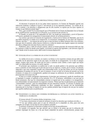 TEORÍA DE LA LEY
360. A360. APLICACIÓNPLICACIÓN DEDE LALA REGLAREGLA DEDE LALA IRRETROACTIVIDADIRRETROACTIVIDAD AA TODOSTODOS LOSLOS ACTOSACTOS
Al discutirse el proyecto de la Ley sobre efecto retroactivo, la Cámara de Diputados aprobó una
indicación tendiente a redactar el inciso 1º del artículo 22 en los siguientes términos: “La validez de un
acto o contrato y los derechos u obligaciones que de ello resulten, se regirán por las leyes vigentes al
tiempo en que hubieren tenido lugar”.
Pero, ¿qué sucedió? En la transcripción que el Presidente de la Cámara de Diputados hizo al Senado
de las modificaciones introducidas en el Proyecto, no se incluyó la del artículo 22.
El Senado, en sesión de 13 de septiembre de 1861, las aceptó por unanimidad, y envió al Ejecutivo
el Proyecto, quedando de consiguiente el mencionado artículo en su forma primitiva.
Las razones que tenía la Comisión de Legislación y Justicia de la Cámara de Diputados, que era la
que había propuesto el cambio de la disposición, se encuentran estampadas en una parte del respectivo
informe, que dice: “…Los efectos de esta ley que se trata de dictar no deben limitarse sólo a los contratos,
sino que, por el contrario, deben hacerse extensivos a todos los demás actos legales capaces de constituir
derechos y obligaciones de tanta fuerza como los contratos”.
Podríamos, pues, a falta de artículo expreso, aplicar el mismo principio de irretroactividad que rige
los contratos a todos los demás actos legales, invocando el espíritu del legislador y del aforismo según el
cual “donde existe la misma razón, debe existir la misma disposición”.
361. L361. LEYESEYES RELATIVASRELATIVAS AA LALA FORMAFORMA DEDE LOSLOS ACTOSACTOS OO CONTRATOSCONTRATOS
La validez de un acto o contrato, en cuanto a su forma o a los requisitos externos de que debe estar
revestido, ha de apreciarse según la ley que regía a la fecha de su otorgamiento. Ya lo dice el antiguo
adagio: tempus regit actum. De modo que los actos o contratos serán válidos o nulos según que hayan
sido o no observadas las normas a la sazón vigentes.
El principio que estudiamos se explica por sí solo: no puede pedirse a las personas que celebren
actos o contratos en otra forma que la prevista por la ley en vigencia, y tienen, por lo mismo, un derecho
adquirido a que sean respetados cuando esta conformidad existe, ya que han hecho uso de una facultad
ajustándose al mandato de una ley. Si, por el contrario, el acto es nulo en la forma de acuerdo con la ley
existente a la época de su otorgamiento, quedará tal aunque no adoleciere de ese defecto, atendidas las
prescripciones de la nueva ley.49
Si bien no se halla consagrado expresamente el principio que sostenemos, queda de manifiesto que
el legislador lo acepta, al aplicarlo en los artículos 18 y 23. El primero, refiriéndose a ese acto que se
llama testamento, dice que las solemnidades externas se regirán por la ley coetánea a su otorgamiento.
Las solemnidades son precisamente los requisitos externos. Nótese que hay un pleonasmo en la expresión
“solemnidades externas”, pues las solemnidades son por naturaleza externas. El artículo 23 dispone que
los actos o contratos válidamente celebrados (es decir, otorgados de acuerdo con las formalidades
impuestas por la ley) bajo el imperio de una ley, podrán probarse bajo el imperio de otra por los medios
que aquélla establecía para su justificación.
362. E362. EXCEPCIONESXCEPCIONES AA LALA REGLAREGLA QUEQUE CONSIDERACONSIDERA INCORPORADASINCORPORADAS ALAL CONTRATOCONTRATO LASLAS LEYESLEYES VIGENTESVIGENTES ALAL
TIEMPOTIEMPO DEDE SUSU CELEBRACIÓNCELEBRACIÓN
El mismo artículo 22 contiene dichas excepciones, y son:
“1º Las leyes concernientes al modo de reclamar en juicio los derechos que resultaren de ellos, y
“2º Las que señalan penas para el caso de infracción de lo estipulado en ellos; pues ésta será
castigada con arreglo a la ley bajo la cual se hubiere cometido”.
La primera excepción la trataremos al hablar de las leyes de procedimiento.
En cuando a la segunda, hay que advertir que se refiere a las penas que por la infracción del
contrato impongan las leyes; no a las que hayan estipulado las partes voluntariamente, porque éstas
Dislexia Virt u a l 181
 
