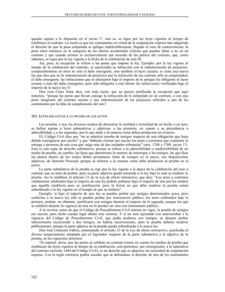 TRATADO DE DERECHO CIVIL. PARTES PREELIMINAR Y GENERAL
quedan sujetas a lo dispuesto en el inciso 1º, esto es, se rigen por las leyes vigentes al tiempo de
celebrarse el contrato. La razón es que los contratantes en virtud de la estipulación expresa han adquirido
el derecho de que la pena estipulada se aplique indefectiblemente, llegado el caso de contravención; la
pena entra entonces en la categoría de los efectos accidentales (efectos que pueden faltar o no en un
contrato y que cuando existen es exclusivamente por acuerdo de las partes) del contrato, que, como
sabemos, se rigen por la ley vigente a la fecha de la celebración de éste.50
Así, pues, la excepción se refiere a las penas que impone la ley. Ejemplo: por la ley vigente al
tiempo de la celebración del contrato, se sancionaba su infracción con la indemnización de perjuicios,
comprendiéndose en éstos no sólo el daño emergente, sino también el lucro cesante; si viene una nueva
ley que dice que en la indemnización de perjuicios por la infracción de ese contrato sólo se comprenderá
el daño emergente, las infracciones que se efectuaren bajo el imperio de la antigua ley obligarán al lucro
cesante a más del daño emergente; pero sólo obligarán a este último las infracciones verificadas bajo el
imperio de la nueva ley.51
Don Luis Claro Solar dice, con toda razón, que no parece justificada la excepción que aquí
tratamos, “porque las penas que llevan consigo la infracción de lo estipulado en un contrato, o son una
parte integrante del contrato mismo o una indemnización de los perjuicios inferidos a uno de los
contratantes por la falta de cumplimiento del otro”.
363. L363. LEYESEYES RELATIVASRELATIVAS AA LALA PRUEBAPRUEBA DEDE LOSLOS ACTOSACTOS
Las pruebas, o sea, los diversos medios de demostrar la realidad o irrealidad de un hecho o un acto,
se hallan sujetas a leyes substantivas y adjetivas: a las primeras, en cuanto a su procedencia o
admisibilidad, y a las segundas, por lo que atañe a la manera como deben producirse en el juicio.
EL Código Civil dice que “no se admitirá prueba de testigos respecto de una obligación que haya
debido consignarse por escrito” y que “deberán constar por escrito los actos o contratos que contienen la
entrega o promesa de una cosa que valga más de dos unidades tributarias” (arts. 1708 y 1709, inciso 1º).
Esta es una regla de derecho substantivo, porque se refiere a la admisibilidad o inadmisibilidad de un
medio de prueba; en cambio, las leyes que determinan la manera de interrogar a los testigos, las que fijan
los plazos dentro de los cuales deben presentarse listas de testigos en el juicio, son disposiciones
adjetivas, de Derecho Procesal, porque se refieren a la manera como debe producirse la prueba en el
juicio.
La parte substantiva de la prueba se rige por la ley vigente a la época de la celebración del acto o
contrato que se trata de probar; pero su parte adjetiva queda sometida a la ley bajo la cual se rindiere la
prueba. Así lo establece el artículo 23 de la Ley de efecto retroactivo, que dice: “Los actos y contratos
válidamente celebrados bajo el imperio de una ley podrán probarse bajo el imperio de otra por los medios
que aquélla establecía para su justificación; pero la forma en que debe rendirse la prueba estará
subordinada a la ley vigente en el tiempo en que se rindiere”.
Ejemplo: si bajo el imperio de una ley se pueden probar por testigos determinados actos, pero
conforme a la nueva ley sólo se pueden probar por instrumento público, los actos celebrados bajo la
primera, podrán, no obstante, justificarse con testigos durante el imperio de la segunda, aunque los que
se celebren durante la vigencia de ésta no lo puedan ser sino con instrumento público.
A la inversa, antes de que el Código de Procedimiento Civil entrara en vigor, la prueba de testigos
era secreta; pero dicho cuerpo legal abolió este sistema. Y si un acto ejecutado con anterioridad a la
vigencia del Código de Procedimiento Civil, que podía probarse con testigos, se deseara probar
ulteriormente recurriendo a dos testigos, no habría inconveniente, pero la prueba debería rendirse
públicamente, porque la parte adjetiva de la prueba queda subordinada a la nueva ley.
Don José Clemente Fabres, comentando el artículo 23 de la Ley de efecto retroactivo, justificaba el
diverso temperamento adoptado por el legislador respecto de la parte substantiva y la adjetiva de la
prueba, en los siguientes términos:
“Es natural, decía, que las partes al celebrar un contrato tomen en cuenta los medios de prueba que
establecen las leyes vigentes al tiempo de su celebración; esto pertenece, por consiguiente, a la naturaleza
del contrato (artículo 1444 del Código Civil), es un derecho que se adquiere sin necesidad de estipulación
expresa. Con la regla contraria podría suceder que se defraudase el derecho de uno de los contratantes
182
 