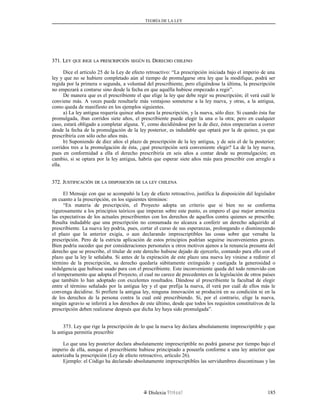 TEORÍA DE LA LEY
371. L371. LEYEY QUEQUE RIGERIGE LALA PRESCRIPCIÓNPRESCRIPCIÓN SEGÚNSEGÚN ELEL DDERECHOERECHO CHILENOCHILENO
Dice el artículo 25 de la Ley de efecto retroactivo: “La prescripción iniciada bajo el imperio de una
ley y que no se hubiere completado aún al tiempo de promulgarse otra ley que la modifique, podrá ser
regida por la primera o segunda, a voluntad del prescribiente, pero eligiéndose la última, la prescripción
no empezará a contarse sino desde la fecha en que aquélla hubiese empezado a regir”.
De manera que es el prescribiente el que elige la ley que debe regir su prescripción; él verá cuál le
conviene más. A veces puede resultarle más ventajoso someterse a la ley nueva, y otras, a la antigua,
como queda de manifiesto en los ejemplos siguientes.
a) La ley antigua requería quince años para la prescripción, y la nueva, sólo diez. Si cuando ésta fue
promulgada, iban corridos siete años, el prescribiente puede elegir la una o la otra; pero en cualquier
caso, estará obligado a completar alguna. Y, como decidiéndose por la de diez, éstos empezarían a correr
desde la fecha de la promulgación de la ley posterior, es indudable que optará por la de quince, ya que
prescribiría con sólo ocho años más.
b) Suponiendo de diez años el plazo de prescripción de la ley antigua, y de seis el de la posterior;
corridos tres a la promulgación de ésta, ¿qué prescripción será conveniente elegir? La de la ley nueva,
pues en conformidad a ella el derecho prescribiría en seis años a contar desde su promulgación; en
cambio, si se optara por la ley antigua, habría que esperar siete años más para prescribir con arreglo a
ella.
372. J372. JUSTIFICACIÓNUSTIFICACIÓN DEDE LALA DISPOSICIÓNDISPOSICIÓN DEDE LALA LEYLEY CHILENACHILENA
El Mensaje con que se acompañó la Ley de efecto retroactivo, justifica la disposición del legislador
en cuanto a la prescripción, en los siguientes términos:
“En materia de prescripción, el Proyecto adopta un criterio que si bien no se conforma
rigurosamente a los principios teóricos que imperan sobre este punto, es empero el que mejor armoniza
las expectativas de los actuales prescribientes con los derechos de aquellos contra quienes se prescribe.
Resulta indudable que una prescripción no consumada no alcanza a conferir un derecho adquirido al
prescribiente. La nueva ley podría, pues, cortar el curso de sus esperanzas, prolongando o disminuyendo
el plazo que la anterior exigía, o aun declarando imprescriptibles las cosas sobre que versaba la
prescripción. Pero de la estricta aplicación de estos principios podrían seguirse inconvenientes graves.
Bien podría suceder que por consideraciones personales u otros motivos ajenos a la renuncia presunta del
derecho que se prescribe, el titular de este derecho hubiese dejado de ejercerlo, contando para ello con el
plazo que la ley le señalaba. Si antes de la expiración de este plazo una nueva ley viniese a redimir el
término de la prescripción, su derecho quedaría súbitamente extinguido y castigada la generosidad o
indulgencia que hubiese usado para con el prescribiente. Este inconveniente queda del todo removido con
el temperamento que adopta el Proyecto, el cual no carece de precedentes en la legislación de otros países
que también lo han adoptado con excelentes resultados. Dándose al prescribiente la facultad de elegir
entre el término señalado por la antigua ley y el que prefija la nueva, él verá por cuál de ellos más le
convenga decidirse. Si prefiere la antigua ley, ninguna innovación se producirá en su condición ni en la
de los derechos de la persona contra la cual esté prescribiendo. Si, por el contrario, elige la nueva,
ningún agravio se inferirá a los derechos de este último, desde que todos los requisitos constitutivos de la
prescripción deben realizarse después que dicha ley haya sido promulgada”.
373. Ley que rige la prescripción de lo que la nueva ley declara absolutamente imprescriptible y que
la antigua permitía prescribir
Lo que una ley posterior declara absolutamente imprescriptible no podrá ganarse por tiempo bajo el
imperio de ella, aunque el prescribiente hubiese principiado a poseerla conforme a una ley anterior que
autorizaba la prescripción (Ley de efecto retroactivo, artículo 26).
Ejemplo: el Código ha declarado absolutamente imprescriptibles las servidumbres discontinuas y las
Dislexia Virt u a l 185
 