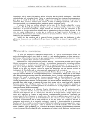 TRATADO DE DERECHO CIVIL. PARTES PREELIMINAR Y GENERAL
inaparentes: bajo la legislación española podían adquirirse por prescripción inmemorial. Ahora bien,
suponiendo que a la promulgación del Código no era aún inmemorial una prescripción de esta especie,
pero que, en virtud de la regla de derecho antiguo que consideraba inmemorial la prescripción
centenaria, haya adquirido después aquel carácter, no será sin embargo reconocida, aun cuando se
hubiesen cumplido los cien años sólo un día después de aquella promulgación.60
El artículo 26 hace una perfecta aplicación de la teoría de los derechos adquiridos y meras
expectativas. En efecto, la prescripción iniciada, pero que no se ha consumado, se mira como simple
expectativa; no es derecho adquirido, porque mientras no concurran todas las condiciones y, por
consiguiente, el término completo que señala la ley, no hay adquisición. La prescripción se reputa un solo
acto con varias condiciones; es un acto que se realiza en un largo transcurso de tiempo y, en
consecuencia, el acto no tiene este carácter mientras no se vence el término. Esta es la razón por que es
expectativa que se sujeta a la nueva ley.61
También hay que considerar que la prescripción tiene en mucha parte por fundamento el orden
público, y siempre es esta consideración la que induce al legislador a declarar imprescriptible una
cosa.62
LL. EL PROBLEMA DE LA RETROACTIVIDAD Y LAS LEYES DE DERECHOLL. EL PROBLEMA DE LA RETROACTIVIDAD Y LAS LEYES DE DERECHO
PUBLICOPUBLICO
374. L374. LEYESEYES POLÍTICASPOLÍTICAS YY ADMINISTRATIVASADMINISTRATIVAS
Las leyes que pertenecen al Derecho Constitucional y al Derecho Administrativo reciben una
aplicación inmediata, es decir, rigen desde su entrada en vigor tanto las situaciones jurídicas que nacen a
partir de esa fecha como las consecuencias que surgen desde esa misma fecha pero de situaciones nacidas
antes. Esto no significa efecto retroactivo, sino inmediato.
Roubier justifica el efecto inmediato de las leyes políticas y administrativas diciendo que el Derecho
Público es un derecho institucional por excelencia y la unidad en el régimen de las instituciones públicas
es imprescindible; no podrían funcionar paralelamente la legislación antigua y la nueva. De manera,
pues, que el principio del efecto inmediato, que es la regla general en las leyes de Derecho Privado, se
impone en las leyes de Derecho Público en forma más apremiante que en aquéllas, porque las
instituciones de Derecho Privado no están sujetas a la reglamentación de los poderes.
El principio de la irretroactividad, en concepto de la doctrina clásica, no es aplicable tratándose de
leyes que conceden derechos de carácter puramente político o administrativo, porque ellas no dan margen
para la constitución de derechos adquiridos; sólo conceden simples facultades, aptitudes que constituyen
derechos sólo cuando se ejercitan y para los que se ejercitan cada vez determinadamente. Y así, por
ejemplo, si mañana se dicta una ley que concede el derecho a sufragio a los mayores de veinte años,
desde el momento en que adquiere fuerza obligatoria sólo podrán ejercer el derecho a voto los que hayan
cumplido dicha edad; no así los menores de veinte años, aunque bajo el imperio de la ley antigua lo
hubieran podido hacer y lo hayan hecho. Pero no se anulará el voto de estos últimos ejercitado en
elecciones pasadas, porque la facultad ejercitada en conformidad a la ley antigua y bajo su imperio queda
intangible respecto del acto consumado.
Hay casos, sobre todo en la esfera del Derecho Administrativo, en que a la sombra de una ley
vigente, se adquieren derechos inmunes a la retroactividad de una ley nueva. Así sucede cuando esos
derechos están amparados por la Constitución o por una ley de rango especial, cuerpos legales a los
cuales la ley nueva, por su carácter, no puede barrenar a través de su efecto retroactivo. En armonía con
este principio, la Corte Suprema ha resuelto que si los funcionarios públicos que, conforme a la ley
vigente, devengan una asignación de monto determinado, han adquirido derecho a ella, no puede serles
arrebatada o menoscabada por el efecto retroactivo de una ley nueva, aun cuando no perciban la
asignación por la negativa de la institución empleadora a pagarla. El derecho adquirido al mencionado
beneficio es el de propiedad sobre un bien incorporal (el crédito), derecho que ampara y garantiza nuestra
Constitución, como quiera que asegura a todas las personas el derecho de propiedad, tanto si recae sobre
bienes corporales como incorporales (art. 19 número 24). Una ley posterior dirigida a suprimir o mermar
retroactivamente el derecho adquirido sobre la asignación de la especie ha de declararse inaplicable en el
186
 