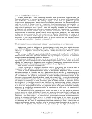 TEORÍA DE LA LEY
juicio en que tal derecho se cuestione.63
El autor alemán Fritz Fleiner, famoso en la primera mitad de este siglo y todavía citado con
frecuencia, afirma que “en principio la regla de la no retroactividad de las normas jurídicas rige también
para el Derecho Administrativo… Sin embargo –agrega–, si no existe una prohibición general,
establecida por la Constitución o por una ley determinada para una materia, toda norma jurídica nueva
puede ser investida de fuerza retroactiva y comprender situaciones ya existentes y consumadas. Los
efectos retroactivos se obtienen sin que hayan sido dispuestos expresamente; basta que se observe esta
intención en el conjunto del nuevo Derecho. Cuanto más importante sea para el bien común una norma
jurídica, tanto más justificado es el poder que su autor quiso aplicarle para circunstancias ya existentes…
Aun cuando una situación existente haya sido justificada o reconocida por un acto administrativo
especial durante el dominio del antiguo Derecho, no por ello excusa someterse a una nueva norma
jurídica con fuerza retroactiva. De esto resulta que en Derecho Administrativo se otorga a la
retroactividad una extensión mucho mayor que en el Derecho Privado. De toda suerte, la interpretación
debe decidir en cada caso si una nueva norma jurídica ha de tener vigencia nada más que para el futuro,
o si hay que aplicarla también a situaciones ya existentes”.64
375. L375. LEYESEYES RELATIVASRELATIVAS AA LALA ORGANIZACIÓNORGANIZACIÓN JUDICIALJUDICIAL YY AA LALA COMPETENCIACOMPETENCIA DEDE LOSLOS TRIBUNALESTRIBUNALES
Sabemos que estas leyes pertenecen al Derecho Procesal, el cual, según cierta opinión, pertenece
tanto al Derecho Público como al Derecho Privado. Pues bien, las leyes relativas a la organización
judicial y a la competencia constituyen una parte del Derecho Procesal que cae dentro del Derecho
Público.
Las leyes que modifican la organización judicial y la competencia de los tribunales son de Derecho
Público; reciben, por lo tanto, aplicación inmediata. Pero hay discrepancia de pareceres en cuanto a las
leyes de competencia relacionada con litigios pendientes.
Actualmente, los juicios de divorcio son de la competencia de los jueces de letras en lo civil;
supongamos que se dicte una ley que crea un tribunal especial para conocer de estos asuntos. Si la nueva
ley nada dice respecto de los juicios de divorcio pendientes, ¿pasarán éstos a conocimiento del nuevo
tribunal o continuarán substanciándose ante el juez de letras? He aquí el problema.
En la doctrina, la cuestión es contradictoria.
Algunos piensan que la competencia no puede alterarse; otros estiman que las nuevas leyes de
competencia pueden aplicarse a todos los asuntos que no han sido fallados definitivamente.
Dentro de nuestro Derecho podrían tener asidero las dos opiniones. La primera, merced al artículo
del Código Orgánico de Tribunales que dice: “Radicado con arreglo a la ley, el conocimiento de un
negocio ante el tribunal competente, no se alterará esta competencia por causas sobrevinientes”. La ley a
que hace referencia este artículo es, lógicamente, la vigente al tiempo de radicarse el asunto, lo que
ocurre una vez contestada la demanda, es decir, cuando está trabada la litis y reconocida implícitamente
la jurisdicción del tribunal; esa ley es la que determina la competencia del juez. También se apoyan, los
que creen que la competencia no puede alterarse por efecto de una ley posterior, en la segunda parte del
artículo 24 de la Ley de efecto retroactivo, que manifiesta que “los términos que hubiesen empezado a
correr y las actuaciones y diligencias que ya estuvieren iniciadas se regirán por la ley vigente al tiempo
de su iniciación”. Pero algunos no invocan esta disposición, porque dicen que se refiere a los términos y
actuaciones de procedimiento propiamente dicho, de tramitación del juicio y no a la organización y
competencia de los tribunales.
Los partidarios de que la competencia del asunto debe pasar al juez que designa la nueva ley
recurren también al artículo del Código Orgánico, pero le dan otra interpretación. La ley, afirman, que
quiere mantener la jurisdicción del juez ante quien está radicado el juicio se refiere sólo al tribunal
competente; y si la nueva ley priva a un tribunal de una jurisdicción determinada, ese tribunal comienza
a carecer de competencia desde que la nueva ley principia a regir, porque de otra manera se arrogaría
facultades no conferidas por la ley, y sus actos serían nulos en virtud de lo dispuesto en el artículo 7º de
la Constitución. Por otra parte, los tribunales han considerado a menudo el Código Orgánico como una
ley de procedimientos, que debe prevalecer sobre las anteriores desde el momento de su vigencia, en
conformidad a la primera parte del artículo 24, que establece que “las leyes concernientes a la
Dislexia Virt u a l 187
 