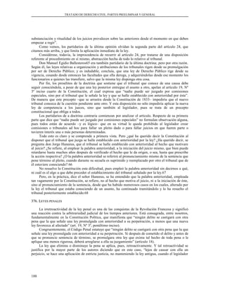 TRATADO DE DERECHO CIVIL. PARTES PREELIMINAR Y GENERAL
substanciación y ritualidad de los juicios prevalecen sobre las anteriores desde el momento en que deben
empezar a regir”.
Como vemos, los partidarios de la última opinión olvidan la segunda parte del artículo 24, que
citamos más arriba, y que limita la aplicación inmediata de la ley.
Considérese, todavía, la improcedencia de recurrir al artículo 24, por tratarse de una disposición
referente al procedimiento en sí mismo, abstracción hecha de todo lo relativo al tribunal.
Don Manuel Egidio Ballesteros65 era también partidario de la última doctrina; pero por otra razón.
Según él, las leyes relativas a organización y atribuciones de los tribunales rigen desde su promulgación
por ser de Derecho Público; y es indudable, concluía, que una ley de Derecho Público rige desde su
vigencia, cesando desde entonces las facultades que ella deroga, y adquiriéndolas desde ese momento los
funcionarios a quienes las transfiere, salvo que la misma ley disponga otra cosa.
Por fin, los prosélitos de la doctrina que sostiene que el tribunal que conoce de una causa debe
seguir conociéndola, a pesar de que una ley posterior entregue el asunto a otro, apelan al artículo 19, Nº
3º inciso cuarto de la Constitución, el cual expresa que “nadie puede ser juzgado por comisiones
especiales, sino por el tribunal que le señale la ley y que se halle establecido con anterioridad por ésta”.
De manera que este precepto –que se arrastra desde la Constitución de 1833– impediría que el nuevo
tribunal conozca de la cuestión pendiente ante otro. Y esta disposición no sólo impediría aplicar la nueva
ley de competencia a los jueces, sino que también al legislador, pues se trata de un precepto
constitucional que obliga a todos.
Los partidarios de a doctrina contraria comienzan por analizar el artículo. Respecto de su primera
parte que dice que “nadie puede ser juzgado por comisiones especiales” no formulan observación alguna,
pues todos están de acuerdo –y es lógico– que en su virtud le queda prohibido al legislador crear
comisiones o tribunales ad hoc para fallar un pleito dado o para fallar juicios en que fueren parte o
tuvieren interés una o más personas determinadas.
Todo esto es claro y se comprende a primera vista. Pero ¿qué ha querido decir la Constitución al
disponer que el tribunal que juzga se halle establecido con anterioridad por la ley? ¿Ha querido decir, se
pregunta don Jorge Huneeus, que el tribunal se halle establecido con anterioridad al hecho que motivare
al juicio? ¿Se refiere, al emplear la palabra anterioridad, a la iniciación del juicio mismo, que bien puede
retardarse hasta muchos años después de verificado el hecho que le da origen, o sea, hasta que prescribe
la acción respectiva? ¿O la palabra anterioridad se referirá al pronunciamiento mismo de la sentencia que
pone término al pleito, cuando durante su secuela es suprimido y reemplazado por otro el tribunal que de
él estuviere conociendo? 66
No resuelve la Constitución esta dificultad, pues empleó la palabra anterioridad sin decirnos a qué,
ni cuál es el algo a que debe preceder el establecimiento del tribunal señalado por la ley.67
Pero, en la práctica, dice el señor Huneeus, se ha entendido que la palabra anterioridad, empleada
tan vagamente por la Constitución, se refiere, no al hecho que motiva el juicio, ni a la iniciación de éste,
sino al pronunciamiento de la sentencia, desde que ha habido numerosos casos en los cuales, alterado por
la ley el tribunal que estaba conociendo de un asunto, ha continuado tramitándolo y lo ha resuelto el
tribunal posteriormente establecido.68
376. L376. LEYESEYES PENALESPENALES
La irretroactividad de la ley penal es una de las conquistas de la Revolución Francesa y significó
una reacción contra la arbitrariedad judicial de los tiempos anteriores. Está consagrada, entre nosotros,
fundamentalmente en la Constitución Política, que manifiesta que “ningún delito se castigará con otra
pena que la que señale una ley promulgada con anterioridad a su perpetración, a menos que una nueva
ley favorezca al afectado” (art. 19, Nº 3º, penúltimo inciso).
Congruentemente, el Código Penal estatuye que “ningún delito se castigará con otra pena que la que
señale una ley promulgada con anterioridad a su perpetración. Si después de cometido el delito y antes de
que se pronuncie sentencia de término, se promulgara otra ley que exima tal hecho de toda pena o le
aplique una menos rigurosa, deberá arreglarse a ella su juzgamiento” (artículo 18).
La ley que elimina o disminuye la pena se aplica, pues, retroactivamente. Y tal retroactividad se
justifica por la mayor parte de los autores diciendo que en este caso, “lejos de causar con ella un
perjuicio, se hace una aplicación de estricta justicia, no manteniendo la ley antigua, cuando el legislador
188
 