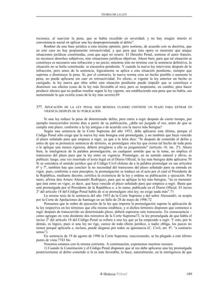TEORÍA DE LA LEY
reconoce, al suavizar la pena, que se había excedido en severidad; y no hay ningún interés ni
conveniencia social en aplicar una ley desproporcionada al delito”.
Roubier da una base jurídica a esta misma opinión; pero sostiene, de acuerdo con su doctrina, que
en este caso no hay propiamente retroactividad, y que para que ésta opere es menester que ataque
situaciones jurídicas constituidas, cosa que aquí no ocurre. El Derecho Penal, sostiene el autor francés,
no reconoce derechos subjetivos, sino situaciones jurídicas objetivas. Ahora bien, para que tal situación se
constituya es necesario una infracción y un juicio; mientras éste no termine con la sentencia definitiva, la
situación no se halla constituida: se encuentra pendiente. Y cuando la nueva ley interviene después de la
infracción, pero antes de la sentencia, lógicamente se aplica a esta situación pendiente, siempre que
suprima o disminuya la pena. Si, por el contrario, la nueva norma crea un hecho punible o aumenta la
pena, no puede aplicarse sin caer en retroactividad. En efecto, si vigente la ley anterior un hecho es
castigado, la ley nueva que obra sobre esta situación pendiente puede impedir que se constituya o
disminuir sus efectos (caso de la ley más favorable al reo), pero es inoperante, en cambio, para hacer
producir efectos que no podían resultar según la ley vigente, sea estableciendo una pena que no había, sea
aumentando la que existía (caso de la ley más severa).69
377. A377. APLICACIÓNPLICACIÓN DEDE LALA LEYLEY PENALPENAL MÁSMÁS BENIGNABENIGNA CUANDOCUANDO CONTIENECONTIENE UNUN PLAZOPLAZO PARAPARA ENTRARENTRAR ENEN
VIGENCIAVIGENCIA DESPUÉSDESPUÉS DEDE SUSU PUBLICACIÓNPUBLICACIÓN
Si una ley reduce la pena de determinado delito, pero entra a regir después de cierto tiempo, por
ejemplo transcurridos treinta días a partir de su publicación, ¿debe ser juzgado el reo, antes de que se
cumpla este plazo, conforme a la ley antigua o de acuerdo con la nueva más benigna?
Según una sentencia de la Corte Suprema del año 1953, debe aplicarse esta última, porque el
Código Penal sólo exige que la nueva ley más benigna esté promulgada, y no también que haya vencido
el plazo señalado para que empiece a regir, ya que a la letra dice: “Si después de cometido el delito y
antes de que se pronuncie sentencia de término, se promulgare otra ley que exima tal hecho de toda pena
o le aplique una menos rigurosa, deberá arreglarse a ella su juzgamiento” (artículo 18, inc. 2º). Ahora
bien, la inteligencia de la palabra promulgación, en cualquier sentido que se la tome, no implica el
transcurso del plazo para que la ley entre en vigencia. Promulgar, en su sentido natural y obvio, es
publicar; luego, una vez insertado el texto legal en el Diario Oficial, la ley más benigna debe aplicarse.70
Si se considera el sentido jurídico que el Código Civil chileno da a la palabra promulgar en sus artículos
6º y 7º, también hay que concluir la no necesidad del transcurso del plazo señalado para su entrada en
vigor, pues, conforme a esos preceptos, la promulgación se traduce en el acto por el cual el Presidente de
la República, mediante decreto, certifica la existencia de la ley y ordena su publicación y ejecución. Por
tanto, afirma don Arturo Alessandri Rodríguez, para que se aplique la ley más benigna, “no es menester
que ésta entre en vigor, es decir, que haya vencido el plazo señalado para que empiece a regir. Basta que
esté promulgada por el Presidente de la República o, a lo sumo, publicada en el Diario Oficial. El inciso
2º del artículo 18 del Código Penal habla de si se promulgare otra ley; no exige nada más”.71
La misma tesis de la sentencia del año 1953 de la Corte Suprema y del señor Alessandri, se acepta
por la Corte de Apelaciones de Santiago en un fallo de 28 de mayo de 1996.72
Pensamos que la orden de ejecución de la ley que importa la promulgación supone la aplicación de
la ley respectiva en los términos que ella misma establece, y si dichos términos disponen que comience a
regir después de transcurrido un determinado plazo, deberá esperarse este transcurso. En consecuencia –
como agregan en voto disidente dos ministros de la Corte Suprema73, la ley promulgada de que habla el
inciso 2º del artículo 18 del Código Penal se refiere a una ley que ya ha empezado a regir. Y esto, por lo
demás, es lógico, pues si una ley no rige, carece de todo efecto jurídico, a nadie obliga, los jueces no
tienen porqué aplicarla e, incluso, puede alegarse por todos su ignorancia (C. Civil, art. 8º, “a contrario
sensu”).
En sentencia de 19 de agosto de 1996 la Corte Suprema, reaccionando, se ha plegado a este último
punto de vista.7743 bis
Nosotros estamos con la misma corriente. A continuación, exponemos nuestras razones.
1) Cuando la Constitución y el Código Penal disponen que al reo debe aplicarse una ley promulgada
posteriormente al delito cometido si le es más favorable, lo hace, naturalmente, en la inteligencia de que
Dislexia Virt u a l 189
 