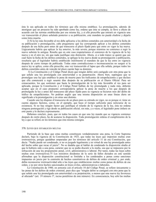 TRATADO DE DERECHO CIVIL. PARTES PREELIMINAR Y GENERAL
ésta le sea aplicada en todos los términos que ella misma establece. La promulgación, además de
atestiguar que un proyecto ha sido aprobado como ley, ordena que ésta se cumpla, se lleve a efecto de
acuerdo con las normas establecidas por esa misma ley, y si ella prescribe que entrará en vigencia una
vez transcurrido el plazo señalado posterior a su publicación, este mandato no puede eludirse y dejarlo
como letra muerta.
2) Si la ley más favorable al reo debe aplicarse a los delitos cometidos con anterioridad a la fecha de
su publicación o promulgación, cabe preguntarse qué ley corresponde aplicar a los delitos cometidos
después de esa fecha pero antes de que transcurra el plazo fijado para que entre en vigor la ley nueva.
Lógicamente habría que aplicar la ley anterior, la más severa, porque mientras no comience a regir la
nueva subsiste la antigua. Resulta que en este caso respetaríamos el comienzo de la vigencia de la ley
nueva y en el otro no, sin que nada justifique esta distinción. Ahora, si a todo trance se quiere que sea
cual fuere la fecha de los delitos cometidos, se aplique la ley nueva desde su promulgación o publicación,
resultaría que el legislador habría establecido inútilmente el mandato de que la ley entre en vigencia
después de cierto tiempo de publicada. Todas estas contradicciones o inconsecuencias no surgen si la
nueva ley se aplica, como ella prescribe, una vez transcurrido el lapso que ella señala, porque todos los
delitos cometidos antes de vencido tal plazo caerán bajo su dominio.
3) La Constitución y el Código Penal dicen que ningún delito será castigado con otra pena que la
que señale una ley promulgada con anterioridad a su perpetración. Ahora bien, supóngase que se
promulgue una ley que establece la pena de muerte para los traficantes de estupefacientes y que declare
que ella comenzará a regir sesenta días después de su publicación en el Diario Oficial. Para ser
consecuentes, los que sostienen que basta la promulgación de la ley más favorable al reo para ser
aplicada, porque la Constitución y el Código Penal hablan de ley promulgada y nada más, deberán
aceptar que en el caso propuesto correspondería aplicar la pena de muerte a los que después de
promulgada la ley y antes del transcurso del plazo fijado para su vigencia se hicieren reos del delito de
tráfico de estupefacientes. No podrían argüir que una misma disposición en unas líneas diera un
significado a la promulgación y en otras uno distinto.
Cuando una ley dispone el transcurso de un plazo para su entrada en vigor, no es porque sí; tiene en
cuenta algunos factores, como, en el ejemplo, que haya el tiempo suficiente para noticiarse de su
existencia. Si no hay ningún factor que justifique el retardo de la vigencia de la ley, ésta no ordena
ninguna postergación y rige desde su publicación oficial, sin más, y a veces, el legislador pone énfasis en
este punto y lo declara expresamente.
Debemos concluir, pues, que en todos los casos en que una ley manda que su vigencia comience
después de cierto plazo, ha de acatarse la disposición. Toda promulgación ordena el cumplimiento de la
ley a que se refiere en los términos que ésta misma consigna.
378. L378. LEYESEYES QUEQUE ESTABLECENESTABLECEN MULTASMULTAS
Partiendo de la base que estas multas constituyen verdaderamente una pena, la Corte Suprema
declaró, bajo la vigencia de la Constitución de 1925, que todas las leyes que imponían multas eran
irretroactivas, porque quedaban amparadas por los términos del artículo 11 de esa Constitución, que
decía: “Nadie puede ser condenado, si no es juzgado legalmente y en virtud de una ley promulgada antes
del hecho sobre que recae el juicio”. No se dudaba que al hablar de condenado la disposición aludía al
que lo hubiera sido a una pena, carácter que no se podía discutir a la multa, sea que se impusiera por la
infracción de una ley propiamente penal, civil, administrativa o laboral. Por tanto, todas las leyes sobre
multas eran irretroactivas.75 Los ministros disidentes de la serie de fallos dictados en este sentido
afirmaban que la disposición constitucional se limitaba a los condenados a penas como sanciones
impuestas en juicio por la comisión de hechos constitutivos de delitos de orden criminal y, por ende,
debía reconocerse irretroactividad sólo a las leyes que establecieran multas como penas de delitos de ese
orden, y no por otros hechos sancionados en leyes civiles, administrativas o laborales.
La Constitución de 1980, en armonía con el artículo 18 del Código Penal, se refiere únicamente a
las penas de los delitos de orden criminal, pues dice que “ningún delito se castigará con otra pena que la
que señale una ley promulgada con anterioridad a su perpetración, a menos que una nueva ley favorezca
al afectado” (art. 19 número 3º, inciso penúltimo de este número). En consecuencia, hoy sólo las multas
190
 