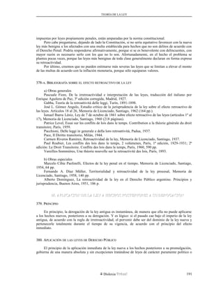 TEORÍA DE LA LEY
impuestas por leyes propiamente penales, están amparadas por la norma constitucional.
Pero cabe preguntarse, dejando de lado la Constitución, si no sería equitativo favorecer con la nueva
ley más benigna a los afectados con una multa establecida para hechos que no son delitos de acuerdo con
el Derecho Penal. Podría responderse afirmativamente, porque si se es benevolente con delincuentes, con
mayor razón es necesario serlo con los que no lo son. Afortunadamente, en el hecho el problema se
plantea pocas veces, porque las leyes más benignas de toda clase generalmente declaran en forma expresa
su retroactividad.
Por último, creemos que no pueden estimarse más severas las leyes que se limitan a elevar el monto
de las multas de acuerdo con la inflación monetaria, porque sólo equiparan valores.
378-378-AA. B. BIBLIOGRAFÍAIBLIOGRAFÍA SOBRESOBRE ELEL EFECTOEFECTO RETROACTIVORETROACTIVO DEDE LALA LEYLEY
a) Obras generales
Pascuale Fiore, De la irretroactividad e interpretación de las leyes, traducción del italiano por
Enrique Aguilera de Paz, 3ª edición corregida, Madrid, 1927.
Gabba, Teoría de la retroattività delle leggi, Turín, 1891-1898.
José L. Gómez Angulo, Estudio crítico de la jurisprudencia de la ley sobre el efecto retroactivo de
las leyes. Artículos 18 al 26, Memoria de Licenciado, Santiago, 1962 (164 pp.).
Ismael Ibarra Léniz, Ley de 7 de octubre de 1861 sobre efecto retroactivo de las leyes (artículos 1º al
17), Memoria de Licenciado, Santiago, 1960 (218 páginas).
Patrice Level, Essai sur les conflits de lois dans le temps. Contribution a la théorie générale du droit
transitoire, París, 1959.
Pacchioni, Delle leggi in generale e della loro retroattività, Padua, 1937.
Pace, Il Diritto transitorio, Milán, 1944.
Carmen Riveros Ramírez, Retroactividad de la ley, Memoria de Licenciado, Santiago, 1937.
Paul Roubier, Les conflits des lois dans le temps, 2 volúmenes, París, 1ª edición, 1929-1931; 2ª
edición: Le Droit Transitoire. Conflits des lois dans le temps, París, 1960, 590 pp.
Vareilles-Sommières, Une théorie nouvelle sur la retroactivité des lois, París, 1893.
b) Obras especiales
Marcelo Cibie Paolinelli, Efectos de la ley penal en el tiempo, Memoria de Licenciado, Santiago,
1954, 64 pp.
Fernando A. Díaz Müller, Territorialidad y retroactividad de la ley procesal, Memoria de
Licenciado, Santiago, 1958, 140 pp.
Alberto Domínguez, La retroactividad de la ley en el Derecho Público argentino. Principios y
jurisprudencia, Buenos Aires, 1951, 106 p.
M. APLICACION DE LA LEY A HECHOS POSTERIORES A SU DEROGACIONM. APLICACION DE LA LEY A HECHOS POSTERIORES A SU DEROGACION
379. P379. PRINCIPIORINCIPIO
En principio, la derogación de la ley antigua es instantánea, de manera que ella no puede aplicarse
a los hechos nuevos, posteriores a su derogación. Y es lógico: si el pasado cae bajo el imperio de la ley
antigua, de acuerdo con la regla de irretroactividad, el porvenir debe ser del dominio de la ley nueva y
pertenecerle totalmente durante el tiempo de su vigencia, de acuerdo con el principio del efecto
inmediato.
380. A380. APLICACIÓNPLICACIÓN DEDE LASLAS LEYESLEYES DEDE DDERECHOERECHO PPÚBLICOÚBLICO
El principio de la aplicación inmediata de la ley nueva a los hechos posteriores a su promulgación,
gobierna de una manera absoluta y sin excepciones tratándose de leyes de carácter puramente político o
Dislexia Virt u a l 191
 