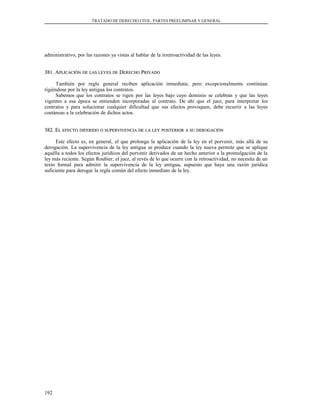 TRATADO DE DERECHO CIVIL. PARTES PREELIMINAR Y GENERAL
administrativo, por las razones ya vistas al hablar de la irretroactividad de las leyes.
381. A381. APLICACIÓNPLICACIÓN DEDE LASLAS LEYESLEYES DEDE DDERECHOERECHO PPRIVADORIVADO
También por regla general reciben aplicación inmediata; pero excepcionalmente continúan
rigiéndose por la ley antigua los contratos.
Sabemos que los contratos se rigen por las leyes bajo cuyo dominio se celebran y que las leyes
vigentes a esa época se entienden incorporadas al contrato. De ahí que el juez, para interpretar los
contratos y para solucionar cualquier dificultad que sus efectos provoquen, debe recurrir a las leyes
coetáneas a la celebración de dichos actos.
382. E382. ELL EFECTOEFECTO DIFERIDODIFERIDO OO SUPERVIVENCIASUPERVIVENCIA DEDE LALA LEYLEY POSTERIORPOSTERIOR AA SUSU DEROGACIÓNDEROGACIÓN
Este efecto es, en general, el que prolonga la aplicación de la ley en el porvenir, más allá de su
derogación. La supervivencia de la ley antigua se produce cuando la ley nueva permite que se aplique
aquélla a todos los efectos jurídicos del porvenir derivados de un hecho anterior a la promulgación de la
ley más reciente. Según Roubier, el juez, al revés de lo que ocurre con la retroactividad, no necesita de un
texto formal para admitir la supervivencia de la ley antigua, supuesto que haya una razón jurídica
suficiente para derogar la regla común del efecto inmediato de la ley.
192
 