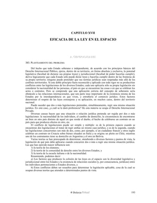 CAPITULO XVII
EFICACIA DE LA LEY EN EL ESPACIO
A. GENERALIDADESA. GENERALIDADES
383. P383. PLANTEAMIENTOLANTEAMIENTO DELDEL PROBLEMAPROBLEMA
Del hecho que todo Estado soberano e independiente, de acuerdo con los principios básicos del
Derecho Internacional Público, ejerza, dentro de su territorio, en forma absoluta y exclusiva, la potestad
legislativa (facultad de dictarse sus propias leyes) y jurisdiccional (facultad de poder hacerlas cumplir),
deriva lógicamente que cada Estado sólo puede dictar leyes y hacerlas cumplir dentro de las fronteras de
su propio territorio; ninguno puede pretender que sus normas jurídicas sean respetadas más allá de los
confines territoriales. Si este doble principio fuera reconocido y aplicado con todo rigor no se producirían
conflictos entre las legislaciones de los diversos Estados; cada uno aplicaría sólo su propia legislación sin
considerar la nacionalidad de las personas, el país en que se encuentran las cosas o en que se celebran los
actos o contratos. Pero se comprende que una aplicación estricta del concepto de soberanía sería
obstáculo a las relaciones internacionales, que son parte muy importante de la existencia misma de los
Estados por la interdependencia en que viven, y entrabaría el comercio jurídico. Estos factores
determinan el respeto de las leyes extranjeras y su aplicación, en muchos casos, dentro del territorio
nacional.
Puede suceder que dos o más legislaciones pretendan, simultáneamente, regir una misma situación
jurídica. En este caso, ¿a cuál se le dará preferencia? De esta materia se ocupa el Derecho Internacional
Privado.
Diversas causas hacen que una situación o relación jurídica pretenda ser regida por dos o más
legislaciones: la nacionalidad de los individuos, el cambio de domicilio, la circunstancia de encontrarse
un bien en otro país distinto de aquel en que reside el dueño, el hecho de celebrarse un contrato en un
país para que produzca efectos en otro, etc.
El conflicto de legislaciones puede ser simple y múltiple: es de la primera especie cuando se
encuentran dos legislaciones al tratar de regir ambas un mismo caso jurídico, y es de la segunda, cuando
las legislaciones concurrentes son más de dos, como, por ejemplo, si un ciudadano francés y otros inglés
celebran un contrato en Croacia sobre bienes situados en Italia y se origina un pleito en Chile, mientras
uno de los contratantes tiene su domicilio en Argentina y el otro en Bolivia.
Varias teorías se han preocupado de determinar, atendiendo a diversos factores y puntos de vista, la
legislación de qué país debe aplicarse cuando concurren dos o más a regir una misma situación jurídica.
Las que han ejercido mayor influencia son:
1) la teoría de los estatutos;
2) la teoría de la comunidad de derecho entre los diversos Estados, y
3) la teoría de la escuela italiana o de la nacionalidad.
Resumiendo, podemos decir:
a) Los factores que producen la colisión de las leyes en el espacio son la diversidad legislativa y
jurisdiccional entre los Estados y la existencia de relaciones sociales (y, por consecuencia, jurídicas) entre
los individuos pertenecientes a Estados diversos, y
b) Estos conflictos deben ser resueltos para determinar la legislación aplicable, cosa de la cual se
ocupan diversas teorías que atienden a determinados puntos de vista.
Dislexia Virt u a l 193
 