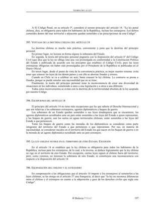 TEORÍA DE LA LEY
3) El Código Penal, en su artículo 5º, considera el mismo principio del artículo 14. “La ley penal
chilena, dice, es obligatoria para todos los habitantes de la República, incluso los extranjeros. Los delitos
cometidos dentro del mar territorial o adyacente quedan sometidos a las prescripciones de este Código”.
393. V393. VENTAJASENTAJAS DEDE LALA DOCTRINADOCTRINA CHILENACHILENA DELDEL ARTÍCULOARTÍCULO 1414
La doctrina chilena es mucho más práctica, conveniente y justa que la doctrina del principio
personal.
En primer lugar, no lesiona en forma alguna la soberanía del Estado.
En seguida, la teoría del principio personal pugnaría con la disposición del artículo 6º del Código
Civil (que dice que la ley no obliga sino una vez promulgada en conformidad a la Constitución Política
del Estado y publicada de acuerdo con los preceptos que establece el Código Civil), pues las leyes
extranjeras obligarían sin haber sido promulgadas por el Presidente de la República ni publicadas en el
Diario Oficial.
En tercer lugar, desde el punto de vista de la conveniencia práctica, es mejor nuestro sistema: evita
tener que conocer las leyes de los demás países y con ello se ahorran fraudes y errores.
Cuando en Chile se va a celebrar un acto, basta conocer la ley chilena. Lo contrario se presta a
fraudes, porque se puede simular una nacionalidad que no se tiene.
Finalmente, la teoría del principio personal tiene la inconveniencia de crear una diversidad de
situaciones en los individuos, sometiendo a unos a una legislación y a otros a una diferente.
Todos estos inconvenientes se evitan con la doctrina de la territorialidad absoluta de la ley aceptada
por nuestro Código.
394. E394. EXCEPCIONESXCEPCIONES DELDEL ARTÍCULOARTÍCULO 1414
El principio del artículo 14 no tiene más excepciones que las que admite el Derecho Internacional y
que son relativas a los soberanos extranjeros, agentes diplomáticos y buques de guerra.
Los soberanos de un Estado quedan sometidos a sus leyes dondequiera que se encuentren; los
agentes diplomáticos acreditados ante un país están sometidos a las leyes del Estado a quien representan,
y los buques de guerra, aun los surtos en aguas territoriales chilenas, están sometidos a las leyes del
Estado a que pertenecen.
Tanto los buques de guerra como las moradas de los diplomáticos se consideran como parte
integrante del territorio del Estado a que pertenecen o que representan. Por eso, en materia de
nacionalidad, se consideran nacidos en el territorio del Estado los que nacen en los buques de guerra o en
la morada de un agente diplomático acreditado ante un país extranjero.
395. L395. LAA LEYLEY CHILENACHILENA NONO RIGERIGE ENEN ELEL TERRITORIOTERRITORIO DEDE OTROOTRO EESTADOSTADO. E. EXCEPCIÓNXCEPCIÓN
En el artículo 14 se establece que la ley chilena es obligatoria para todos los habitantes de la
República, incluso para los extranjeros, de lo cual, a la inversa, se deduce lógicamente que la ley chilena
no rige en el territorio de otro Estado. Por excepción, ciertas leyes siguen al chileno fuera del territorio;
pero, como veremos, no lesionan la soberanía de otro Estado, ni constituyen una inconsecuencia con
respecto a la disposición del artículo 14.
396. E396. EQUIPARACIÓNQUIPARACIÓN DELDEL CHILENOCHILENO YY ELEL EXTRANJEROEXTRANJERO
En compensación a las obligaciones que el artículo 14 impone a los extranjeros al someterlos a las
leyes chilenas, se les otorga en el artículo 57 una franquicia, al decir que “la ley no reconoce diferencias
entre el chileno y el extranjero en cuanto a la adquisición y goce de los derechos civiles que regla este
Código”.
Dislexia Virt u a l 197
 